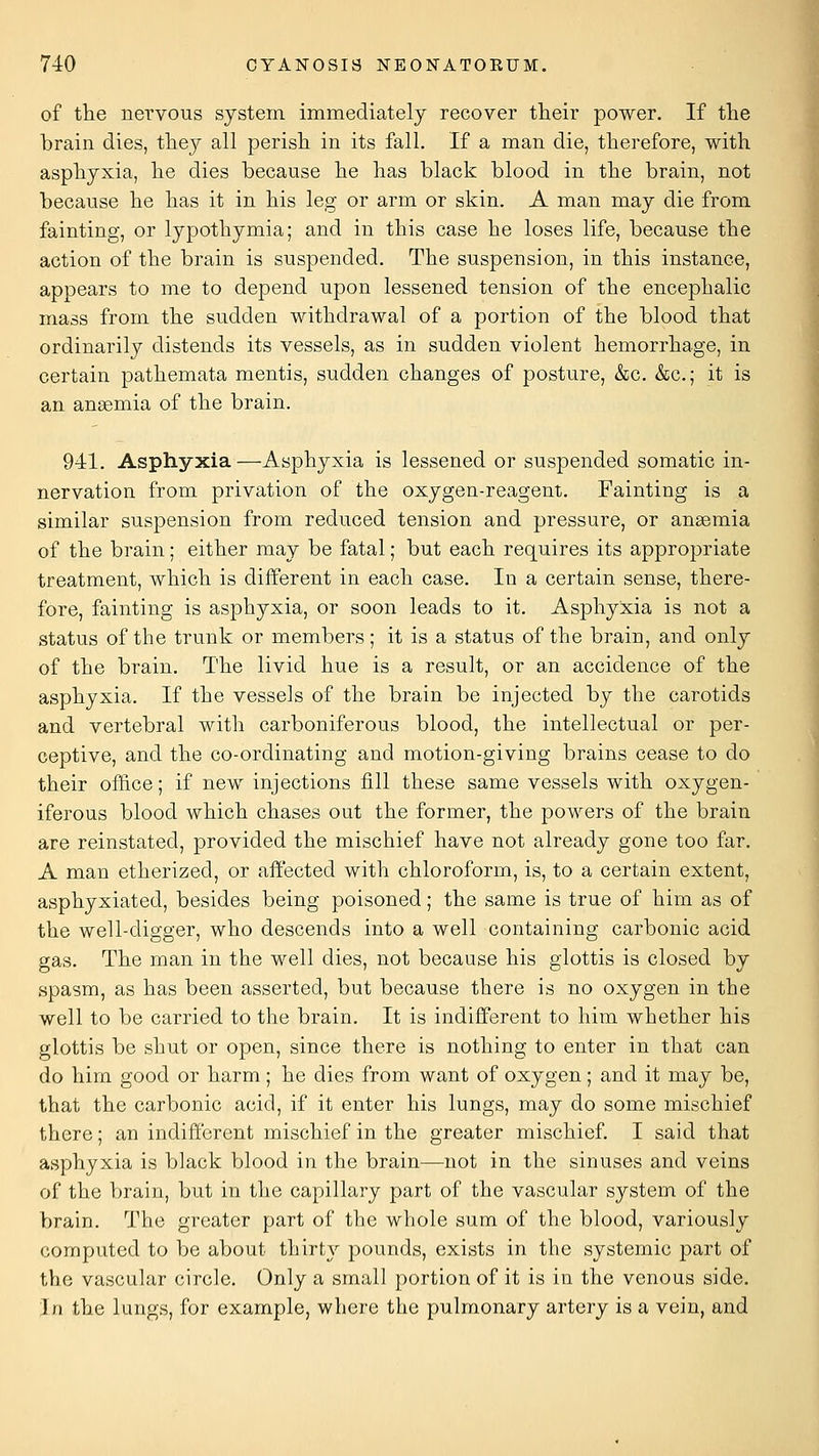 of the nei'vous system immediately recover their power. If the brain dies, thej^ all perish in its fall. If a man die, therefore, with asphyxia, he dies because he has black blood in the brain, not because he has it in his leg or arm or skin. A man may die from fainting, or lypothymia; and in this case he loses life, because the action of the brain is suspended. The suspension, in this instance, appears to me to depend upon lessened tension of the encephalic mass from the sudden withdrawal of a portion of the blood that ordinarily distends its vessels, as in sudden violent hemorrhage, in certain pathemata mentis, sudden changes of posture, &c, &c.; it is an anaemia of the brain, 941, Asphyxia—Asphyxia is lessened or suspended somatic in- nervation from privation of the oxygen-reagent. Fainting is a similar suspension from reduced tension and pressure, or anaemia of the brain; either may be fatal; but each requires its appropriate treatment, which is different in each case. In a certain sense, there- fore, fainting is asphyxia, or soon leads to it. Asphyxia is not a status of the trunk or members; it is a status of the brain, and only of the brain. The livid hue is a result, or an accidence of the asphyxia. If the vessels of the brain be injected by the carotids and vertebral with carboniferous blood, the intellectual or per- ceptive, and the co-ordinating and motion-giving brains cease to do their office; if new injections fill these same vessels with oxygen- iferous blood which chases out the former, the powers of the brain are reinstated, provided the mischief have not already gone too far. A man etherized, or affected with chloroform, is, to a certain extent, asphyxiated, besides being poisoned; the same is true of him as of the well-digger, who descends into a well containing carbonic acid gas. The man in the well dies, not because his glottis is closed by spasm, as has been asserted, but because there is no oxygen in the well to be carried to the brain. It is indifferent to him whether his glottis be shut or open, since there is nothing to enter in that can do him good or harm; he dies from want of oxygen; and it may be, that the carbonic acid, if it enter his lungs, may do some mischief there; an indifi'erent mischief in the greater mischief. I said that asphyxia is black blood in the brain—not in the sinuses and veins of the brain, but in the capillary part of the vascular system of the brain. The greater part of the whole sum of the blood, variously computed to be about thirty pounds, exists in the systemic part of the vascular circle. Only a small portion of it is in the venous side. In the lungs, for example, where the pulmonary artery is a vein, and