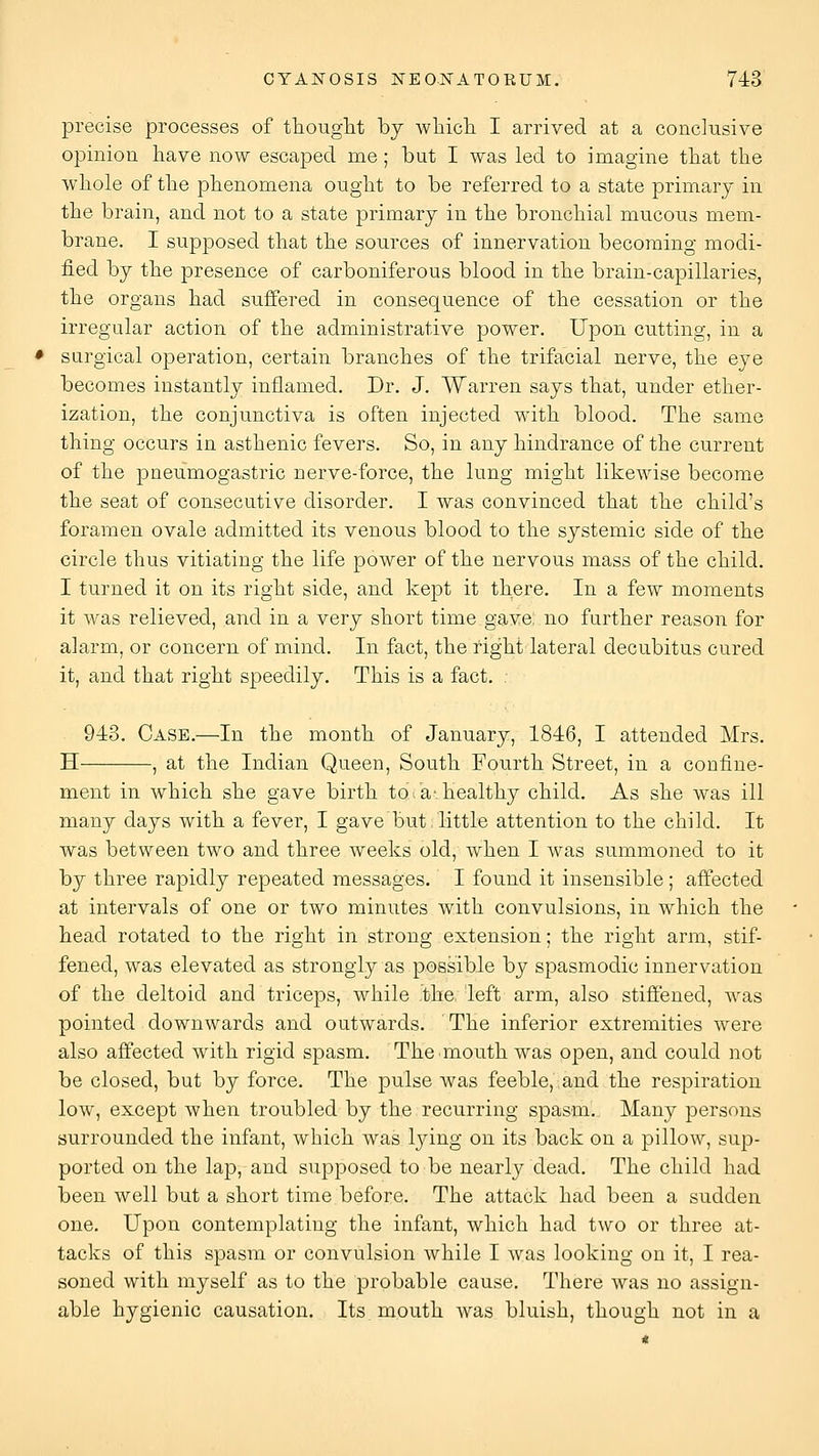 precise processes of thouglit by wliicli I arrived at a conclusive opinion have now escaped me; but I was led to imagine tliat the whole of the phenomena ought to be referred to a state primary in the brain, and not to a state primary in the bronchial mucous mem- brane. I supposed that the sources of innervation becoming modi- fied by the presence of carboniferous blood in the brain-capillaries, the organs had suffered in consequence of the cessation or the irregular action of the administrative power. Upon cutting, in a surgical operation, certain branches of the trifacial nerve, the eye becomes instantly inflamed. Dr. J. Warren says that, under ether- ization, the conjunctiva is often injected with blood. The same thing occurs in asthenic fevers. So, in any hindrance of the current of the pneumogastric nerve-force, the lung might likewise become the seat of consecutive disorder. I was convinced that the child's foramen ovale admitted its venous blood to the systemic side of the circle thus vitiating the life power of the nervous mass of the child. I turned it on its right side, and kept it there. In a few moments it was relieved, and in a very short time gave, no further reason for alarm, or concern of mind. In fact, the right lateral decubitus cured it, and that right speedily. This is a fact. . 943. Case.—In the month of January, 1846, I attended Mrs. H , at the Indian Queen, South Fourth Street, in a confine- ment in which she gave birth to>av healthy child. As she was ill many days with a fever, I gave but little attention to the child. It was between two and three weeks old, when I was summoned to it by three rapidly repeated messages. I found it insensible ; affected at intervals of one or two minutes with convulsions, in which the head rotated to the right in strong extension; the right arm, stif- fened, was elevated as strongly as possible by spasmodic innervation of the deltoid and triceps, while the left arm, also stifi'ened, was pointed downwards and outwards. The inferior extremities were also afi'ected with rigid spasm. The.mouth was open, and could not be closed, but by force. The pulse was feeble, and the respiration low, except when troubled by the recurring spasm. Many persons surrounded the infant, which was lying on its back on a pillow, sup- ported on the lap, and supposed to be nearly dead. The child had been well but a short time before. The attack had been a sudden one. Upon contemplating the infant, which had two or three at- tacks of this spasm or convulsion while I was looking on it, I rea- soned with myself as to the probable cause. There was no assign- able hygienic causation. Its. mouth was bluish, though not in a