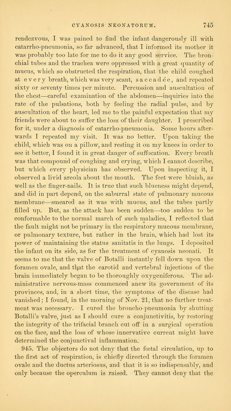 rendezvous, I was pained to find tlie infant dangerously ill with catarrho-pneumonia, so far advanced, that I informed its mother it was probably too late for me to do it any good service. The bron- chial tubes and the trachea were oppressed with a great quantity of mucus, which so obstructed the respiration, that the child coughed at every breath, which was very scant, saccadee, and repeated sixty or seventy times per minute. Percussion and auscultation of the chest—careful examination of the abdomen—inquiries into the rate of the pulsations, both by feeling the radial pulse, and by auscultation of the heart, led me to the painful expectation that my friends were about to suffer the loss of their daughter. I prescribed for it, under a diagnosis of catarrho-pneumonia. Some hours after- wards I repeated my visit. It was no better. Upon taking the child, which was on a pillow, and resting it on my knees in order to see it better, I found it in great danger of suffocation. Every breath was that compound of coughing and crying, which I cannot describe, but which every physician has observed. Upon inspecting it, I observed a livid areola about the mouth. The feet were bluish, as well as the finger-nails. It is true that such blueness might depend, and did in part depend, on the saburral state of pulmonary mucous membrane—smeared as it was with mucus, and the tubes partly filled up. But, as the attack has been sudden—-too sudden to be conformable to the normal march of such maladies, I reflected that the fault might not be primary in the respiratory mucous membrane, or pulmonary texture, but rather in the brain, which had lost its power of maintaining the status sanitatis in the lungs. I deposited the infant on its side, as for the treatment of cyanosis neonafci. It seems to me that the valve of Botalli instantly fell down upon the foramen ovale, and tl^at the carotid and vertebral injections of the brain immediately began to be thoroughly oxygeniferous. The ad- ministrative nervous-mass commenced anew its government of its provinces, and, in a short time, the symptoms of the disease had vanished; I found, in the morning of Nov. 21, that no further treat- ment was necessary. I cured the broncho-pneumonia by shutting Botalli's valve, just as I should cure a conjunctivitis, by restoring the integrity of the trifacial branch cut off in a surgical operation on the face, and the loss of whose innervative current might have determined the conjunctival inflammation. 945. The objectors do not deny that the foetal circulation, up to the first act of respiration, is chiefly directed through the foramen ovale and the ductus arteriosus, and that it is so indispensably, and only because the operculum is raised. They cannot deny that the