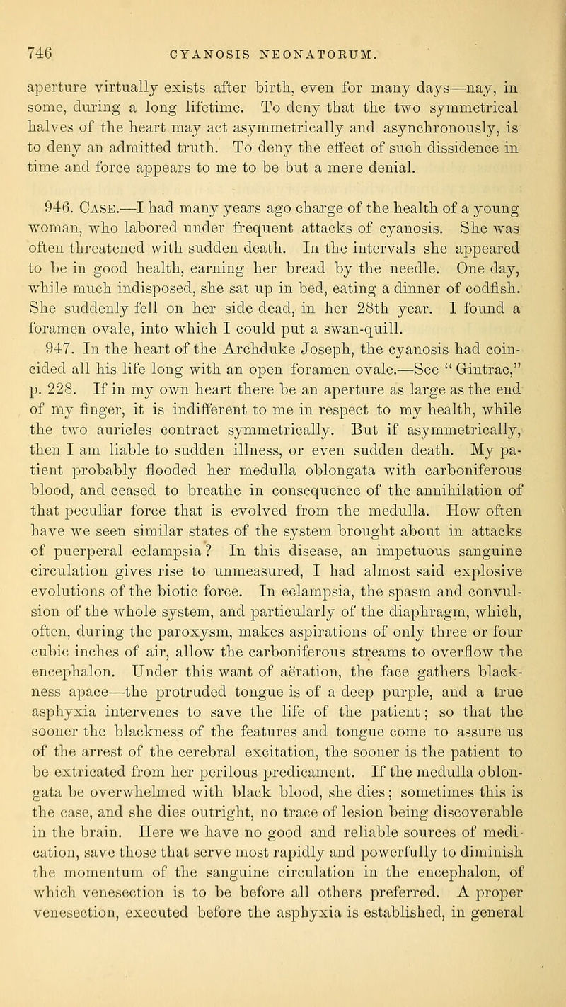 aperture virtuallj exists after birtli, even for many days—nay, in some, during a long lifetime. To deny that tlie two symmetrical halves of the heart may act asymmetrically and asynchronously, is to deny an admitted truth. To deny the effect of such dissidence in time and force appears to me to be but a mere denial. 946. Case.—I had many years ago charge of the health of a young woman, who labored under frequent attacks of cyanosis. She was often threatened with sudden death. In the intervals she appeared to be in good health, earning her bread by the needle. One day, while much indisposed, she sat up in bed, eating a dinner of codfish. She suddenly fell on her side dead, in her 28th year. I found a foramen ovale, into which I could put a swan-quill, 947. In the heart of the Archduke Joseph, the cyanosis had coin- cided all his life long with an open foramen ovale.—See  Gintrac, p. 228. If in my own heart there be an aperture as large as the end of my finger, it is indifferent to me in respect to my health, while the two auricles contract symmetrically. But if asymmetrically, then I am liable to sudden illness, or even sudden death. My pa- tient probably flooded her medulla oblongata with carboniferous blood, and ceased to breathe in consequence of the annihilation of that peculiar force that is evolved from the medulla. How often have we seen similar states of the system brought about in attacks of puerperal eclampsia ? In this disease, an impetuous sanguine circulation gives rise to unmeasured, I had almost said explosive evolutions of the biotic force. In eclampsia, the spasm and convul- sion of the whole system, and particularly of the diaphragm, which, often, during the paroxysm, makes aspirations of only three or four cubic inches of air, allow the carboniferous streams to overflow the encephalon. Under this want of aeration, the face gathers black- ness apace—the protruded tongue is of a deep purple, and a true asphyxia intervenes to save the life of the patient; so that the sooner the blackness of the features and tongue come to assure us of the arrest of the cerebral excitation, the sooner is the patient to be extricated from her perilous predicament. If the medulla oblon- gata be overwhelmed with black blood, she dies; sometimes this is the case, and she dies outright, no trace of lesion being discoverable in the brain. Here we have no good and reliable sources of medi- cation, save those that serve most rapidly and powerfully to diminish the momentum of the sanguine circulation in the encephalon, of which venesection is to be before all others preferred. A proper venesection, executed before the asphyxia is established, in general