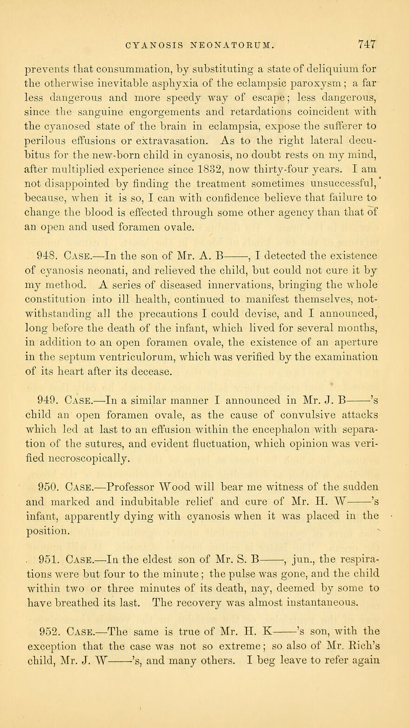 prevents that consummation, by substituting a state of deliquium for the otherwise inevitable asphyxia of the eclampsic paroxysm; a far less dangerous and more speedy way of escape; less dangerous, since the sanguine engorgements and retardations coincident with the cyanosed state of the brain in eclampsia, expose the sufferer to perilous effusions or extravasation. As to the right lateral decu- bitus for the new-born child in cyanosis, no doubt rests on my mind, after multiplied experience since 1832, now thirty-four years. I am not disappointed by finding the treatment sometimes unsuccessful, because, when it is so, I can with confidence believe that failure to change the blood is effected through some other agency than that of an open and used foramen ovale. 948. Case.—In the son of Mr. A. B , I detected the existence of cyanosis neonati, and relieved the child, but could not cure it by my method. A series of diseased innervations, bringing the whole constitution into ill health, continued to manifest themselves, not- withstanding all the precautions I could devise, and I announced, long before the death of the infant, which lived for several months, in addition to an open foramen ovale, the existence of an aperture in the septum ventriculorum, which was verified by the examination of its heart after its decease. 949. Case.—In a similar manner I announced in Mr. J. B 's child an open foramen ovale, as the cause of convulsive attacks which led at last to an effusion within the encephalon with separa- tion of the sutures, and evident fluctuation, which opinion was veri- fied necroscopically. 950. Case.—Professor Wood will bear me witness of the sudden and marked and indubitable relief and cure of Mr. H. W 's infant, apparently dying with cyanosis when it was placed in the position. . 951. Case.—In the eldest son of Mr. S. B , jun., the respira- tions were but four to the minute; the pulse was gone, and the child within two or three minutes of its death, nay, deemed by some to have breathed its last. The recovery was almost instantaneous. 952. Case.—The same is true of Mr. H. K 's son, with the exception that the case was not so extreme; so also of Mr. Rich's child, Mr. J. W 's, and many others. I beg leave to refer again