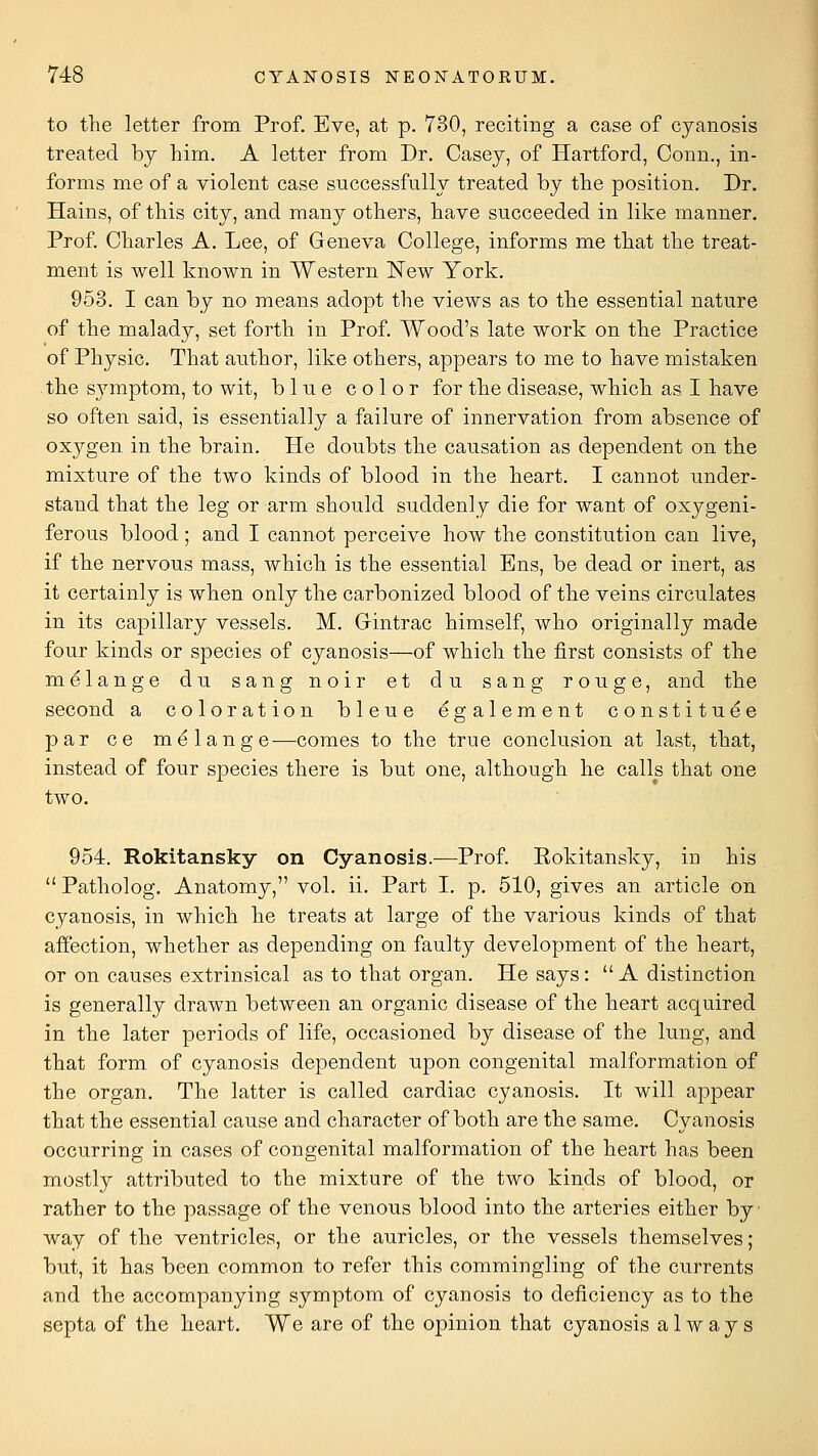 to the letter from Prof. Eve, at p. 730, reciting a case of cyanosis treated by him. A letter from Dr. Casey, of Hartford, Conn,, in- forms me of a violent case successfully treated by the position. Dr. Hains, of this city, and many others, have succeeded in like manner. Prof. Charles A. Lee, of Geneva College, informs me that the treat- ment is well known in Western New York. 953. I can by no means adopt the views as to the essential nature of the malady, set forth in Prof. Wood's late work on the Practice of Physic. That author, like others, appears to me to have mistaken the symptom, to wit, blue color for the disease, which as I have so often said, is essentially a failure of innervation from absence of oxygen in the brain. He doubts the causation as dependent on the mixture of the two kinds of blood in the heart, I cannot under- stand that the leg or arm should suddenly die for want of oxygeni- ferous blood; and I cannot perceive how the constitution can live, if the nervous mass, which is the essential Ens, be dead or inert, as it certainly is when only the carbonized blood of the veins circulates in its capillary vessels. M. Gintrac himself, who originally made four kinds or species of cyanosis—of which the first consists of the melange du sang noir et du sang rouge, and the second a coloration bleue egalement constituee par ce melange-—comes to the true conclusion at last, that, instead of four species there is but one, although he calls that one two. 954. Rokitansky on Cyanosis.—Prof. Eokitansky, in his  Patholog. Anatomy, vol. ii. Part I, p. 510, gives an article on cyanosis, in which he treats at large of the various kinds of that affection, whether as depending on faulty development of the heart, or on causes extrinsical as to that organ. He says: A distinction is generally drawn between an organic disease of the heart acquired in the later periods of life, occasioned by disease of the lung, and that form of cyanosis dependent upon congenital malformation of the organ. The latter is called cardiac cyanosis. It will appear that the essential cause and character of both are the same. Cyanosis occurring in cases of congenital malformation of the heart has been mostly attribiited to the mixture of the two kinds of blood, or rather to the passage of the venous blood into the arteries either by • way of the ventricles, or the auricles, or the vessels themselves; but, it has been common to refer this commingling of the currents and the accompanying symptom of cyanosis to deficiency as to the septa of the heart. We are of the opinion that cyanosis always