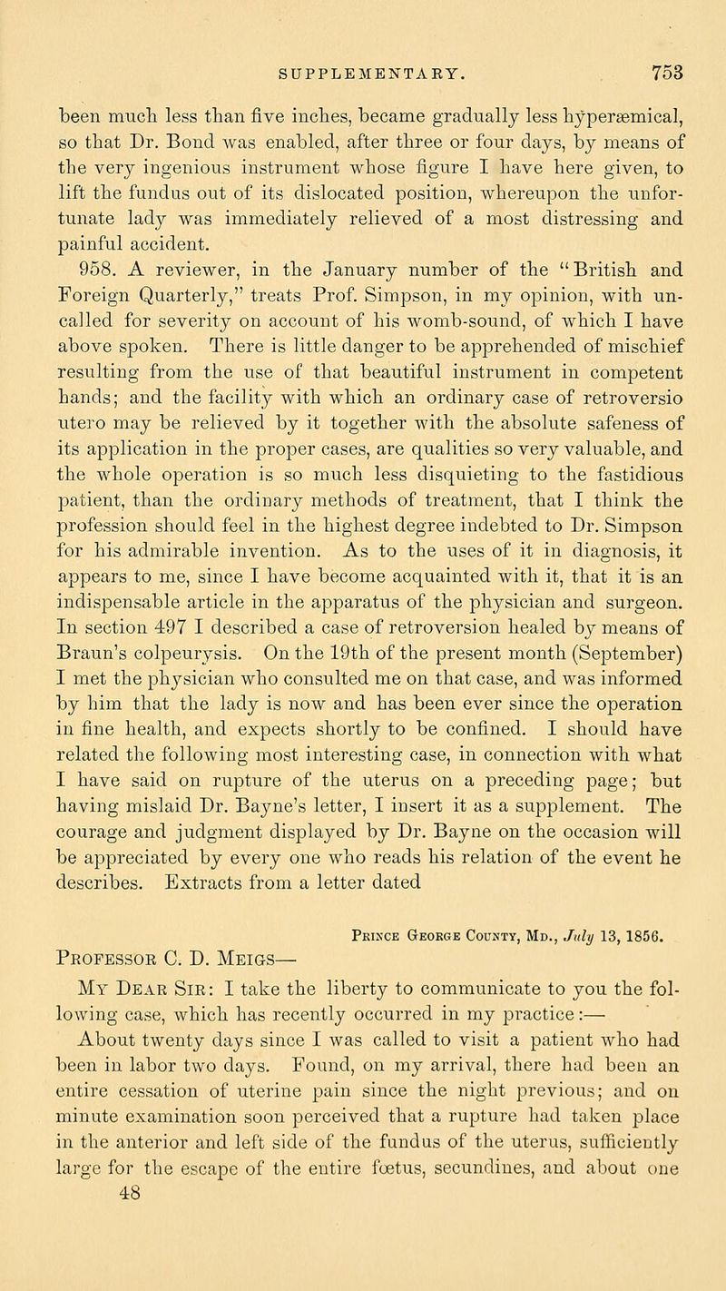 been much less than five inches, became gradually less hypersemical, so that Dr. Bond was enabled, after three or four days, by means of the very ingenious instrument whose figure I have here given, to lift the fundus out of its dislocated position, whereupon the unfor- tunate lady was immediately relieved of a most distressing and painful accident. 958, A reviewer, in the January number of the  British and Foreign Quarterly, treats Prof. Simpson, in my opinion, with un- called for severity on account of his womb-sound, of which I have above spoken. There is little danger to be apprehended of mischief resulting from the use of that beautiful instrument in competent hands; and the facility with which an ordinary case of retroversio utero may be relieved by it together with the absolute safeness of its application in the proper cases, are qualities so very valuable, and the whole operation is so much less disquieting to the fastidious patient, than the ordinary methods of treatment, that I think the profession should feel in the highest degree indebted to Dr. Simpson for his admirable invention. As to the uses of it in diagnosis, it appears to me, since I have become acquainted with it, that it is an indispensable article in the apparatus of the physician and surgeon. In section 497 I described a case of retroversion healed by means of Braun's colpeurysis. On the 19th of the present month (September) I met the physician who consulted me on that case, and was informed by him that the lady is now and has been ever since the operation in fine health, and expects shortly to be confined. I should have related the following most interesting case, in connection with what I have said on rupture of the uterus on a preceding page; but having mislaid Dr. Bayne's letter, I insert it as a supplement. The courage and judgment displayed by Dr. Bayne on the occasion will be appreciated by every one who reads his relation of the event he describes. Extracts from a letter dated Prince George County, Md., July 13, 1856. Professoe C. D. Meigs— My Dear Sir : I take the liberty to communicate to you the fol- lowing case, which has recently occurred in my practice:— About twenty days since I was called to visit a patient who had been in labor two days. Found, on my arrival, there had been an entire cessation of uterine pain since the night previous; and on minute examination soon perceived that a rupture had taken place in the anterior and left side of the fundus of the uterus, sufficiently large for the escape of the entire foetus, secundiues, and about one 48