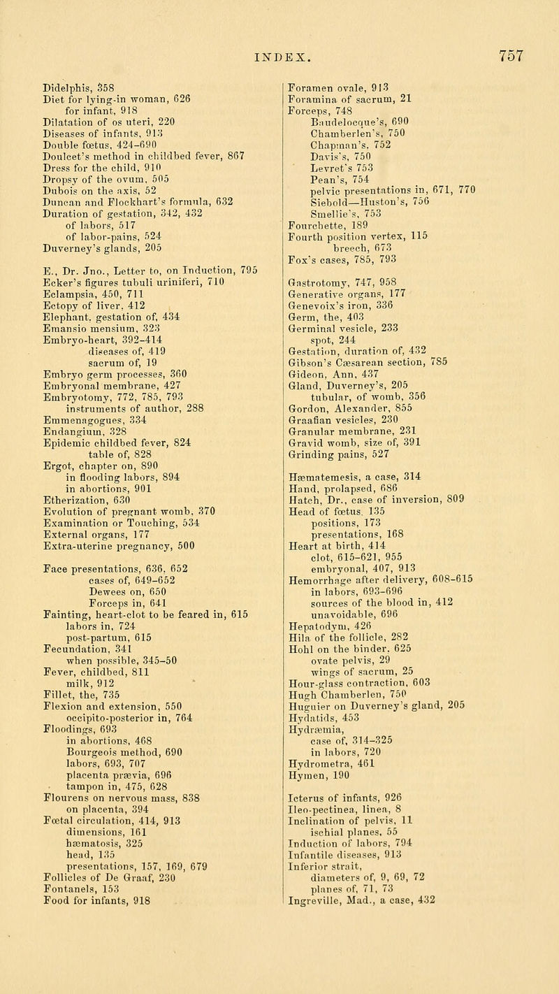 Didelphis, 558 Diet for lying-in woman, 626 for infant, 918 Dilatation of os uteri, 220 Diseases of infants, 918 Double foetus, 424-690 Douleet's method in childbed fever, 867 Dress for the child, 910 Dropsy of the ovum, 505 Dubois on the axis, 52 Duncan and Flockhart's formula, 632 Duration of gestation, 342, 432 of labors, 517 of labor-pains, 524 Duverney's glands, 205 E., Dr. Jno., Letter to, on Induction, 795 Ecker's figures tubuli uriniferi, 710 Eclampsia, 450, 711 Bctopy of liver, 412 Elephant, gestation of, 434 Emansio mensium, 323 Embryo-heart, 392-414 diseases of, 419 sacrum of, 19 Embryo germ processes, 360 Embryonal membrane, 427 Embryotomy, 772, 785, 703 instruments of author, 288 Emmenagogues, 334 Endangium, 328 Epidemic childbed fever, 824 table of, 828 Ergot, chapter on, 890 in flooding labors, 894 in abortions, 901 Etherization, 630 Evolution of pregnant womb, 370 Examination or Touching, 634 External organs, 177 Extra-uterine pregnancy, 500 Face present.ations, 636, 652 eases of, 649-652 Dewees on, 650 Forceps in, 641 Fainting, heart-clot to be feared in, 615 labors in, 724 post-partum, 615 Fecundation, 341 when possible, 345-50 Fever, childbed, 811 milk, 912 Fillet, the, 735 Flexion and extension, 550 occipito-posterior in, 764 Floodings, 693 in abortions, 468 Bourgeois method, 690 labors, 693, 707 placenta prsevia, 696 tampon in, 475, 628 Flourens on nervous mass, 838 on placenta, 394 Foetal circulation, 414, 913 dimensions, 161 ha3matosis, 325 head, 135 presentations, 157, 169, 679 Follicles of De Graaf, 230 Fontanels, 163 Food for infants, 918 Foramen ovale, 913 Foramina of sacrum, 21 Forceps, 748 Bnudelocque's, 690 Chamberlen's, 750 Chapman's, 752 Davis's, 750 Levret's 753 Pean's, 754 pelvic presentations in, 671, 770 Siebold—Huston's, 766 Smellie's, 753 Fourchette, 189 Fourth position vertex, 115 breech, 673 Fox's cases, 785, 793 Gnstrotomy, 747, 958 Generative organs, 177 Genevoix's iron, 336 Germ, the, 403 Germinal vesicle, 233 spot, 244 Gestntion, duration of, 432 Gibson's Caesarean section, 785 Gideon, Ann, 437 Gland, Duverney's, 205 tubular, of womb, 356 Gordon, Alexander, 855 Graafian vesicles, 230 Granular membrane, 231 Gravid womb, size of, 391 Grinding pains, 527 Hsematemesis, a case, 314 Hand, prolapsed, 686 Hatch, Dr., case of inversion, 809 Head of foetus, 135 positions, 173 presentations, 168 Heart at birth, 414 clot, 615-621, 955 embryonal, 407, 913 Hemorrhage after delivery, 608-615 in labors, 693-696 sources of the blood in, 412 unavoidable, 696 Hepatodym, 426 Hila of the follicle, 282 Hohl on the binder, 625 ovate pelvis, 29 wings of sacrum, 25 Hour-glass contraction, 603 Hugh Chamberlen, 760 Huguier on Duverney's gland, 205 Hydatids, 453 Hydrasmia, case of, 314-325 in labors, 720 Hydrometra, 461 Hymen, 190 Icterus of infants, 926 Ileo-pectinea, linea, 8 Inclination of pelvis, 11 ischial planes, 65 Induction of labors, 794 Infantile diseases, 913 Inferior strait, diameters of, 9, 69, 72 planes of, 71, 73 Ingreville, Mad., a case, 432