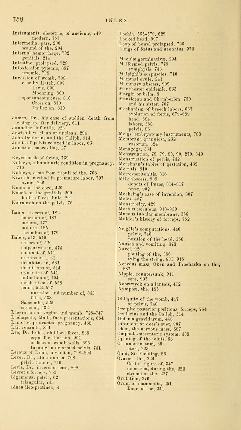 Instruments, obstetric, of ancients, 749 modern, 757 Intermedia, pars, 200 wound of the, 204 Internal hemorrhage, 702 genitals, 214 Intestine, prolapsed, 728 Intoxication pyemic, 887 urifimic, 70S Inversion of womb, 798 case by Hatch. 809 Levis, 808 Moehring, 800 spontaneous cure, 810 Cross on, 810 Daillez on, 810 James, Dr., his case of sudden death from rising up after delivery, 611 Jaundice, infantile, 925 Jewish law, clean or unclean, 284 John Ocularius and the Caliph, 514 Joints of pelvis relaxed in labor, 63 Junction, sacro-iliao, 27 Keyed neck of foetus, 7.39 Kidneys, albuminuric condition in pregnancy. 710 Kidneys, easts from tubuli of the, 708 Kiwisch, method in premature labor, 797 ovum. 266 Knots on the cord, 420 Kobelt on the genitals, 200 bulbs of vestibule, 201 Kolrausch on the pelvis, 76 ' Labia, abscess of, 182 cohesion of, 187 majora, 177 minora, 185 thrombus of, 179 Labor, 513, 570 causes of, 520 eolpeurysis in, 474 conduct of, 571 cramps in a, 31 decubitus in, 581 definitions of, 514 dj'namies of 541 induction of, 794 mechanism of, 558 pains, 524-527 duration and number of, 843 false, 538 Saccombe, 525 signs of, 532 Laceration of vagina and womb, 725-747 Lachnpelle, Mad., face presentations, 664 Lamotte, protracted pregnancy, 438 Lait repandu, 814 Lee, Dr. Robt., childbed fever, 835 ergot for abortion, 901 orifices in womb walls, 696 turning in deformed pelvis, 741 Leroux of Dijon, inversion, 798-804 Lever, Dr., albuminuria, 708 pelvic tumors, 746 Levis, Dr., inversion case, 808 Levret's forceps, 753 Ligaments, pelvic, 62 triangular, 743 Linea ileo-pectinea, 8 Lochia, 565-570, 629 Locked head, 907 Loop of bowel prolapsed, 726 Lungs of foetus and neonatus, 972 Macule germinativae, 294 Malformed pelvis. 775 symphysis, 743 Malpighi's corpuscles, 710 Mammal ovule, 241 Mammary abscess, 909 Manchester epidemic, 833 Margin or brim, 8 Mauriceau and Chnmberlen, 750 and his sister, 707 Mechanism of breech labors, 667 evolution of foetus, 679-689 head, 584 labors, 558 pelvis, 86 Meigs' embryotomy instruments, 788 Membrana granulosa, 232 vasorum, 324 Menagoga, 334 Menstruation, 78, 79, 80, 90, 270, 349 . Menstruation of pelvis, 742 Merriraan's tables of gestation, 439 Metritis, 810 Metro-peritonitis, 816 Milk abscess, 909 depots of Puzos, 814-817 fever, 902 Moehring's case of inversion, 807 Mole.s 457 Monstrosity, 429 Morbus cce'ruleus, 918-939 Mucous tubular membrane, 356 Mulder's history of forceps, 752 Naeg^le's computations, 440 pelvis, 740 position of the bead, 556 . Nausea and vomiting, 378 Navel, 920 pouting of the, 386 tying the string, 601, 915 Nervous mass, Oken and Prochaska on the, 887 Nipple, countersunk, 911 sore, 907 Noortwyek on allantois, 412 Nymphaj, the, 186 Obliquity of the womb, 447 of pelvis, 740 Occipito posterior positions, forceps, 764 Ocularius and the Caliph, 514 (Edema gravidarum, 448 Ointment of deer's suet, 907 Oken, the nervous mass, 887 Omphalo-mesenteric system, 408 Opening of the joints, 63 Os innominatum, o9 uteri, 223 Ould, Sir Fielding, 86 Ovaries, the, 226 Coste's figure of, 347 menstrua, during the, 222 stroma of the, 227 Ovulation, 276 Ovum of mammalia, 251 Baer on the, 241