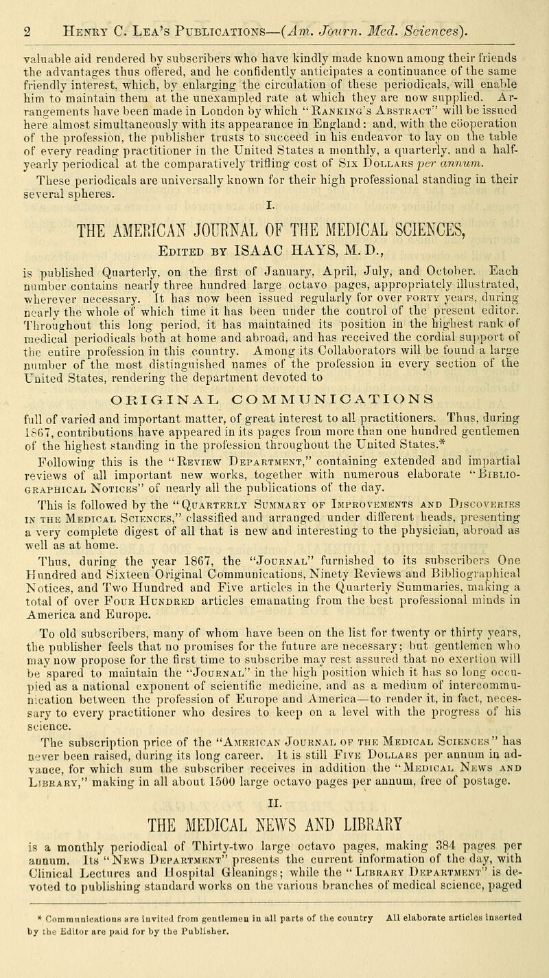 valuable aid rendered by subscribers who bave kindly made known among their friends the advantages thus offered, and he confidently anticipates a continuance of the same friendly interest, which, by enlarging the circulation of these periodicals, will enable him to maintain them at the unexampled rate at which they are now supplied. Ar- rangements have been made in London by which  Banking's Abstract will be issued here almost simultaneously with its appearance in England: and, with the cooperation of ihe profession, the publisher trusts to succeed in his endeavor to lay on the table of every reading practitioner in the United States a monthly, a quarterly, and a half- yearly periodical at the comparatively trifling cost of Sis Dollars per annum. These periodicals are universally known for their high professional standing in their several spheres. THE AMERICAN JOURNAL OF THE MEDICAL SCIENCES, Edited by ISAAC HAYS, M.D., is published Quarterly, on the first of January, April, July, and October. Each number contains nearly three hundred large octavo pages, appropriately illustrated, wherever necessary. It has now been issued regularly for over forty years, during nearly the whole of which time it has been under the control of the present editor. Throughout this long period, it has maintained its position in the highest rank of medical periodicals both at home and abroad, and has received the cordial support of the entire profession in this country. Among its Collaborators will be found a large number of the most distinguished names of the profession in every section of the United States, rendering the department devoted to ORiaiNAL COMMUNICATIONS full of varied and important matter, of great interest to all practitioners. Thus, during 1867, contributions have appeared in its pages from more than one hundred gentlemen of the highest standing in the profession throughout the United States.* Following this is the Eeview Department, containing extended and impartial reviews of all important new works, together with numerous elaborate Biblio- graphical Notices of nearly all the publications of the day. This is followed by the  Quarterly Summary of Improvements and Discoveries IN the Medical Sciences, classified and arranged under different heads, presenting a very complete digest of all that is new and interesting to the physician, abroad as well as at home. Thus, during the year 1867, the Journal furnished to its subscribers One Hundred and Sixteen Original Communications, Ninety Reviews and Bibliographical Notices, and Two Hundred and Five articles in the Quarterly Summaries, making a total of over Four Hundred articles emanating from the best professional minds in America and Europe. To old subscribers, many of whom have been on the list for twenty or thirty years, the publisher feels that no promises for the future are necessary; Ijut gentlemen who may now propose for the first time to subscribe may rest assured that no exertion will be spared to maintain the Journal in the high position which it has so long occu- pied as a national exponent of scientific medicine, and as a medium of intercommu- nication between the profession of Europe and America—to render it, in fact, neces- sary to every practitioner who desires to keep on a level with the progress of his science. The subscription price of the American Journal of the Medical Sciences has never been raised, during its long career. It is still Five Dollars per annum in ad- vance, for which sum the subscriber receives in addition the Medical News and Library, making in all about 1500 large octavo pages per annum, free of postage. II. THE MEDICAL NEWS AND LIBRARY is a monthly periodical of Thirty-two large octavo pages, making 384 pages per annum. Its Np;ws Department presents the current information of the day, with Clinical I.,ectures and Hospital Gleanings; while the  Library Department is de- voted to publishing standard works on the various branches of medical science, paged * Communications are invited from gentlemen in all parts of the country All elaborate articles inserted by the Editor are paid for by the Publisher.