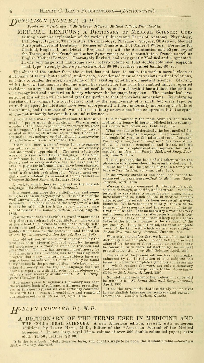 JJ UNGLISON (EOBLEF), M. D., Professor of Institutes of 3Iedicine in Jefferson 3Tedical College, Philadelphia. MEDICAL LEXICO]N'; A Dictionary of Medical Science: Con- taining a concise explanation of the various Subjects and Terms of Anatomy, Physiology, Pathology, H,ygiene, Therapeutics, Pharmacology, Pharmacy, Surgery, Obstetrics, Medical Jurisprudence, and Dentistry. Notices of Climate and of Mineral Waters; Formulae for Officinal, Empirical, and Dietetic Preparations; with the Accentuation and Etymology of the Terms, and the French and other Synonymes; so as to constitute a French as well as English Medical Lexicon. Thoroughly Revised, and very greatly Modified and Augmented In one very large and handsome royal octavo volume of 1048 double-columned pages, in small type ; strongly done up in extra cloth, $6 00 ; leather, raised bands, $6 75. The object of the author from the outset has not been to make the work a mere lexicon or dictionary of terms, but to afford, under each, a condensed view of its various medical relations, and thus to render the work an epitome of the existing condition of medical science. Starting with this view, the immense demand which has existed for the work has enabled him, in repeated revisions, to augment its completeness and usefulness, until at length it has attained the position of a recognized and standard authority wherever the language is spoken. The mechanical exe- cution of this edition will be found greatly superior to that of previous impressions. By enlarging the size of the volume to a royal octavo, and by the employment of a small but clear type, on extra fine paper, the additions have been incorporated without materially increasing the bulk of the volume, and the matter of two or three ordinary octavos has been compressed into the space of one not unhandy for consultation and reference. It would be a work of supererogation to bestow a word of praise upon this Lexicon. We can only woader at the labor expended, for wlienever we refer to its pages for information we are seldom disap- pointed in finding all we desire, whether it be in ac- ceatuation, etymology, or definition of terms.—New York MedicalJournal, November, 186^5. It would be mere waste of words in us to express our admiration of a work whicli is so universally aud deservedly appreciated. The most admirable work of its kind in the English language. As a book of reference it is invaluable to the medical practi- tioner, aud in every instance that we have turned over its pages for information we have been charaied by the clearness of language and tlie accuracy of detail with which each abounds. We can most cor- dially and contidently commend it to our readers.— Glasgow Medical Journal, January, 18(36. A work to which there is no equal in the English laiigaage.—Edinburgh Medical Journal. It is something more than a dictionary, and some- thing less than an eucyclopajdia. This edition of the well-known work is a great improvement on its pre- decessors. The book is one of the very few of which it may be said with truth that every medical man should possess it.—London Medical Times, Aug. 26, ISC.J. Few works of the class exhibit a grander monument of patient research and of scientific lore. The extent of the sale of this lexicon is suBicient to testify to its n-efnlness, and to the great service conferred by Dr. Eobley Dunglisou on the profession, and indeed on <;tli«rs', by its issue.—London Lancet, May 13, lh6a. Ti),e old edition, which is now superseded by the »ew, lias be'in universally looked upon by the medi- cal profession as a work of immense research and great valae. The new has increased usefulness ; for biediciae, in all its branches, has been making such progress tliat luiuy new terms and subjects have re- cently beea iutrodaced : all of which maybe found fully (lellued in th« present edition. We know of no other dictionary ia the English language that can bear a comparisoa with it in point of completeness of subjects aud a.ccuracy of statement.—N. Y. Dnig- t/iiti' Circular, 186.0, For many yearn Dunglison's Dictionary has been tli« staudard book of reference witli most practitioii- er«( ia thi«couutry, aud we can certainly commend this work to the renewed conlSdeuce and regard of our readers.—CincinauU Lancet, April, 1S60. It is undoubtedly the most complete and useful medical dictionary hitherto published iu this country. —Chicago Med. Examiner, February, 1.S6.5. What we take to be decidedly the best medical dic- tionary in the English language. The present edition is brought fully up to the advanced .--tate of science. For many a long year Dunglison has been at our elbow, a constant companion and friend, and we greet him in his replenished and improved form with especial satisfaction.—Pacific Med. and Surg. Jour- nal, June 27, 1S65. This is, perhaps, the book of all others which, the physician or surgeon should have on his shelves. It is more needed at the present day than a few years back.—Canada 3fed. Journal, July, ISO.j. It deservedly stands at the head, and cannot be surpassed in excellence.—Buffalo Med. and Surg. Journal, April, 1S65. We can sincerely commend Dr Dunglison's work as most thorough, scientific, and accurate. We have tested it by searching its pages for new terms, which have abounded so much of late in medical nomen- clature, and our search has been successful in every instance. We have been particularly struck with the fulness of the synonymy and the accuracy of the de- rivation of words. It is as necessary a work to every enlightened physician as Worcester's English Dic- tionary is to every one who would keep up bis know- ledge of the English tongue to the standard of the present day. It is, to our mind, the most complete work of the kind with which we are acquainted.— Boston Med. and Surg. Journal, June 22, ISd.'). We are free to confess that we know of no medical dictionary more complete; no one better, if so well adapted for the use of the student; no oue that may be consulted with more satisfaction by the medical practitioner.—Am. Jour. Med. Sciences, April, lS6o. The value of the present edition has been greatly enhanced by the introduction of new subj.'cts and terms, and a more complete etymology and accentua- tion, which renders the work not ouly satisfactory and desirable, but indispensable to the physician.— Chicago 3Ied. Journal, April, 186;). No intelligent member of the profession can or will be without it.—St. Louis Med. and Surg. Journal, April, 1865. It has the rare merit that it certainly has no rival in the English language for accuracy and extent references.—London Medical Gazette. TJOBLYN {RICHARD D.), M.D. A DICTIONARY OF THE TERMS USED IN MEDICINE AND THE COLLATER.\L SCIENCES. A new American edition, revi.sed, with numerous additions, by Lsaac Hays, M.D., Editor of the American Journal of the Medical Sciences. In one large royal 12iuo. volume of over 500 double-columned pages; extra cloth, $1 50 ; leather, $2 00. It Ik the best book of definitions we have, and ought always to be upon the student's table.—Southern Med. and Surg. Journal.