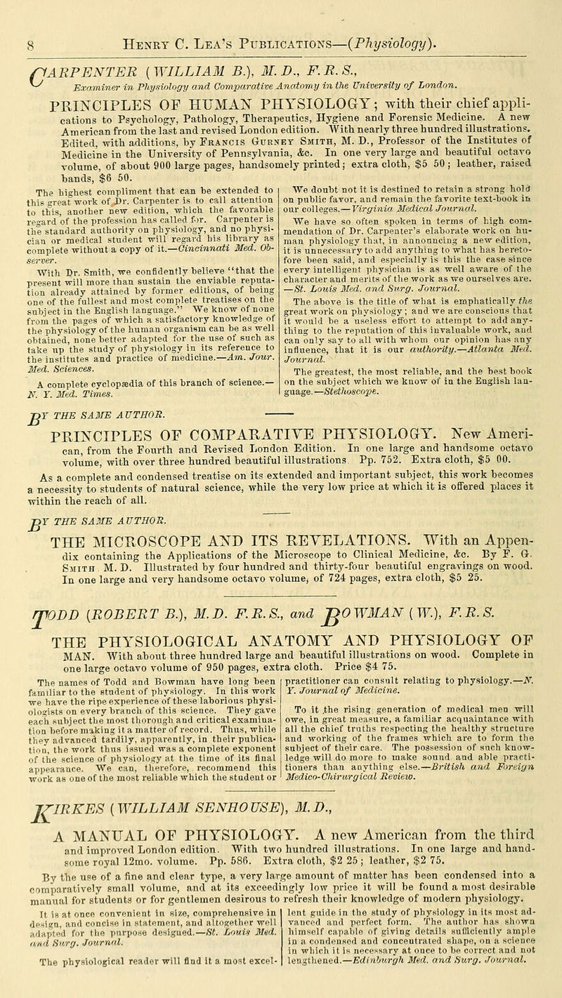 pARPENTER ( WILLIAM B.), M. D., F. R. S., ^ Examiner in Physiology and Oomparative Anatomy in the University of London. PRINCIPLES OF HUMAN PHYSIOLOGY; with their chief appli- cations to Psychology, Pathology, Therapeutics, Hygiene and Forensic Medicine. Anew American from the last and revised London edition. With nearly three hundred illustrations. Edited, with additions, by Francis Gtjeney Smith, M. D., Professor of the Institutes of Medicine in the University of Pennsylvania, &c. In one very large and beautiful octavo volume, of about 900 large pages, handsomely printed; extra cloth, $5 50 ; leather, raised bands, $6 50. The highest compliment that can be extended to this great wovk of Dr. Carpenter is to call attention to this, another new edition, which the favorable ret'avd of the profession has called for. Carpenter is the standard authority on physiology, and no physi- cian or medical student will regard his library as complete without a copy of it.—Cincinnati lied. Ob- server. With Dr. Smith, we confidently believe that the present will more than sustain the enviable reputa- tion already attained by former editions, of being one of the fullest and most complete treatises on the subject in the English language. We know of none from the pages of which a satisfactory knowledge of the physiology of the human organism can be as well obtained, none better adapted for the use of such as take up the study of physiology in its reference to the institutes and practice of medicine.—Am. Jour. Med. Sciences. A complete cyclopjedia of this branch of science.— 27. ¥. Med. Times. We doubt not it is destined to retain a strong hold on public favor, and remain the favorite text-book in our colleges.—Virginia. Medical Journal. We have so often spoken in terms of high com- mendation of Dr. Carpenter's elaborate work on hu- man physiology that, in announcing a new edition, it is unnecessary to add anything to what has hereto- fore been said, and especially is this the case since every intelligent physician is as well aware of the character and merits of the work as we ourselves are. —St. Louis Med. and Surg. Journal. The above is the title of what is emphatically the great work on physiology; and we are conscious that it would be a useless effort to attempt to add any- thing to the reputation of this invaluable work, and can only say to all with whom our opinion has any influence, that it is our authority.—Atlanta Med. Journal. The greatest, the most reliable, and the best book on the subject which we know of in the English lan- guage. —Stethoscope. T THE SAME AUTHOR. B PPvINCIPLES OF COMPARATIVE PHYSIOLOGY. New Ameri- can, from the Fourth and Revised London Edition. In one large and handsome octavo volume, with over three hundred beautiful illustrations Pp. 752. Extra cloth, $5 00. As a complete and condensed treatise on its extended and important subject, this work becomes a necessity to students of natural science, while the very low price at which it is oflFered places it within the reach of all. TOY THE SAME AUTHOR. THE MICROSCOPE AND ITS REVELATIONS. With an Appen- dix containing the Applications of the Microscope to Clinical Medicine, Ac. By F. G- Smith . M. D. Illustrated by four hundred and thirty-four beautiful engravings on wood. In one large and very handsome octavo volume^ of 724 pages, extra cloth, $5 25. mODD [ROBERT B.), M.D. F.R.S., and jgOWMAN [W.), F.R.S. THE PHYSIOLOGICAL ANATOMY AND PHYSIOLOGY OP MAN. With about three hundred large and beautiful illustrations on wood. Complete in one large octavo volume of 950 pages, extra cloth. Price $4 75. The names of Todd and Bowman have long been familiar to the student of physiology. In this work we have the ripe experience of these laborious physi- ologists on every branch of this science. They gave each subject the most thorough and critical examina- tion before making it a matter of record. Thus, while they advanced tardily, apparently, in their publica- tion, the work thus issued was a complete exponent of the science of physiology at the time of its final appearance. We can, therefore, recommend this work as one of the most reliable which the student or practitioner can consult relating to physiology.—N. Y. Journal of 3fedicine. To it .the rising generation of medical men will owe, in great measure, a familiar acquaintance with all the chief truths respecting the healthy structure and working of the frames which are to form the subject of their care. The possession of such know- ledge will do more to make sound and able practi- tioners than anything else.—British and Foreign Medicn-Chiriirgical Review. J7-IRKES [WILLIAM SENHOUSE), M.D., A MANUAL OF PHYSIOLOGY. A new American from the third and improved London edition. With two hundred illustrations. In one large and hand- some royal 12mo. volume. Pp. 586. E.xtra cloth, $2 25 ; leather, $2 75. By the use of a fine and clear type, a very large amount of matter has been condensed into a compnratively small volume, and at its exceedingly low price it will be found a most desirable manual for students or for gentlemen desirous to refresh their knowledge of modern physiology. lent guide in the study of physiology in its mo.st ad- vanced and perfect foi'm. The author has shown himself capable of giving dpt.itls sufficiently ample in a condensed and concentrated shape, on a science It is at once convenient in size, comprehensive in desiga, and concise in statement, and altogether well adapted for tlio purpose designed.—St. Louis Med. and Surg. Journal. The physiological reader will find it a most excel- in which it is necessary at once to be correct and not lengthened.—Edin>Mirgh Med. and Surg. Journal.