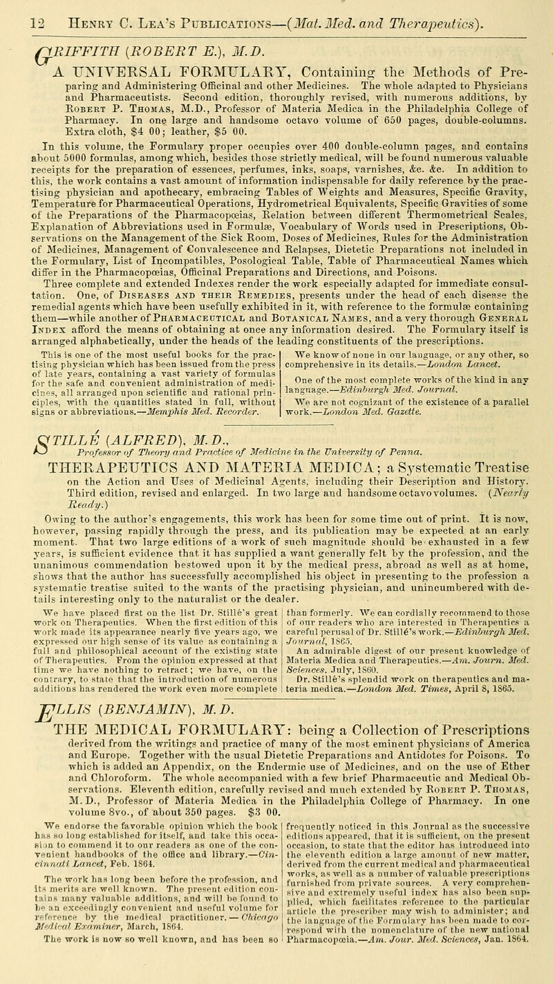 riRIFFITH {ROBERT E.), M.D. A UXIYERSAL FOUMULARY, Containing the Methods of Pre- paring and Administering Officinal and other Medicines. The whole adapted to Physicians and Pharmaceutists. Second edition, thoroughly revised, with numerous additions, by Egbert P. Thomas, M.D., Professor of Materia Medica in the Philadelphia College of Pharmacy. In one large and handsome octavo volume of 650 pages, double-columns. Extra cloth, $4 00; leather, $5 00. In this volume, the Formulary proper occupies over 400 double-column pages, and contains about 5000 formulas, among which, besides those strictly medical, will be found numerous valuable receipts for the preparation of essences, perfumes, inks, soaps, varnishes, &c. &c. In addition to this, the work contains a vast amount of information indispensable for daily reference by the prac- tising physician and apothecary, embracing Tables of Weights and Measures, Specific Gravity, Temperature for Pharmaceutical Operations, Hydrometrical Equivalents, Specific Gravities of some of the Preparations of the Pharmacopoeias, Relation between different Thermometrieal Scales, Explanation of Abbreviations used in Formulse, Vocabulary of Words used in Prescriptions, Ob- servations on the Management of the Sick Room, Doses of Medicines, Rules for the Administration of Medicines, Management of Convalescence and Relapses, Dietetic Preparations not included in the Formulary, List of Incompatibles, Posologieal Table, Table of Pharmaceutical Names which differ in the Pharmacopoeias, Officinal Preparations and Directions, and Poisons. Three complete and extended Indexes render the work especially adapted for immediate consul- tation. One, of Diseases and their Remedies, presents under the head of each disease the remedial agents which have been usefully exhibited in it, with reference to the formulas containing them—while another of Pharmaceutical and Botanical Names, and a very thorough General Index afford the means of obtaining at once any information desired. The Formulary itself is arranged alphabetically, under the heads of the leading constituents of the prescriptions. This is one of the most useful books for the prac- tising pliysician which has been issued from the press of late years, containing a vast variety of formulas for the safe and convenient administration of medi- cines, all arranged upon scientific and rational prin- ciples, with the quantities stated in full, without signs or abbreviations.—Memphis Med. Recorder. We know of none in our language, or any other, so comprehensive in its details.—London Lancet. One of the most complete works of the kind in any language.—Edinburgh Med. Journal. We are not cognizant of the existence of a parallel work.—London Med. Gazette. OTILLE {ALFRED). 31. D., r-~J Professor of Theory and Pra,ctice of Medicine in the University of Penna. THERAPEUTICS AND MATERIA MEDICA; a Systematic Treatise on the Action and Uses of Medicinal Agents, including their Description and History. Third edition, revised and enlarged. In two large and handsome octavo volumes. (Nearly Keady.) Owing to the author's engagements, this work has been for some time out of print. It is now, however, passing rapidly through the press, and its publication may be expected at an early moment. That two large editions of a work of such magnitude should be exhausted in a few years, is sufficient evidence that it has supplied a want generally felt by the profession, and the unanimous commendation bestowed upon it by the medical press, abroad as well as at home, shows that the author has successfully accomplished his object in presenting to the profession a systematic treatise suited to the wants of the practising physician, and unincumbered with de- tails interesting only to the naturalist or the dealer. We have placed first on the list Dr. Stille's great work on Therapeutics. When the first edition of this work made its appeara.nce nearly five years ago, we expressed our high sense of its value as containing a full and philosophical account of the existing state of Therapeutics. From the opinion expressed at that time we have nothing to refract; we have, on the contrary, to state that the introduction of numerous additions has rendered the work even more complete than formerly. We can cordially recommend to those of our readers who are interested in Therapeutics a careful perusal of Dr. Stille's work.—Edinburgh Med. Journal, 1865. An admirable digest of our present knowledge of Materia Medica and Therapeutics.—Am. Journ. Med. Sciences. .July, 1S60. Dr. Stille's splendid work on therapeutics and ma- teria medica.—London Med. Times, April 8, 1865. TJLLIS {BEN.IA31IN), 31. D. THE MEDICAL PORMULARY: being a Collection of Prescriptions derived from the writings and practice of many of the most eminent physicians of America and Europe. Together with the usual Dietetic Preparations and Antidotes for Poisons. To which is added an Appendix, on the Endermic use of Medicines, and on the use of Ether and Chloroform. The whole accompanied with a few brief Pharmaceutic and Medical Ob- servations. Eleventh edition, carefully revised and much extended by Robert P. Thomas, M.D., Professor of Materia Medica in the Philadelphia College of Pharmacy. In one volume 8vo., of about 350 pages. $3 00. frequently noticed in this .Tonrnal as the successive editions appeared, that it is sufficient, on the present occasion, to state that the editor has introduced into the eleventh edition a large amount of new matter, derived from the current medical and pharmaceutical works, as well as a number of valuable prescriptions furnished from private sources. A very comprehen- sive and extremely useful index has also been sup- plied, which facilitates reference to the particular article tlie proscriber may wish to administer; and the language of t)iG Formulary has been made to cor- respond with the nomenclature of the new national Pharmacopoeia.—Am. Jour. Med. Sciences, Jan. 1864. We endorse the favorable opinion which the book has so long established for itself, and take this occa- ftijn to coiMiriend it to our readers as one of the con- venient handl)ooks of the office and library.—Cin- cinnati Lancet, Feb. 1804. The work lias long been before the profession, and Its merits are well known. The present edition con- tains many valuable additions, and will be found to be an exceedingly convenient and useful volume for reference by the medical practitioner. — Ghicago Medical Examiner, March, 1864. The work is now so well known, and has been so