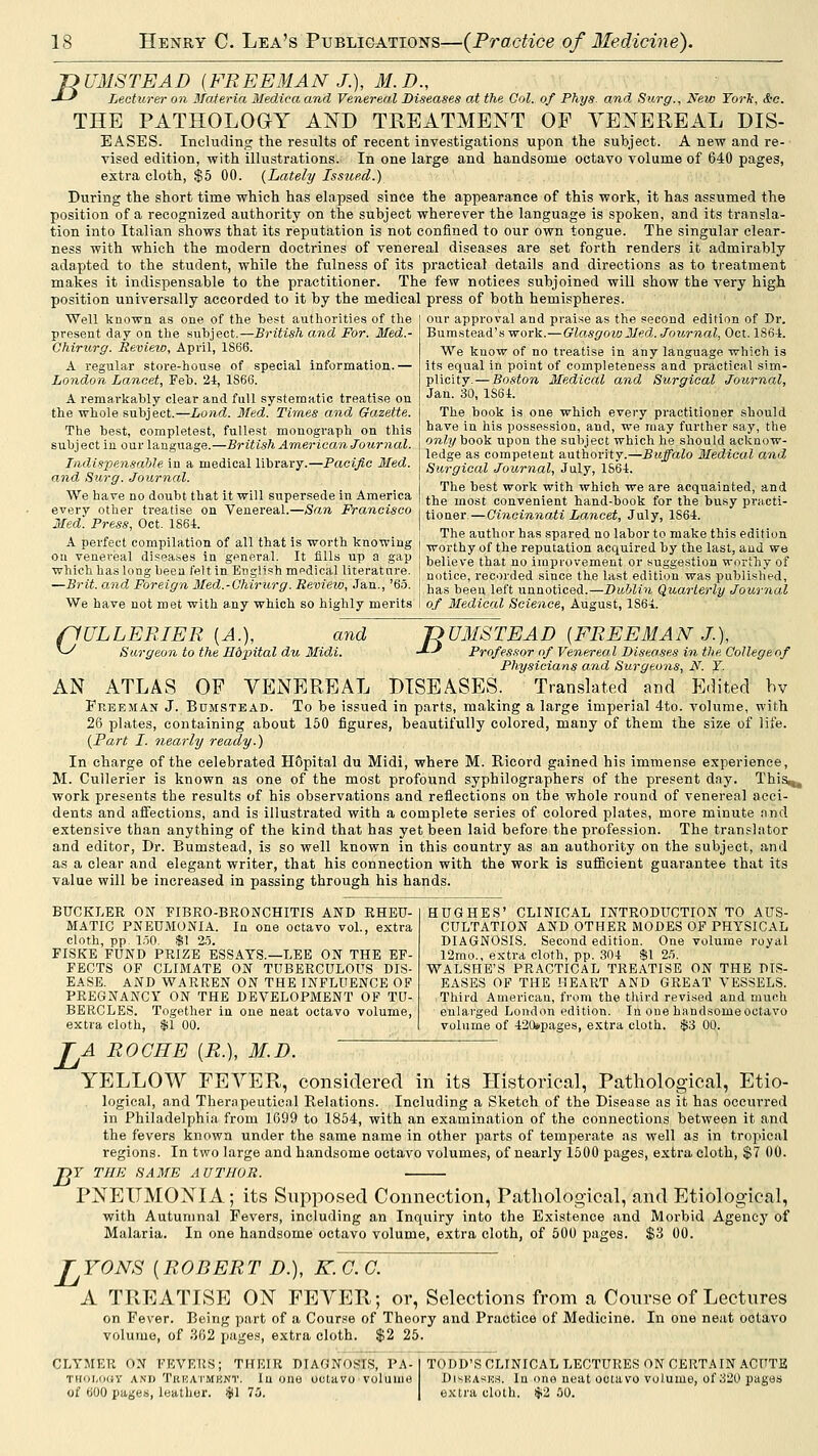 'nUMSTEAD {FREEMAN J.), M.D., -*--' Lecturer on Materia Medina and Venereal Diseases at the Col. of Phys. and Surg., New Torli, &c. THE PATHOLOGY AND TREATMENT OF YENEREAL DIS- EASES. Including; the results of recent investigations upon the subject. A new and re- vised edition, with illustrations. In one large and handsome octavo volume of 640 pages, extra cloth, $5 00. {Lately Issued.) During the short time which has elapsed since the appearance of this work, it has assumed the position of a recognized authority on the subject wherever the language is spoken, and its transla- tion into Italian shows that its reputation is not confined to our own tongue. The singular clear- ness with which the modern doctrines of venereal diseases are set forth renders it admirably adapted to the student, while the fulness of its practical details and directions as to treatment makes it indispensable to the practitioner. The few notices subjoined will show the very high position universally accorded to it by the medical press of both hemispheres. Well known as one of the best authorities of the ] our approval and praise as the second edition of Dr. present day on the subject.—British and For. Med.- Chirurg. Review, April, 1866. A regular store-house of special information.— London Lancet, Feb. 2i, 1S66. A remarkably clear and full systematic treatise on the whole subject.—Lond. 3fed. Times and Gazette. The best, completest, fullest monograph on this j subject in our language.—British American Journal. Indispensahle in a medical library.—Pacific Med. and Surg. Journal. We have no doubt that it will supersede in America everv other treatise on Venereal.—San Francisco Med. Press, Oct. 186i. A perfect compilation of all that is worth knowing oil venereal diseases in general. It fills up a gap which has long been felt in English medical literature. —Brit, and Foreign 3Ied.-Chirurg. Reviezo, Jan., '65. Bumstead's work.—Glasgow Jled,. Journal, Oct. 1S6-1. We know of no treatise in any language which is its equal in point of completeness and practical sim- plicity.— Boston Medical and Surgical Journal, Jan. 30, ISei. The book is one which every practitioner should have in his posses.sion, and, we may further say, the only book upon the subject which he should acknow- ledge as competent authority.—Buffalo Medical and Surgical Journal, July, 1S64. The best work with which we are acquainted, and the most convenient hand-book for the busy practi- tioner— Cincinnati Lancet, July, 1864. The author has sjiared no labor to make this edition worthy of the reputation acquired by the last, and we believe that no impi-ovement or suggestion worthy of notice, recorded since the last edition was published, has been left unnoticed.—Dublin Quarterly Journal We have not met with any which so highly merits i of 3Iedical Science, August, ISS^i fiULLERIER [A.), and ^ Surgeon to the Hdpital du Midi. nmiSTEAD {FREEMAN J.), -'■•-' Professor of Venereal Diseases in the College of Physicians and Surgeons, N. Y. AN ATLAS OF YENEREAL DISEASES. Translated and Edited hv Freeman J. Bumstead. To be issued in parts, making a large imperial 4to. A'olume, with 26 plates, containing about 150 figures, beautifully colored, many of them the size of life. {Fart I. nearly ready.) In charge of the celebrated Hopital du Midi, where M. Ricord gained his immense experience, M. Cullerier is known as one of the most profound syphilographers of the present day. ThiSi^ work presents the results of his observations and reflections on the whole round of venereal acci- dents and affections, and is illustrated with a complete series of colored plates, more minute and extensive than anything of the kind that has yet been laid before the profession. The translator and editor, Dr. Bumstead, is so well known in this country as an authority on the subject, and as a clear and elegant writer, that his connection with the work is sufficient guarantee that its value will be increased in passing through his hands. BUCKLER ON FIBRO-BEONCHITIS AND RHEU- MATIC PNEUMONIA. In one octavo vol., extra cloth, pp. 150. $1 25. FISKE FUND PRIZE ESSAYS.—LEE ON THE EF- FECTS OF CLIMATE ON TUBERCULOUS DIS- EASE. AND WARREN ON THE INFLUENCE OF PREGNANCY ON THE DEVELOPMENT OF TU- BERCLES. Together in one neat octavo volume, extra cloth, $1 00. HUGHES' CLINICAL INTRODUCTION TO AUS- CULTATION AND OTHER MODES OF PHYSICAL DIAGNOSIS. Second edition. One volume royal 12rao., extra cloth, pp. 304 $1 25. WALSHE'S PRACTICAL TREATISE ON THE DIS- EASES OF THE HEART AND GREAT VESSELS. Third American, from the third revised and much enlarged London edition. In one handsomeoctavo volume of 420»pages, extra cloth. $3 00. L B' A ROCHE {R.), M.D. YELLOW FEYER, considered in its Historical, Pathological, Etio- logical, and Therapeutical Relations. Including a Sketch of the Disease as it has occurred in Philadelphia from 1699 to 1854, with an examination of the connections between it and the fevers known under the same name in other parts of temperate as well as in tropical regions. In two large and handsome octavo volumes, of nearly 1500 pages, extra cloth, $7 00. ' THE SAME AUTHOR. PNEUMONIA; its Supposed Connection, Pathological, and Etiological, with Autumnal Fevers, including an Inquiry into the Existence and Morbid Agency of Malaria. In one handsome octavo volume, extra cloth, of 500 pages. $3 00. jr^YONS {ROBERT D.), K. G. C. A TREATISE ON FEYER; or, Selections from a Course of Lectures on Fever. Being part of a Course of Theory and Practice of Medicine. In one neat octavo volutue, of 362 Images, extra cloth. $2 25. CLYMER ON FEVERS; THEIR DIAONOSLS, PA- THOMKiY AND Trkatmbnt. Iu oHe octavo volume of 600 pages, leather. $1 75. TODD'S CLINICAL LECTURES ON CERTAIN ACUTE DisKAsurt. In onn neat octavo volume, of 320 pages extra cloth. 42 50.