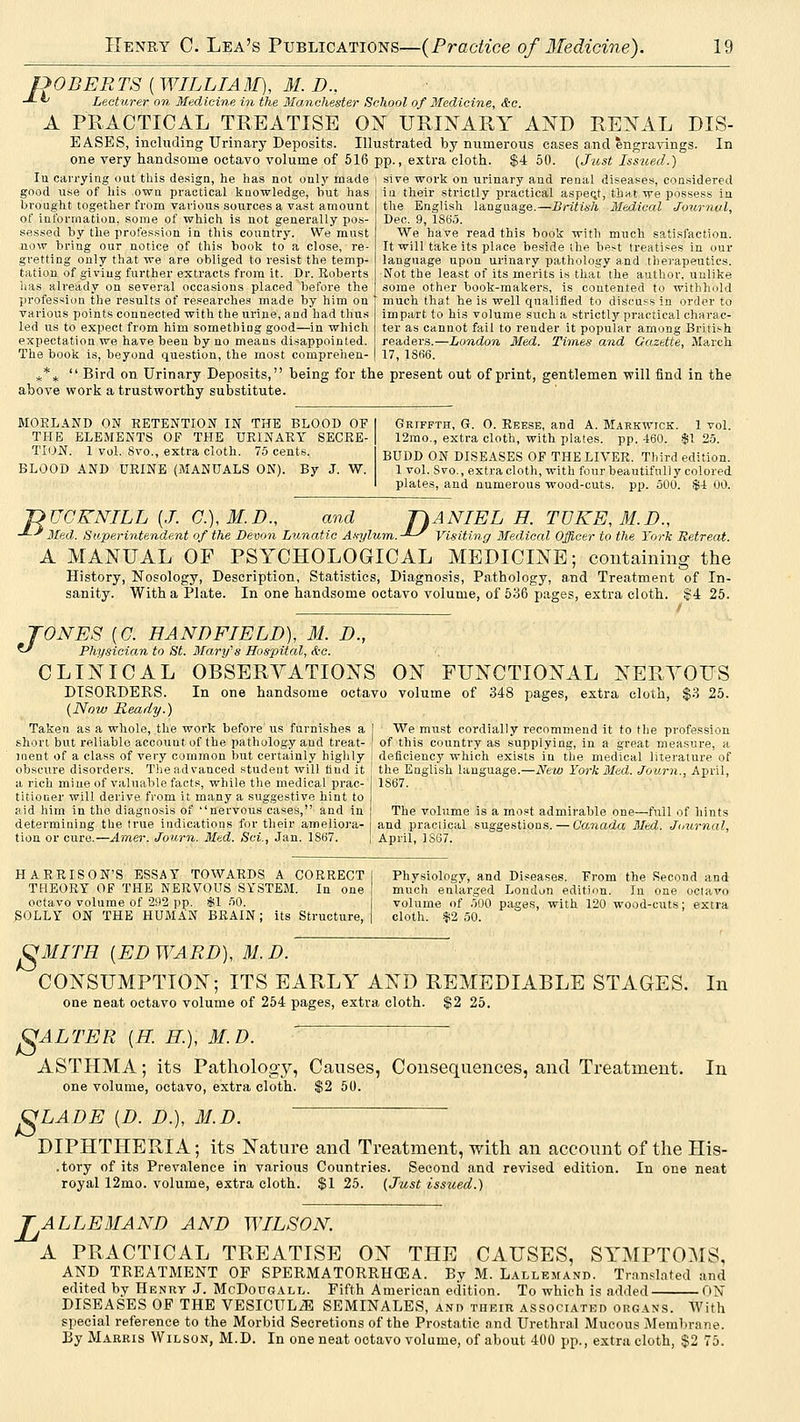 f>0BERTS ( WILLIAM), M. D., -*-^ Lecturer on Medicine in the Manchester School of Medicine, &c. A PRACTICAL TREATISE 01^ URINARY AND RENAL DIS- EASES, including Urinary Deposits. Illustrated by numerous eases and engravings. In one very handsome octavo volume of 616 pp., extra cloth. $4 50. [J^ost Issued.) lu carrying out this de.sign, he has not onlj^ made \ sive work on urinary and renal diseasies, considered good use of his own practical knowledge, hut has brought together from various sources a vast amount of information, some of which is not genei'ally pos- sessed by the profession in this country. We must now bring our notice of this book to a close, re- gretting only that we are obliged to resist the temp- tation of giving further extracts from it. Dr. Roberts has already on several occasions placed before the profession the results of researches made by him on various points connected with the urine, and had thus led us to exisect from him something good—in which expectation we have been by no means disappointed. The book is, beyond question, the most comprehen- in their strictly practical aspe(it, that we posses the English language.—British Medical Journal, Dec. 9, 1865. We have read this book with much satisfaction. It will take its place beside the best treatises in our language upon urinary pathology and therapeutics. I^fot the least of its merits is tha^ the author, unlike some other book-makers, is contented to withhold much that he is well qualified to discuss in order to impart to his volume such a strictlj''practical charac- ter as cannot fail to render it popular among British readers.—London Med. Times and Gazette, March 17, lSfi6. ^* ^  Bird on Urinary Deposits, being for the present out of print, gentlemen will find in the above work a trustworthy substitute. MOELAND ON RETENTION IN THE BLOOD OF THE ELEMENTS OF THE URINARY SECRE- TION. 1 vol. 8vo., extra cloth. 75 cents. BLOOD AND URINE (MANUALS ON). By J. W. Griffth, G. 0. Reese, and A. Markwick. 1 vol. 12mo., extra cloth, with plates, pp. 460. •$! 25. BUDD ON DISEASES OF THE LIVER. Third edition. 1 vol. Svo., extra cloth, with four beautifully colored plates, and numerous wood-cuts. pp. 500. $-1 00. nUGKNILL {J. G.),M.D., and -^^ Med. Superintendent of r)ANIEL H. TVKE,M.n., .-'-^ Visit iiperintenaent of the Devon Lunatic Asylum.-'-^ Visiting Medical Officer to the York Retreat. A MANUAL OF PSYCHOLOGICAL MEDICINE; coiitainiiig the History, Nosology, Description, Statistics, Diagnosis, Pathology, and Treatment of In- sanity. With a Plate. In one handsome octavo volume, of 536 pages, extra cloth. |4 25. TONES [G. HANDFIELD), M. D., ^ Physician to St. Mary's Hospital, <i-c. CLINICAL OBSERVATIONS ON FUNCTIONAL NERYOUS DISORDERS. In one handsome octavo volume of 348 pages, extra cloth, $3 25. (Now Ready.) Taken as a whole, the work before us furnishes a | We must cordially recommend it to the profession short but reliable account of the pathology and treat- ' of this country as supplying, in a great measure, a inent of a class of very common but certainly highly i deficiency which exists in the medical literature of obscure disorders. Tlie advanced student will find it ! the English language.—New York Med. Journ., April, a rich mine of valuable facts, while the medical prac- titioner will derive from it many a suggestive hint to aid him in the diagnosis of nervous cases, and in determining the true indications for their ameliora- tion or cure.—Amer. Journ. Med. Sci., Jan. 1867. 1S67. The volume is a most admirable one—full of hints and practical suggestions. — Canada Med. Journal, April, JS67. HARRISON'S ESSAY TOWARDS A CORRECT THEORY OF THE NERVOUS SYSTEM. In one octavo volume of 292 pp. $1 50. SOLLY ON THE HUMAN BRAIN; its Structure, Physiology, and Diseases. From the Second and much enlarged London edition. In one octavo volume of 500 pages, with 120 wood-cuts; extra cloth. $2 50. ^MITH {ED WARD), M. D. CONSUMPTION; ITS EARLY AND REMEDIABLE STAGES. one neat octavo volume of 254 pages, extra cloth. $2 25. OALTER [H. H.), M.D. ASTHMA; its Pathology, Causes, Consequences, and Treatment. one volume, octavo, extra cloth. $2 50. In In OLADE {D. D.), M.D. DIPHTHERIA; its Nature and Treatment, with an account of the His- .tory of its Prevalence in various Countries. Second and revised edition. In one neat royal 12mo. volume, extra cloth. $125. (Just issued.) 'ALLEMAND AND WILSON A PRACTICAL TREATISE ON THE CAUSES, SYMPTOMS, AND TREATMENT OF SPERMATORRHCEA. By M. Lallemand. Translated and edited by Henry J. McDougall. Fifth American edition. To which is added ON DISEASES OP THE VESICUL^ SEMINALES, and their A.ssociATEn organs. With special reference to the Morbid Secretions of the Prostatic and Urethral Mucous Membrane. By Marris Wilson, M.D. In one neat octavo volume, of about 400 pp., extra cloth, $2 75.