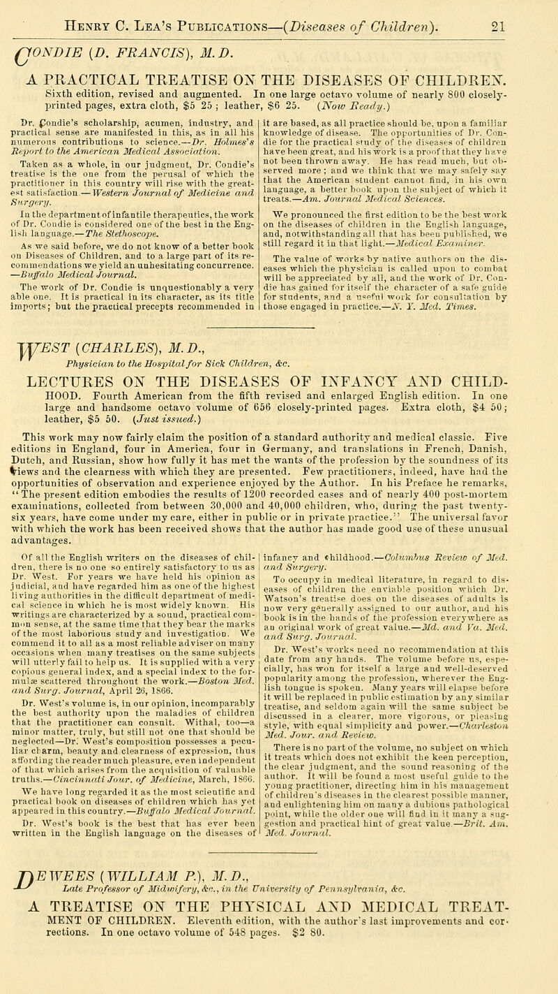 ffONDIE {D. FRANCIS), M.D. A PRACTICAL TREATISE 01^ THE DISEASES OF CHILDRE:N'. Sixth edition, revised and augmented. In one large octavo volume of nearly 800 closely- printed pages, extra cloth, $5 25 ; leather, $6 25. {Now Beady.) Dr. fJondie's scholarship, acumen, industry, and practical sense are manifested in this, as in all his numerous contributions to science.—Dr. Hohnes's Report to the American Medical Association. Taken as a whole, in our judgment. Dr. Condie's treatise is the one from the perusal of which the practitioner in this country will rise with the great- est satisfaction.— Western Journal of Medicine and Hitrgery. In the department of infantile therapeutics, the work of Dr. Condie is considered one of the best in the Eng- lish language.— The Stethoscope. As we said before, we do not know of a better book on Diseases of Children, and to a large part of its re- commendations we yield an unhesitating concurrence. —Buffalo Medical .Journal. The work of Dr. Condie is unquestionably a very able one. It is practical in its character, as its title imports; but the practical precepts recommended in it are based, as all practice should be, upon a familiar knowledge of disease. The opportunities of Dr. Con- die for the practical study of the diseases of children have been great, and his work is a proof that they bave not been thrown away. He has read much, but ob- served more : and we think that we may safely say that the American student cannot find, in his own language, a better book upon the subject of which it treats.—Am. Journal Medical Sciences. We pronounced the first edition to be the best work on the diseases of children in the English language, and, notwithstanding all that has been published, we still regard it in that light.—Medical Examiner. The value of works by native authors on the dis- eases which the physician is called upon to combat will be appreciated by all, and the work of Dr. Con- die has gained for itself the character of a safe guide for students, and a u=pful woik for consultation by those engaged in practice.—2i. Y. Med. Times. jyEST [CHARLES), M.D., Physician to the Hospital for Sick Children, &c. LECTURES ON THE DISEASES OF INFANCY AND CHILD- HOOD. Fourth American from the fifth revised and enlarged English edition. In one large and handsome octavo volume of 656 closely-printed pages. Extra cloth, $4 50 ; leather, $5 60. {Just issued.) This work may now fairly claim the position of a standard authority and medical classic. Five editions in England, four in America, four in Germany, and translations in French, Danish, Dutch, and Russian, show how fully it has met the wants of the profession hy the soundness of its (triews and the clearness with which they are presented. Few practitioners, indeed, have had the opportunities of observation and experience enjoyed by the Author. In his Preface he remarks, The present edition embodies the results of 1200 recorded cases and of nearly 400 post-mortem examinations, collected from between 30,000 and 40,000 children, who, durina; the past twenty- six years, have come under my care, either in public or in private practice. The universal favor with which the work has been received shows that the author has made good use of these unusual advantages. infancy and childhood.—Qolumhus Review of 3Ied. and Surgery. To occupy in medical literature, in regard to dis- eases of children the enviable position which Dr. Watson's treatise does on the diseases of adults is now very generally assigned to our author, and his book is in the hands of the profession everywhere as an original work of great value.—Md. and Va. Med. and Surg. Journal. Dr. West's works need no recommendation at this date from any hands. The volume before us, espe- cially, has won for itself a large and well-deserved popularity among the profession, wherever the Eng- lish tongue is spoken. Alany years will elapse before it will be replaced in public estimation by any .similar treatise, and seldom again will the same subject be discussed in a clearer, more vigorous, or pleasing style, with equal simplicity and power.—ChaMtstoa Med. -Jour, and Review. There is no part of the volume, no subject on which it treats which does not exhibit the keen perception, the clear judgment, and the sound reasoning of the author. It will be found a most useful guide to the young practitioner, directing him in his management of children's diseases in the clearest possible manner, and enlightening liim on many a dubious pathological point, while the older oue will find in it many a sug- gestion and practical hint of great value.—Brit. Am. Med. Journal. Of all the English writers on the diseases of chil- dren, there is no one so entirely satisfactory to us as Dr. West. For years we have held his opinion as judicial, and have regarded him as one of the highest living authorities in the difficult department of medi- cal science in which he is most widely known. His writings are characterized by a sound, practical com- mon sense, at the same time that they bear the marks of the most laborious study and investigation. We commend it to all as a most reliable adviser on many occasions when many treatises on the same subjects will utterly fail to help us. It is supplied with a very copious general index, and a special index to the for- mulae scattered throughout the work.—Boston Med,. and Surg. Journal, April 26, 1866. Dr. West's volume is, in our opinion, incomparably the best authority upon the maladies of children that the practitioner can consult. Withal, too—a minor matter, truly, but still not one that .should be neglected—Dr.' West's composition possesses a pecu- liar clarm, beauty and clearness of expression, thus affording the reader much pleasure, even independent of that which arises from the acquisition of valuable truths.—Cincinnati Jour, of Medicine, March, 1866. We have long regarded it as the most scientific and practical book on diseases of children which has yet appeared in this country.—Buffalo Medical Journal. Dr. West's book is the best that has ever been written in the English language on the diseases of TIE WEES {WILLIAM P.), M.D., -*-^ Late Professor of Midwifery, &c.., in the University of Pennsylvania, &c. A TREATISE ON THE PHYSICAL AND MEDICAL TREAT- MENT OP CHILDREN. Eleventh edition, with the author's last improvements and cor- rections. In one octavo volume of 548 pages. $2 80.