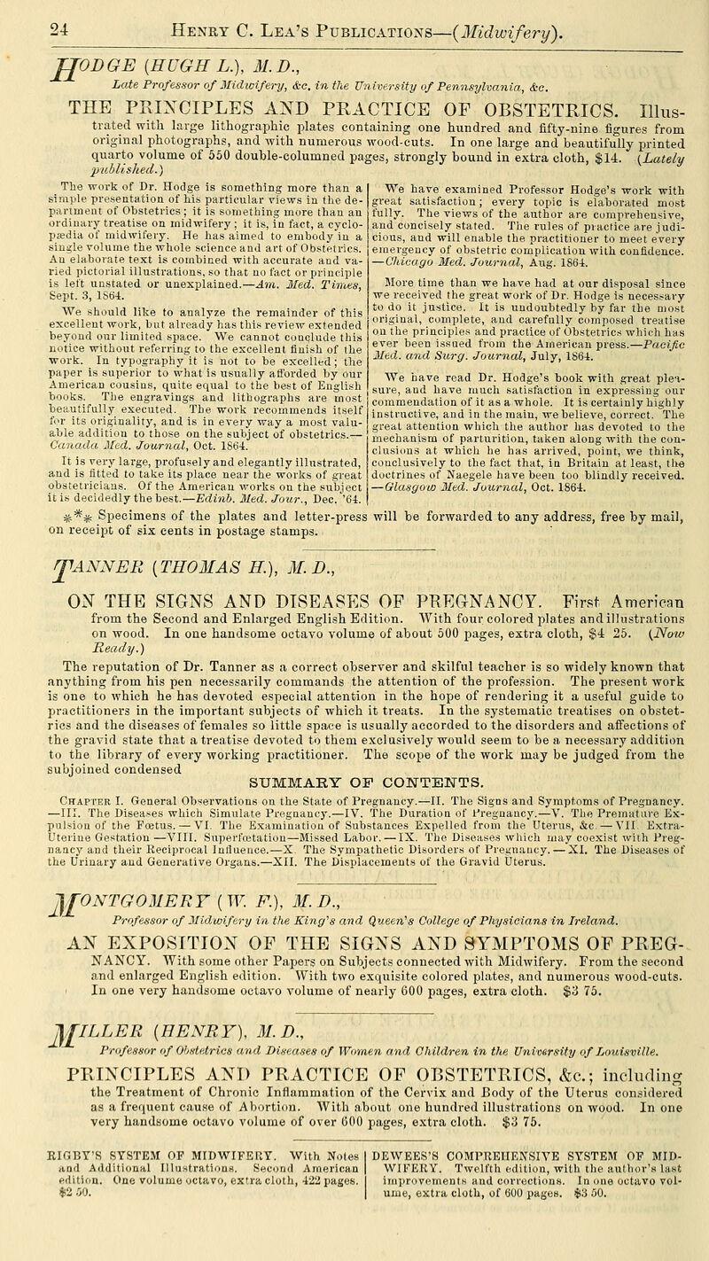JJODGE {HUGH L.), M.D., Late Professor of Midwifery, &c. in the University of Pennsylvania, &o. THE PRIXCIPLES AND PRACTICE OF OBSTETRICS. Illus- trated with large lithographic plates containing one hundred and fifty-nine figures from original photographs, and with numerous wood-cuts. In one large and beautifully printed quarto volume of 550 double-columned pages, strongly bound in extra cloth, $14. {Lately published.) The work of Dr. Hodge is something more than a simple presentation of his particular views in the de- partment of Obstetrics; it is something more than an ordinary treatise on midwifery; it is, in fact, a cyclo- pjedia of midwifery. He has aimed to embody in a single volume the whole science and art of Obstetrics. An elaboi'ate text is combined with accurate and va- ried pictorial illustrations, so that no fact or principle is left unstated or unexplained.—Am. Med. Times, Sept. 3, 1S64. We should like to analyze the remainder of this excellent work, but already has this review extended beyond our limited space. We cannot conclude this notice without referring to the excellent finish of the work. In typography it is not to be excelled; the paper is superior to what is usually afforded by our American cousins, quite equal to the best of English books. The engravings and lithographs are most beautifully executed. The work recommends itself for its originality, and is in every way a most valu- able addition to those on the subject of obstetrics.— Canada Med. Journal, Oct. 186t. It is very large, profusely and elegantly illustrated, and is fitted to take its place near the works of great obstetricians. Of the American works on the subject it is decidedly the best.—Edinb. Med. Jour., Dec.''64. *-** Specimens of the plates and letter-press will be forwarded to any address, free by mail, on receipt of six cents in postage stamps. We have examined Professor Hodge's work with great satisfaction; every topic is elaborated most fully. The views of the author are comprehensive, and concisely stated. The rules of practice are judi- cious, and will enable the practitioner to meet every emergency of obstetric complication with confidence. —Chicago Med. Journal, Aug. 1864. More time than we have had at our disposal since we received the great work of Dr. Hodge is necessary to do it justice. It is undoubtedly by far the most original, complete, and carefully composed treatise on the principles and practice of Obstetrics which has ever been issued from the American press.—Pacific Med. and Surg. Journal, July, 1864. We have read Dr. Hodge's book with great plev sure, and have much satisfaction in expressing oar commendation of it as a whole. It is certainly highly instructive, and in the main, we believe, correct. The great attention which the author has devoted to the mechanism of parturition, taken along with the con- clusions at which he has arrived, point, we think, conclusively to the fact that, in Britain at least, the doctrines of Naegele have been too blindly received. —Glasgow Med. Journal, Oct. 1864. JIANNER [TH03IAS H), M.D., OiV THE SIGNS AND DISEASES OF PREGNANCY. First American from the Second and Enlarged English Edition. With four colored plates and illustrations on wood. In one handsome octavo volume of about 500 pages, extra cloth, $4 25. {Now Ready.) The reputation of Dr. Tanner as a correct observer and skilful teacher is so widely known that anything from his pen necessarily commands the attention of the profession. The present work is one to which he has devoted especial attention in the hope of rendering it a useful guide to practitioners in the important subjects of which it treats. In the systematic treatises on obstet- rics and the diseases of females so little space is usually accorded to the disorders and aflTections of the gravid state that a treatise devoted to them exclusively would seem to be a necessary addition to the library of every working practitioner. The scope of the work may be judged from the subjoined condensed SUMMARY OF CONTENTS. Chapter I. General Observations on the State of Pregnancy.—II. The Signs and Symptoms of Pregnancy. —III. The Diseases which Simulate Pregnancy.—IV. The Duration of Pregnancy.—V. The Prematitvo Ex- pulsion of the Fcetus. — VI. The Examination of Substances Expelled from the Uterus, &c. — VII. Extra- Uterine Gestation —VIII. Superfoitation—Missed Labor. — IX. The Diseases which may coexist with Preg- naacy and their Reciprocal Influence.—X. The Sympathetic Disorders of Pregnaucy. — XI. The Diseases of the Urinary and Generative Organs.—XII. The Displacements of the Gravid Uterus. 2£0NTG0MERY ( W. F.), M. D., Professor of Midwifery in the King^s and Queen''s College of Physicians in Ireland. AN EXPOSITION OF THE SIGNS AND SYMPTOMS OF PREG- NANCY. With some other Papers on Subjects connected with Midwifery. From the second and enlarged English edition. With two exquisite colored plates, and numerous wood-cuts. ' In one very handsome octavo volume of nearly 600 pages, extra cloth. $3 76. M ILLER {HENRY), M.D., Professor of Obstetrics and Diseases of Women and Children in the University of Jjouisville. PRINCIPLES AND PRACTICE OF OBSTETRICS, &c.; including the Treatment of Chronic Inflammation of the Cervix and Body of the Uterus considered as a frequent cause of Abortion. With about one hundred illustrations on wood. In one very handsome octavo volume of over 600 pages, extra cloth. $3 75. RIGBY'S SYSTEM OF MIDWIFERY. With Notes I DEWEES'S COMPREHENSIVE SYSTEM OF MID- aod Additional Illustrations. Second American! WIFERY. Twelfth edition, with the author's last edition. One volume <Ktavo, extra cloth, 422 pages. I improvements and corrections. In one octavo vol- $2 .V). I ume, extra cloth, of 600 pages. $3 00.