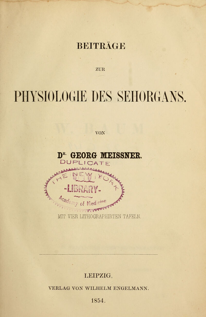 BEITRÄGE ZUR PHYSIOLOGIE DES SEHORGANS. VON DK GEORG MEISSNER. DUPLICATe f^ lux1 W^>/> IBRARV \ MIT VIER LITHOGRAPHIRTEN TAFELN. LEIPZIG, VERLAG VON WILHELM ENGELMANN. 1854.