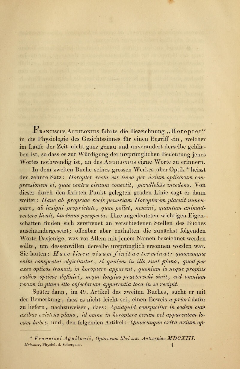 -T eanciscus Aguilonius führte die Bezeichnung „Horopter in die Physiologie des Gesichtssinnes für einen Begriff ein, welcher im Laufe der Zeit nicht ganz genau und unverändert derselbe geblie- ben ist, so dass es zur Würdigung der ursprünglichen Bedeutung jenes Wortes nothwendig ist, an des Aguilonius eigne Worte zu erinnern. In dem zweiten Buche seines grossen Werkes über Optik * heisst der zehnte Satz: Horopter recia est linea per axium opiicorum con- gressionem ei, quae centra visuum conectit, paralleles incedens. Von dieser durch den fixirten Punkt gelegten graden Linie sagt er dann weiter: Herne ab propriae vocispenuriam Horopteremplacuit nuneu- pare, ab insigni proprietate, quaepollet, nemini, quantum animad- vertere lieuit, hactenus perspeeta. Ihre angedeuteten wichtigen Eigen- schaften finden sich zerstreuet an verschiedenen Stellen des Buches auseinandergesetzt; offenbar aber enthalten die zunächst folgenden Worte Dasjenige, was vor Allem mit jenem Namen bezeichnet werden sollte, um dessenwillen derselbe ursprünglich ersonnen worden war. Sie lauten: Haec linea visum finit ac terminat; quaeeunque enim conspectui objiciuntur, si quidem in Mo sunt piano, quodper axes opticos transit, in horoptere apparent, quoniam is neque propius radios opticos definiri, neque longius praetervehi sinit, sed omnium rerum in piano Mo objeetarum apparentia loca in se reeipit. Später dann, im 49. Artikel des zweiten Buches, sucht er mit der Bemerkung, dass es nicht leicht sei, einen Beweis apriori dafür zu liefern, nachzuweisen, dass: Quidquid conspiciücr in eodem cum axibus existens piano, id omne in horoptere verum vel apparentem lo- cum habet, und, den folgenden Artikel: Quaeeunque extra axium op- * Francisci Aguilonii, Opticorum libri sex. Antverpiae MDCXIII. Meissner, Physiol. d. Sehorgans. \