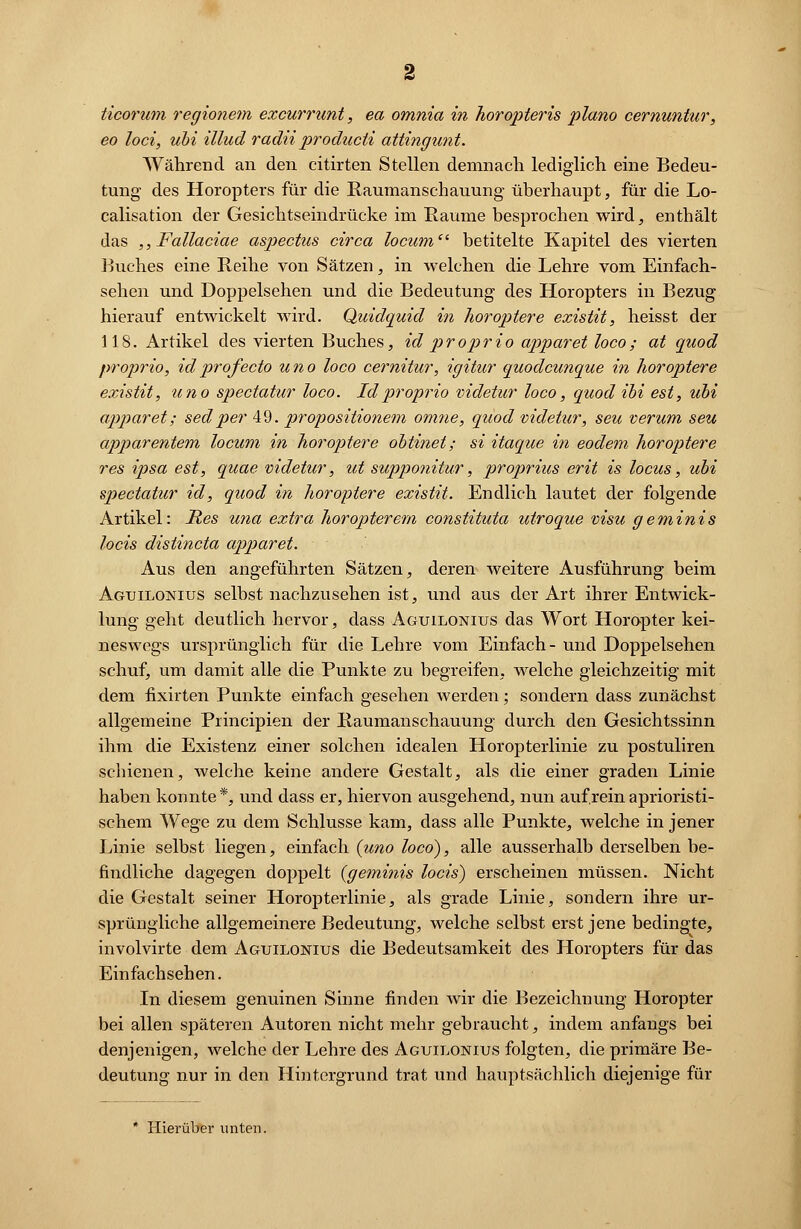 ticorum regionem excurrunt, ea omnia in horopteris piano cernuntur, eo loci, ubi illud radii producli attingunt. Während an den citirten Stellen demnach lediglich eine Bedeu- tung des Horopters für die Raumanschauung überhaupt, für die Lo- calisation der Gesichtseindrücke im Räume besprochen wird, enthält das ,,Fallaciae aspectus circa locum betitelte Kapitel des vierten Buches eine Reihe von Sätzen, in welchen die Lehre vom Einfach- sehen und Doppelsehen und die Bedeutung des Horopters in Bezug hierauf entwickelt wird. Quidquid in horoptere existit, heisst der 118. Artikel des vierten Buches, id proprio apparet loco; at quod proprio, idprofecto uno loco cernitur, igitur quodcunque in horoptere existit, uno spectatur loco. Id proprio videtur loco, quod ibi est, ubi apparet; sedper 49. propositionem omne, quod videtur, seu verum seu apparentern locum in horoptere obtinet; si itaque in eodem horoptere res ipsa est, quae videtur, ut supponitur, proprius erit is locus, ubi spectatur id, quod in horoptere existit. Endlich lautet der folgende Artikel: Res una extra horopterem constituta utroque visu geminis locis distincta apparet. Aus den angeführten Sätzen, deren weitere Ausführung beim Aguilonius selbst nachzusehen ist, und aus der Art ihrer Entwick- lung geht deutlich hervor, dass Aguilonius das Wort Horopter kei- neswegs ursprünglich für die Lehre vom Einfach- und Doppelsehen schuf, um damit alle die Punkte zu begreifen, welche gleichzeitig mit dem fixirten Punkte einfach gesehen werden; sondern dass zunächst allgemeine Principien der Raumanschauung durch den Gesichtssinn ihm die Existenz einer solchen idealen Horopterlinie zu postuliren schienen, welche keine andere Gestalt, als die einer graden Linie haben konnte*, und dass er, hiervon ausgehend, nun aufreinaprioristi- schem Wege zu dem Schlüsse kam, dass alle Punkte, welche in jener Linie selbst liegen, einfach (uno loco), alle ausserhalb derselben be- findliche dagegen doppelt (geminis locis) erscheinen müssen. Nicht die Gestalt seiner Horopterlinie, als grade Linie, sondern ihre ur- sprüngliche allgemeinere Bedeutung, welche selbst erst jene bedingte, involvirte dem Aguilonius die Bedeutsamkeit des Horopters für das Einfachsehen. In diesem genuinen Sinne finden Avir die Bezeichnung Horopter bei allen späteren Autoren nicht mehr gebraucht, indem anfangs bei denjenigen, welche der Lehre des Aguilonius folgten, die primäre Be- deutung nur in den Hintergrund trat und hauptsächlich diejenige für Hierüber unten.