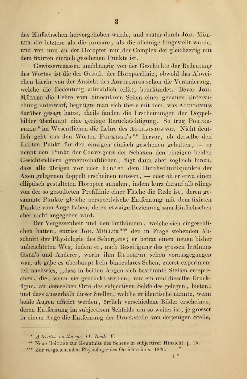 das Einfachsehen hervorgehoben wurde, und später durch Jon.. Mül- ler die letztere als die primäre, als die alleinige hingestellt wurde, und von nun an der Horopter nur.der Complex der gleichzeitig mit dem fixirten einfach gesehenen Punkte ist. Gewissermaassen unabhängig von der Geschichte der Bedeutung des Wortes ist die der Gestalt der Horopterlinie, obwohl das Abwei- chen hierin von der Ansicht des Aguilonius schon die Veränderung, welche die Bedeutung allmählich erlitt, beurkundet. Bevor Joh. Müller die Lehre vom binocularen Sehen einer genauen Untersu- chung unterwarf, begnügte man sich theils mit dem, was Aguilonius darüber gesagt hatte, theils fanden die Erscheinungen der Doppel- bilder überhaupt eine geringe Berücksichtigung. So trug Porter- field * im Wesentlichen die Lehre des Aguilonius vor. Nicht deut- lich geht aus den Worten Purkinje's ** hervor, ob derselbe den fixirten Punkt für den einzigen einfach gesehenen gehalten, — er nennt den Punkt der Convergenz der Sehaxen den einzigen beiden Gesichtsfeldern gemeinschaftlichen, fügt dann aber sogleich hinzu, dass alle übrigen vor oder hinter dem Durchschnittspunkte der Axen gelegenen doppelt erscheinen müssen, — oder ob er etwa einen elliptisch gestalteten Horopter annahm, indem kurz darauf allerdings von der so gestalteten Profillinie einer Fläche die Rede ist, deren ge- sammte Punkte gleiche perspectivische Entfernung mit dem fixirten Punkte vom Auge haben, deren etwaige Beziehung zum Einfachsehen aber nicht angegeben wird. Der Vergessenheit und den Irrthümern, welche sich eingeschli- chen hatten, entriss Joh. Müller*** den in Frage stehenden Ab- schnitt der Physiologie des Sehorgans; er betrat einen neuen bisher unbeachteten Weg, indem er, nach Beseitigung des grossen Irrthums Gall's und Anderer, worin ihm Kudolphi schön vorausgegangen war, als gäbe es überhaupt kein binoculares Sehen, zuerst experimen- tell nachwies, ,,dass in beiden Augen sich bestimmte Stellen entspre- chen, die, wenn sie gedrückt werden, nur ein und dieselbe Druck- figur, an demselben Orte des subjeetiven Sehfeldes gelegen, bieten; und dass ausserhalb dieser Stellen, welche er identische nannte, wenn beide Augen afficirt werden, örtlich verschiedene Bilder erscheinen, deren Entfernung im subjeetiven Sehfelde um so weiter ist, je grösser in einem Auge die Entfernung der Druckstelle von derjenigen Stelle, A treatlse on the eye. II. Book. V. Neue Beiträge zur Kenntniss des Sehens in subjeetiver Hinsicht, p. 25. Zur vergleichenden Physiologie des Gesichtssinns. 1826. 1*