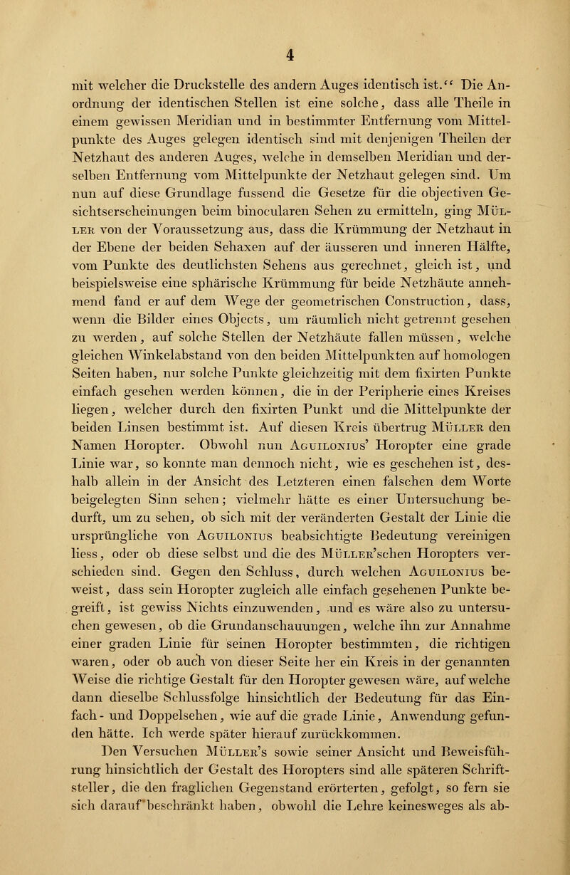 mit welcher die Druckstelle des andern Auges identisch ist. Die An- ordnung der identischen Stellen ist eine solche, dass alle Theile in einem gewissen Meridian und in bestimmter Entfernung vom Mittel- punkte des Auges gelegen identisch sind mit denjenigen Theilen der Netzhaut des anderen Auges, welche in demselben Meridian und der- selben Entfernung vom Mittelpunkte der Netzhaut gelegen sind. Um nun auf diese Grundlage fussend die Gesetze für die objectiven Ge- sichtserscheinungen beim binocularen Sehen zu ermitteln, ging Mül- ler von der Voraussetzung aus, dass die Krümmung der Netzhaut in der Ebene der beiden Sehaxen auf der äusseren und inneren Hälfte, vom Punkte des deutlichsten Sehens aus gerechnet, gleich ist, und beispielsweise eine sphärische Krümmung für beide Netzhäute anneh- mend fand er auf dem Wege der geometrischen Construction, dass, wenn die Bilder eines Objects, um räumlich nicht getrennt gesehen zu werden, auf solche Stellen der Netzhäute fallen müssen, welche gleichen Winkelabstand von den beiden Mittelpunkten auf homologen Seiten haben, nur solche Punkte gleichzeitig mit dem fixirten Punkte einfach gesehen werden können, die in der Peripherie eines Kreises liegen, welcher durch den fixirten Punkt und die Mittelpunkte der beiden Linsen bestimmt ist. Auf diesen Kreis übertrug Müller den Namen Horopter. Obwohl nun Aguilonius' Horopter eine grade Linie war, so konnte man dennoch nicht, wie es geschehen ist, des- halb allein in der Ansicht des Letzteren einen falschen dem Worte beigelegten Sinn sehen; vielmehr hätte es einer Untersuchung be- durft, um zu sehen, ob sich mit der veränderten Gestalt der Linie die ursprüngliche von Aguilonius beabsichtigte Bedeutung vereinigen liess, oder ob diese selbst und die des MüLLER'schen Horopters ver- schieden sind. Gegen den Schluss, durch welchen Aguilonius be- weist, dass sein Horopter zugleich alle einfach gesehenen Punkte be- greift , ist gewiss Nichts einzuwenden, und es wäre also zu untersu- chen gewesen, ob die Grundanschauungen, welche ihn zur Annahme einer graden Linie für seinen Horopter bestimmten, die richtigen waren, oder ob auch von dieser Seite her ein Kreis in der genannten Weise die richtige Gestalt für den Horopter gewesen wäre, aufweiche dann dieselbe Schlussfolge hinsichtlich der Bedeutung für das Ein- fach - und Doppelsehen, wie auf die grade Linie, Anwendung gefun- den hätte. Ich werde später hierauf zurückkommen. Den Versuchen Müller's sowie seiner Ansicht und Beweisfüh- rung hinsichtlich der Gestalt des tloropters sind alle späteren Schrift- steller, die den fraglichen Gegenstand erörterten, gefolgt, so fern sie sich darauf beschränkt haben, obwohl die Lehre keinesweges als ab-