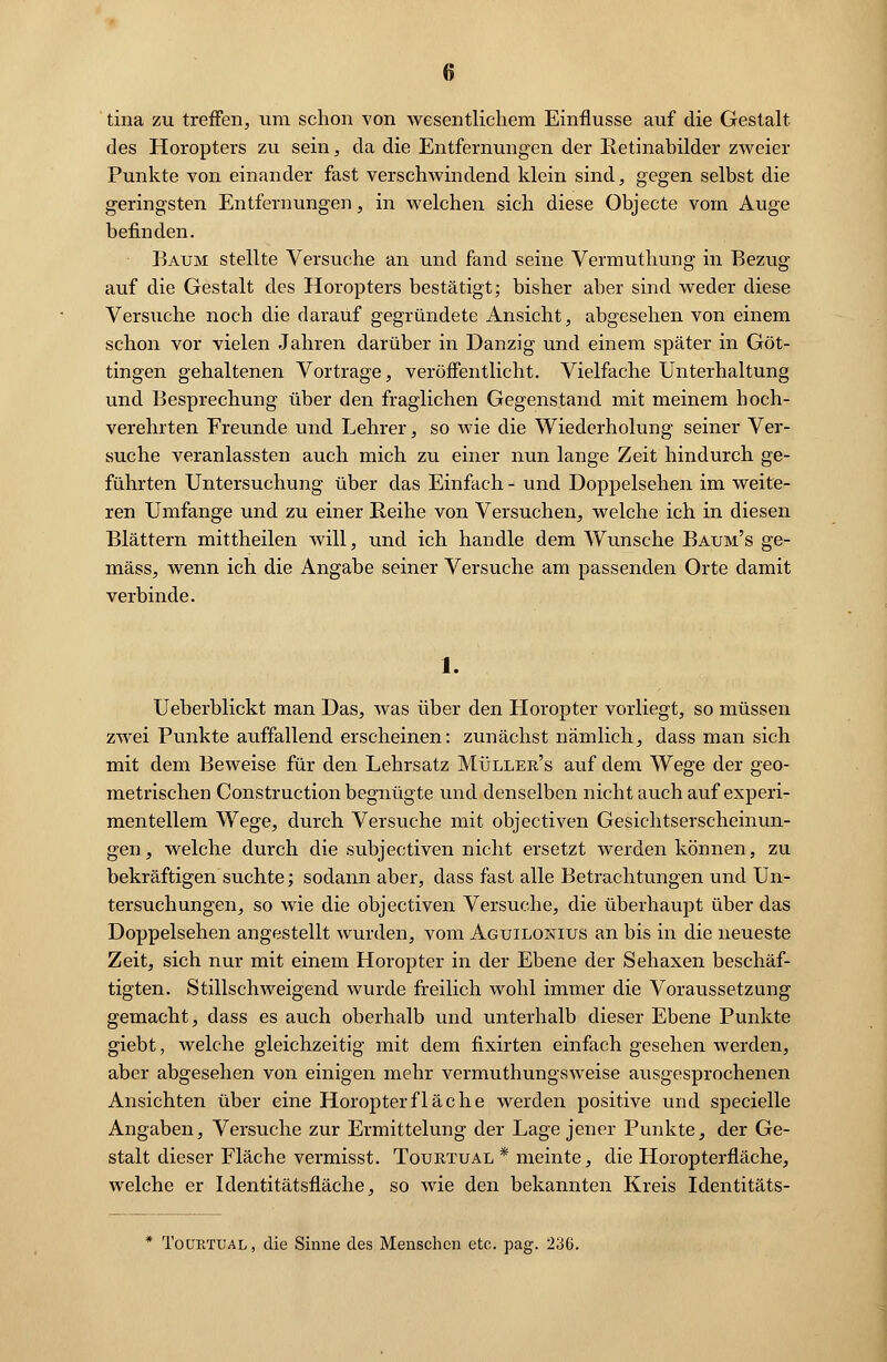 tina zu treffen, um schon von wesentlichem Einflüsse auf die Gestalt des Horopters zu sein, da die Entfernungen der Retinabilder zweier Punkte von einander fast verschwindend klein sind, gegen selbst die geringsten Entfernungen, in welchen sich diese Objecte vom Auge befinden. • Baum stellte Versuche an und fand seine Vermuthung in Bezug auf die Gestalt des Horopters bestätigt; bisher aber sind weder diese Versuche noch die darauf gegründete Ansicht, abgesehen von einem schon vor vielen Jahren darüber in Danzig und einem später in Göt- tingen gehaltenen Vortrage, veröffentlicht. Vielfache Unterhaltung und Besprechung über den fraglichen Gegenstand mit meinem hoch- verehrten Freunde und Lehrer, so wie die Wiederholung seiner Ver- suche veranlassten auch mich zu einer nun lange Zeit hindurch ge- führten Untersuchung über das Einfach - und Doppelsehen im weite- ren Umfange und zu einer Reihe von Versuchen, welche ich in diesen Blättern mittheilen will, und ich handle dem Wunsche Baum's ge- mäss, wenn ich die Angabe seiner Versuche am passenden Orte damit verbinde. 1. Ueberblickt man Das, was über den Horopter vorliegt, so müssen zwei Punkte auffallend erscheinen: zunächst nämlich, dass man sich mit dem Beweise für den Lehrsatz Müller's auf dem Wege der geo- metrischen Construction begnügte und denselben nicht auch auf experi- mentellem Wege, durch Versuche mit objectiven Gesichtserscheinun- gen, welche durch die subjectiven nicht ersetzt werden können, zu bekräftigen suchte; sodann aber, dass fast alle Betrachtungen und Un- tersuchungen, so wie die objectiven Versuche, die überhaupt über das Doppelsehen angestellt wurden, vom Aguilokius an bis in die neueste Zeit, sich nur mit einem Horopter in der Ebene der Sehaxen beschäf- tigten. Stillschweigend wurde freilich wohl immer die Voraussetzung gemacht, dass es auch oberhalb und unterhalb dieser Ebene Punkte giebt, welche gleichzeitig mit dem fixirten einfach gesehen werden, aber abgesehen von einigen mehr vermuthungsweise ausgesprochenen Ansichten über eine Horopterfläche werden positive und specielle Angaben, Versuche zur Ermittelung der Lage jener Punkte, der Ge- stalt dieser Fläche vermisst. Tourtual * meinte, die Horopterfläche, welche er Identitätsfläche, so wie den bekannten Kreis Identitäts- Tourtual, die Sinne des Menschen etc. pag. 236.