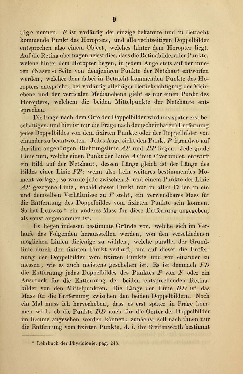 tige nennen. F ist vorläufig der einzige bekannte und in Betracht kommende Punkt des Horopters, und alle rechtseitigen Doppelbilder entsprechen also einem Object, welches hinter dem Horopter liegt. Auf die Retina übertragen heisst dies, dass die Retinabilder aller Punkte, welche hinter dem Horopter liegen, in jedem Auge stets auf der inne- ren (Nasen-) Seite von demjenigen Punkte der Netzhaut entworfen werden, welcher dem dabei in Betracht kommenden Punkte des Ho- ropters entspricht; bei vorläufig alleiniger Berücksichtigung der Visir- ebene und der verticalen Medianebene giebt es nur einen Punkt des Horopters, welchem die beiden Mittelpunkte der Netzhäute ent- sprechen. Die Frage nach dem Orte der Doppelbilder wird uns später erst be- schäftigen, und hier ist nur die Frage nach der (scheinbaren) Entfernung jedes Doppelbildes von dem fixirten Punkte oder der Doppelbilder von einander zu beantworten. Jedes Auge sieht den Punkt P irgendwo auf der ihm angehörigen Richtungslinie AP und BP liegen. Jede grade Linie nun, welche einen Punkt der Linie AP mit F verbindet, entwirft ein Bild auf der Netzhaut, dessen Länge gleich ist der Länge des Bildes einer Linie FP: wenn also kein weiteres bestimmendes Mo- ment vorläge, so würde jede zwischen F und einem Punkte der Linie AP gezogene Linie, sobald dieser Punkt nur in allen Fällen in ein und demselben Verhältnisse zu F steht, ein verwendbares Mass für die Entfernung des Doppelbildes vom fixirten Punkte sein können. So hat Ludwig * ein anderes Mass für diese Entfernung angegeben, als sonst angenommen ist. Es liegen indessen bestimmte Gründe vor, welche sich im Ver- laufe des Folgenden herausstellen werden, von den verschiedenen möglichen Linien diejenige zu wählen, welche parallel der Grund- linie durch den fixirten Punkt verläuft, um auf dieser die Entfer- nung der Doppelbilder vom fixirten Punkte und von einander zu messen, wie es auch meistens geschehen ist. Es ist demnach FD die Entfernung jedes Doppelbildes des Punktes P von F oder ein Ausdruck für die Entfernung der beiden entsprechenden Retina- bilder von den Mittelpunkten. Die Länge der Linie DD ist das Mass für die Entfernung zwischen den beiden Doppelbildern. Noch ein Mal muss ich hervorheben, dass es erst später in Frage kom- men wird, ob die Punkte DD auch für die Oerter der Doppelbilder im Räume angesehen werden können; zunächst soll nach ihnen nur die Entfernung vom fixirten Punkte, d. i. ihr Breitenwerth bestimmt