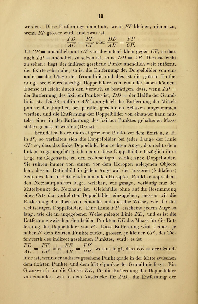 werden. Diese Entfernung nimmt ab, wenn FP kleiner, nimmt zu, wenn FP grösser wird, und zwar ist FD FP DD FP AC ~~ CP AB ~ CP. Ist CP = unendlich und CF verschwindend klein gegen CP, so dass auch FP = unendlich zu setzen ist, so ist DD = AB. Dies ist leicht zu sehen: liegt der indirect gesehene Punkt unendlich weit entfernt, der fixirte sehr nahe, so ist die Entfernung der Doppelbilder von ein- ander = der Länge der Grundlinie und dies ist die grösste Entfer- nung, welche rechtseitige Doppelbilder von einander haben können. Ebenso ist leicht durch den Versuch zu bestätigen, dass, wenn FP = der Entfernung des fixirten Punktes ist, DD = der Hälfte der Grund- linie ist. Die Grundlinie AB kann gleich der Entfernung der Mittel- punkte der Pupillen bei parallel gerichteten Sehaxen angenommen werden, und die Entfernung der Doppelbilder von einander kann mit- telst eines in der Entfernung des fixirten Punktes gehaltenen Mass- stabes gemessen werden (Baum). Befindet sich der indirect gesehene Punkt vor dem fixirten, z. B. in P', so verhalten sich die Doppelbilder bei jeder Länge der Linie CP' so, dass das linke Doppelbild dem rechten Auge, das rechte dem linken Auge angehört; ich nenne diese Doppelbilder bezüglich ihrer Lage im Gegensatze zu den rechtseitigen. verkehrte Doppelbilder. Sie rühren immer von einem vor dem Horopter gelegenen Objecto her, dessen Petinabild in jedem Auge auf der äusseren (Schläfen-) Seite des dem in Betracht kommenden Horopter - Punkte entsprechen- den Netzhautpunktes liegt, welcher, wie gesagt, vorläufig nur der Mittelpunkt der Netzhaut ist. Gleichfalls ohne auf die Bestimmung eines Orts der verkehrten Doppelbilder einzugehen, messen wir die Entfernung derselben von einander auf dieselbe Weise, wie die der rechtseitigen Doppelbilder, Eine Linie FP erscheint jedem Auge so lang, wie die in angegebener Weise gelegte Linie FE, und es ist die Entfernung zwischen den beiden Punkten EE das Maass für die Ent- fernung der Doppelbilder von P'. Diese Entfernung wird kleiner, je näher P' dem fixirten Punkte rückt, grösser, je kleiner CP, der Tie- fen werth des indirect gesehenen Punktes, wird: es ist FE FP' EE FP' ~ÄP = Tn* oc^el TT? = ~nW woraus fol»^ dass EE = der Grund- linie ist, wenn der indirect gesehene Punkt grade in der Mitte zwischen dem fixirten Punkte und dem Mittelpunkte der Grundlinie liegt. Ein Gränzwerth für die Grösse EE, für die Entfernung der Doppelbilder voneinander, wie in dem Ausdrucke für DD, die Entfernung der