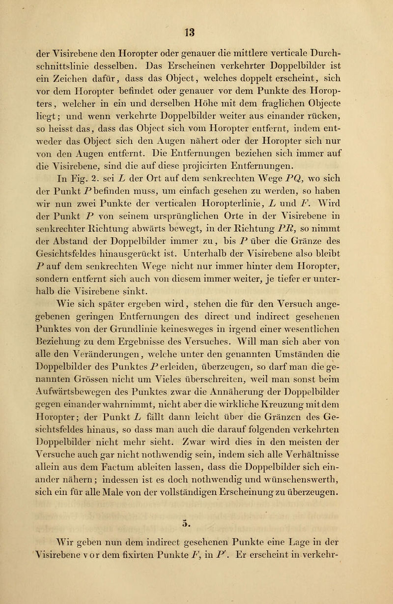 der Visirebene den Horopter oder genauer die mittlere verticale Durch- schnittslinie desselben. Das Erscheinen verkehrter Doppelbilder ist ein Zeichen dafür, dass das Object, welches doppelt erscheint, sich vor dem Horopter befindet oder genauer vor dem Punkte des Horop- ters, welcher in ein und derselben Höhe mit dem fraglichen Objecte liegt; und wenn verkehrte Doppelbilder weiter aus einander rücken, so heisst das, dass das Object sich vom Horopter entfernt, indem ent- weder das Object sich den Augen nähert oder der Horopter sich nur von den Augen entfernt. Die Entfernungen beziehen sich immer auf die Visirebene, sind die auf diese projicirten Entfernungen. In Fig. 2. sei L der Ort auf dem senkrechten Wege PQ, wo sich der Punkt P befinden muss, um einfach gesehen zu werden, so haben wir nun zwei Punkte der verticalen Horopterlinie, L und F. Wird der Punkt P von seinem ursprünglichen Orte in der Visirebene in senkrechter Richtung abwärts bewegt, in der Richtung PR, so nimmt der Abstand der Doppelbilder immer zu, bis P über die Gränze des Gesichtsfeldes hinausgerückt ist. Unterhalb der Visirebene also bleibt P auf dem senkrechten Wege nicht nur immer hinter dem Horopter, sondern entfernt sich auch von diesem immer weiter, je tiefer er unter- halb die Visirebene sinkt. Wie sich später ergeben wird, stehen die für den Versuch ange- gebenen geringen Entfernungen des direct und indirect gesehenen Punktes von der Grundlinie keinesweges in irgend einer wesentlichen Beziehung zu dem Ergebnisse des Versuches. Will man sich aber von alle den Veränderungen, welche unter den genannten Umständen die Doppelbilder des Punktes P erleiden, überzeugen, so darf man die ge- nannten Grössen nicht um Vieles überschreiten, weil man sonst beim Aufwärtsbewegen des Punktes zwar die Annäherung der Doppelbilder gegen einander wahrnimmt, nicht aber die wirkliche Kreuzung mit dem Horopter; der Punkt L fällt dann leicht über die Gränzen des Ge- sichtsfeldes hinaus, so dass man auch die darauf folgenden verkehrten Doppelbilder nicht mehr sieht. Zwar wird dies in den meisten der Versuche auch gar nicht nothwendig sein, indem sich alle Verhältnisse aliein aus dem Factum ableiten lassen, dass die Doppelbilder sich ein- ander nähern; indessen ist es doch nothwendig und wünschenswerth, sich ein für alle Male von der vollständigen Erscheinung zu überzeugen. 5. Wir geben nun dem indirect gesehenen Punkte eine Lage in der Visirebene vor dem fixirten Punkte F, in P. Er erscheint in verkehr-