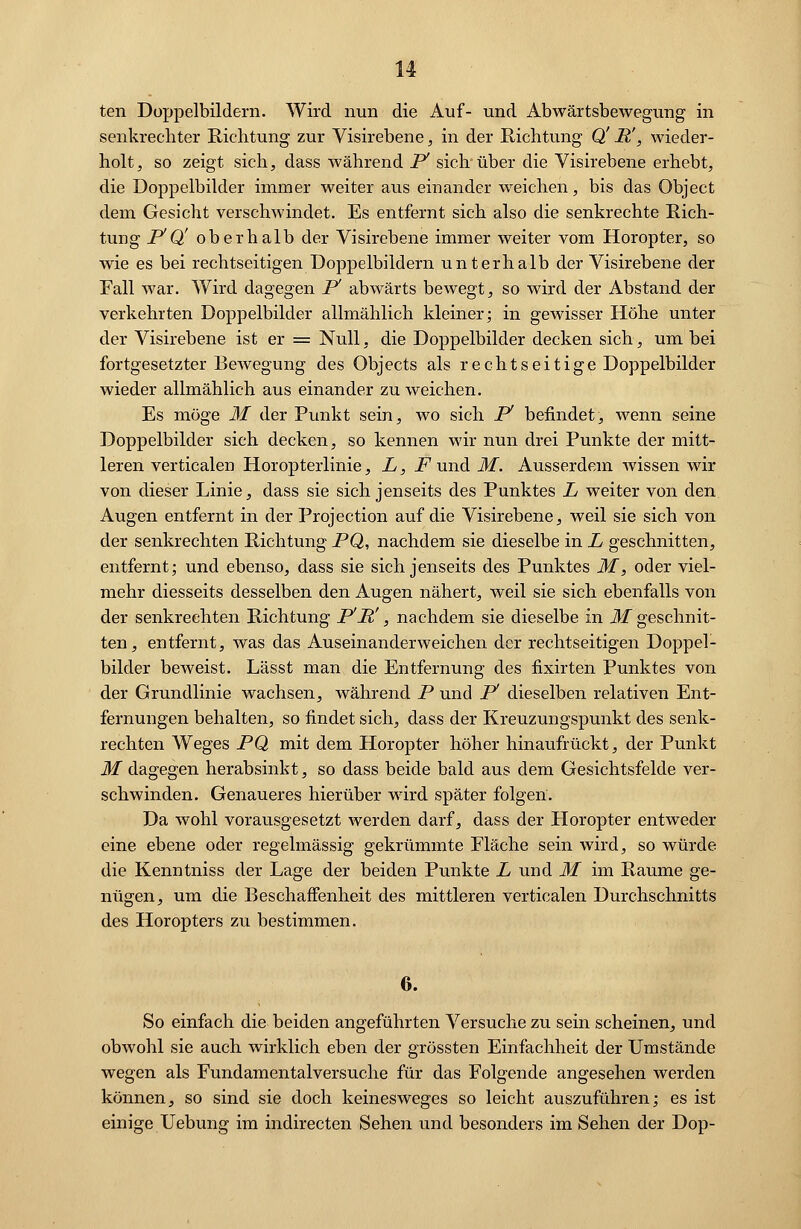 u ten Doppelbildern. Wird nun die Auf- und Abwärtsbewegung in senkrechter Richtung zur Visirebene, in der Richtung Q' B!, wieder- holt , so zeigt sich, dass während P1 sich*über die Visirebene erhebt, die Doppelbilder immer weiter aus einander weichen, bis das Object dem Gesicht verschwindet. Es entfernt sich also die senkrechte Rich- tung PQ' oberhalb der Visirebene immer weiter vom Horopter, so wie es bei rechtseitigen Doppelbildern unterhalb der Visirebene der Fall war. Wird dagegen P abwärts bewegt, so wird der Abstand der verkehrten Doppelbilder allmählich kleiner; in gewisser Höhe unter der Visirebene ist er = Null, die Doppelbilder decken sich, um bei fortgesetzter Bewegung des Objects als recht seit ige Doppelbilder wieder allmählich aus einander zu weichen. Es möge M der Punkt sein, wo sich P befindet, wenn seine Doppelbilder sich decken, so kennen wir nun drei Punkte der mitt- leren verticalen Horopterlinie, L, .Fund M. Ausserdem wissen wir von dieser Linie, dass sie sich jenseits des Punktes L weiter von den Augen entfernt in der Protection auf die Visirebene, weil sie sich von der senkrechten Richtung PQ, nachdem sie dieselbe in L geschnitten, entfernt; und ebenso, dass sie sich jenseits des Punktes M, oder viel- mehr diesseits desselben den Augen nähert, weil sie sich ebenfalls von der senkrechten Richtung PP, nachdem sie dieselbe in M geschnit- ten, entfernt, was das Auseinanderweichen der rechtseitigen Doppel- bilder beweist. Lässt man die Entfernung des fixirten Punktes von der Grundlinie wachsen, während P und P dieselben relativen Ent- fernungen behalten, so findet sich, dass der Kreuzungspunkt des senk- rechten Weges PQ mit dem Horopter höher hinaufrückt, der Punkt M dagegen herabsinkt, so dass beide bald aus dem Gesichtsfelde ver- schwinden. Genaueres hierüber wird später folgen. Da wohl vorausgesetzt werden darf, dass der Horopter entweder eine ebene oder regelmässig gekrümmte Fläche sein wird, so würde die Kenntniss der Lage der beiden Punkte L und M im Räume ge- nügen, um die Beschaffenheit des mittleren verticalen Durchschnitts des Horopters zu bestimmen. 6. So einfach die beiden angeführten Versuche zu sein scheinen, und obwohl sie auch wirklich eben der grössten Einfachheit der Umstände wegen als Fundamentalversuche für das Folgende angesehen werden können, so sind sie doch keinesweges so leicht auszuführen; es ist einige Uebung im indirecten Sehen und besonders im Sehen der Dop-