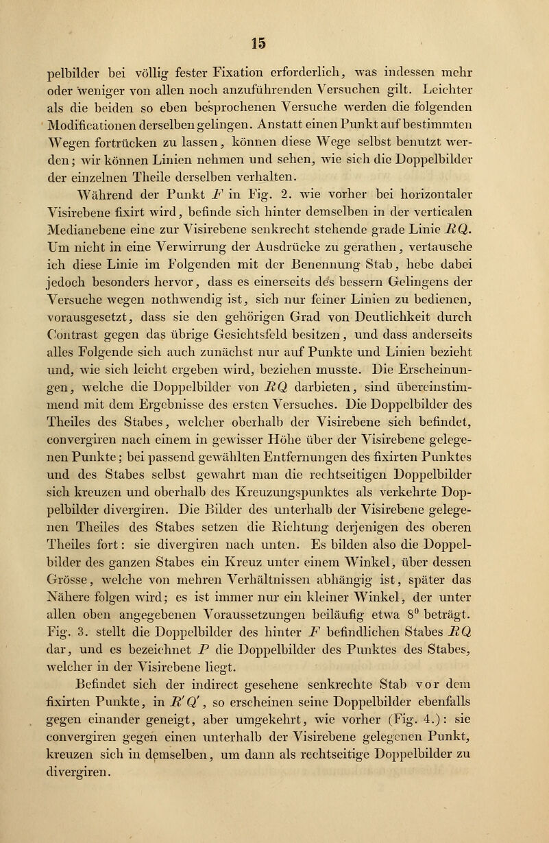 pelbilder bei völlig fester Fixation erforderlich, was indessen mehr oder weniger von allen noch anzuführenden Versuchen gilt. Leichter als die beiden so eben besprochenen Versuche werden die folgenden Modificationen derselben gelingen. Anstatt einen Punkt auf bestimmten Wegen fortrücken zu lassen, können diese Wege selbst benutzt wer- den ; wir können Linien nehmen und sehen, wie sich die Doppelbilder der einzelnen Theile derselben verhalten. Während der Punkt F in Fig. 2. wie vorher bei horizontaler Visirebene fixirt wird, befinde sich hinter demselben in der verticalen Medianebene eine zur Visirebene senkrecht stehende grade Linie RQ. Um nicht in eine Verwirrung der Ausdrücke zu gerathen, vertausche ich diese Linie im Folgenden mit der Benennung Stab, hebe dabei jedoch besonders hervor, dass es einerseits des bessern Gelingens der Versuche wegen nothwendig ist, sich nur feiner Linien zu bedienen, vorausgesetzt, dass sie den gehörigen Grad von Deutlichkeit durch Contrast gegen das übrige Gesichtsfeld besitzen, und dass anderseits alles Folgende sich auch zunächst nur auf Punkte und Linien bezieht und, wie sich leicht ergeben wird, beziehen musste. Die Erscheinun- gen, welche die Doppelbilder von RQ darbieten, sind übereinstim- mend mit dem Ergebnisse des ersten Versuches. Die Doppelbilder des Theiles des Stabes, welcher oberhalb der Visirebene sich befindet, convergiren nach einem in gewisser Höhe über der Visirebene gelege- nen Punkte; bei passend gewählten Entfernungen des fixirten Punktes und des Stabes selbst gewahrt man die rechtseitigen Doppelbilder sich kreuzen und oberhalb des Kreuzungspunktes als verkehrte Dop- pelbilder divergiren. Die Bilder des unterhalb der Visirebene gelege- nen Theiles des Stabes setzen die Richtung derjenigen des oberen Theiles fort: sie divergiren nach unten. Es bilden also die Doppel- bilder des ganzen Stabes ein Kreuz unter einem Winkel, über dessen Grösse, welche von mehren Verhältnissen abhängig ist, später das Nähere folgen wird; es ist immer nur ein kleiner Winkel, der unter allen oben angegebenen Voraussetzungen beiläufig etwa 8° beträgt. Fig. 3. stellt die Doppelbilder des hinter F befindlichen Stabes RQ dar, und es bezeichnet P die Doppelbilder des Punktes des Stabes, welcher in der Visirebene liegt. Befindet sich der indirect gesehene senkrechte Stab vor dem fixirten Punkte, in R' Q', so erscheinen seine Doppelbilder ebenfalls gegen einander geneigt, aber umgekehrt, wie vorher (Fig. 4.): sie convergiren gegen einen unterhalb der Visirebene gelegenen Punkt, kreuzen sich in demselben, um dann als rechtseitige Doppelbilder zu divergiren.