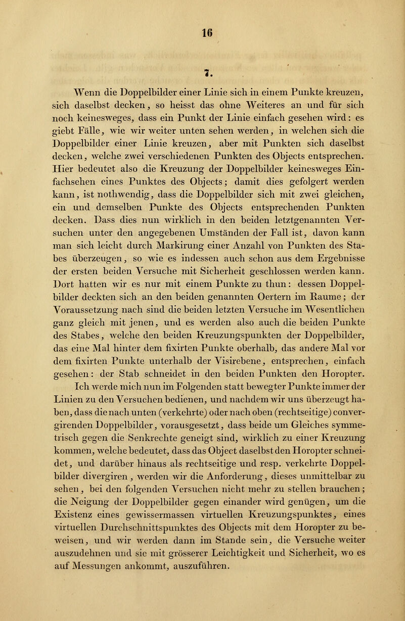 1. Wenn die Doppelbilder einer Linie sich in einem Punkte kreuzen, sich daselbst decken, so heisst das ohne Weiteres an und für sich noch keinesweges, dass ein Punkt der Linie einfach gesehen wird: es giebt Fälle, wie wir weiter unten sehen werden, in welchen sich die Doppelbilder einer Linie kreuzen, aber mit Punkten sich daselbst decken, welche zwei verschiedenen Punkten des Objects entsprechen. Hier bedeutet also die Kreuzung der Doppelbilder keinesweges Ein- fachsehen eines Punktes des Objects; damit dies gefolgert werden kann, ist nothwendig, dass die Doppelbilder sich mit zwei gleichen, ein und demselben Punkte des Objects entsprechenden Punkten decken. Dass dies nun wirklich in den beiden letztgenannten Ver- suchen unter den angegebenen Umständen der Fall ist, davon kann man sich leicht durch Markirung einer Anzahl von Punkten des Sta- bes überzeugen, so wie es indessen auch schon aus dem Ergebnisse der ersten beiden Versuche mit Sicherheit geschlossen werden kann. Dort hatten wir es nur mit einem Punkte zu thun: dessen Doppel- bilder deckten sich an den beiden genannten Oertern im Räume; der Voraussetzung nach sind die beiden letzten Versuche im Wesentlichen ganz gleich mit jenen, und es werden also auch die beiden Punkte des Stabes, welche den beiden Kreuzungspunkten der Doppelbilder, das eine Mal hinter dem fixirten Punkte oberhalb, das andere Mal vor dem fixirten Punkte unterhalb der Visirebene, entsprechen, einfach gesehen: der Stab schneidet in den beiden Punkten den Horopter. Ich werde mich nun im Folgenden statt bewegter Punkte immer der Linien zu den Versuchen bedienen, und nachdem wir uns überzeugt ha- ben, dass die nach unten (verkehrte) oder nach oben (rechtseitige) conver- girenden Doppelbilder, vorausgesetzt, dass beide um Gleiches symme- trisch gegen die Senkrechte geneigt sind, wirklich zu einer Kreuzung kommen, welche bedeutet, dass das Object daselbst den Horopter schnei- det, und darüber hinaus als rechtseitige und resp. verkehrte Doppel- bilder divergiren , werden wir die Anforderung, dieses unmittelbar zu sehen, bei den folgenden Versuchen nicht mehr zu stellen brauchen; die Neigung der Doppelbilder gegen einander wird genügen, um die Existenz eines gewissermassen virtuellen Kreuzungspunktes, eines virtuellen Durchschnittspunktes des Objects mit dem Horopter zu be- weisen, und wir werden dann im Stande sein, die Versuche weiter auszudehnen und sie mit grösserer Leichtigkeit und Sicherheit, wo es auf Messungen ankommt, auszuführen.