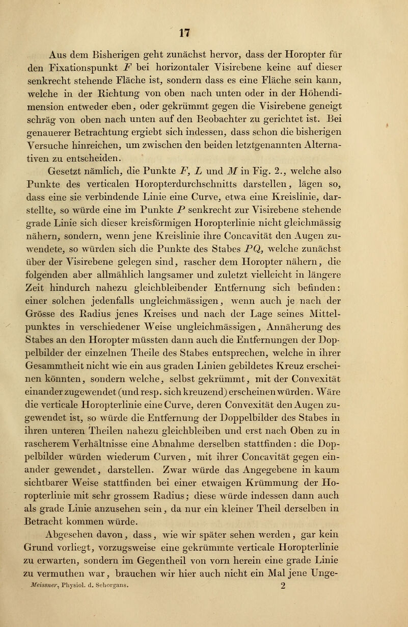 Aus dem Bisherigen geht zunächst hervor, dass der Horopter fin- den Fixationspunkt F bei horizontaler Visirebene keine auf dieser senkrecht stehende Fläche ist, sondern dass es eine Fläche sein kann, welche in der Richtung von oben nach unten oder in der Höhendi- mension entweder eben, oder gekrümmt gegen die Visirebene geneigt schräg von oben nach unten auf den Beobachter zu gerichtet ist. Bei genauerer Betrachtung ergiebt sich indessen, dass schon die bisherigen Versuche hinreichen, um zwischen den beiden letztgenannten Alterna- tiven zu entscheiden. Gesetzt nämlich, die Punkte F, L und M in Fig. 2., welche also Punkte des verticalen Horopterdurchschnitts darstellen, lägen so, dass eine sie verbindende Linie eine Curve, etwa eine Kreislinie, dar- stellte, so würde eine im Punkte P senkrecht zur Visirebene stehende grade Linie sich dieser kreisförmigen Horopterlinie nicht gleichmässig nähern, sondern, wenn jene Kreislinie ihre Concavität den Augen zu- wendete, so würden sich die Punkte des Stabes PQ, welche zunächst über der Visirebene gelegen sind, rascher dem Horopter nähern, die folgenden aber allmählich langsamer und zuletzt vielleicht in längere Zeit hindurch nahezu gleichbleibender Entfernung sich befinden: einer solchen jedenfalls ungleichmässigen, wenn auch je nach der Grösse des Radius jenes Kreises und nach der Lage seines Mittel- punktes in verschiedener Weise ungleichmässigen, Annäherung des Stabes an den Horopter müssten dann auch die Entfernungen der Dop- pelbilder der einzelnen Theile des Stabes entsprechen, welche in ihrer Gesammtheit nicht wie ein aus graden Linien gebildetes Kreuz erschei- nen könnten, sondern welche, selbst gekrümmt, mit der Convexität einander zugewendet (und resp. sich kreuzend) erscheinen würden. Wäre die verticale Horopterlinie eine Curve, deren Convexität den Augen zu- gewendet ist, so würde die Entfernung der Doppelbilder des Stabes in ihren unteren Theilen nahezu gleichbleiben und erst nach Oben zu in rascherem Verhältnisse eine Abnahme derselben stattfinden : die Dop- pelbilder würden wiederum Curven, mit ihrer Concavität gegen ein- ander gewendet, darstellen. Zwar würde das Angegebene in kaum sichtbarer Weise stattfinden bei einer etwaigen Krümmung der Ho- ropterlinie mit sehr grossem Radius; diese würde indessen dann auch als grade Linie anzusehen sein, da nur ein kleiner Theil derselben in Betracht kommen würde. Abgesehen davon, dass, wie wir später sehen werden, gar kein Grund vorliegt, vorzugsweise eine gekrümmte verticale Horopterlinie zu erwarten, sondern im Gegentheil von vorn herein eine grade Linie zu vermuthen war, brauchen wir hier auch nicht ein Mal jene Unge- Meissner, Physiol. d. Sehorgans. 2