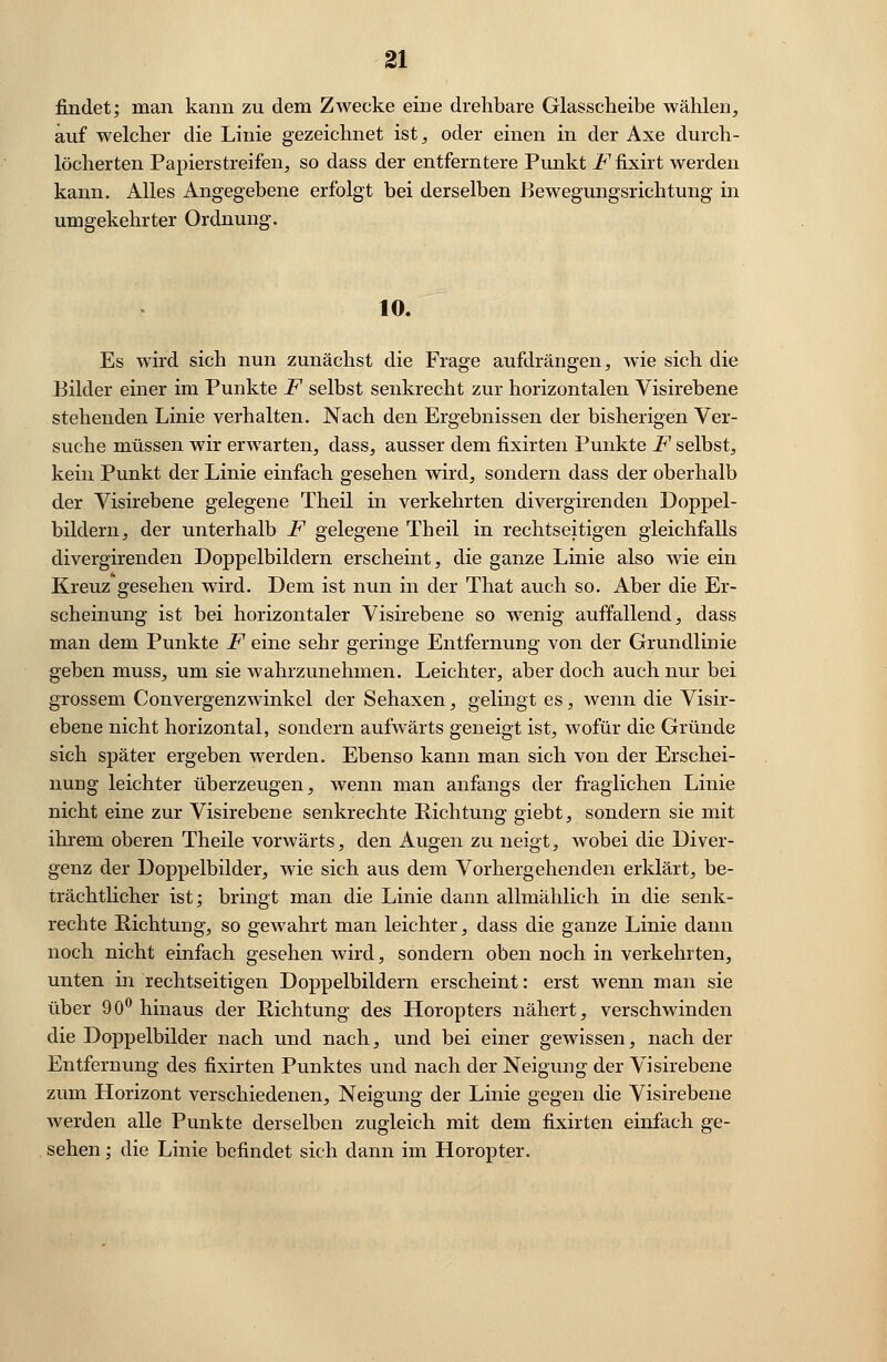 findet; man kann zu dem Zwecke eine drehbare Glasscheibe wählen, auf welcher die Linie gezeichnet ist, oder einen in der Axe durch- löcherten Papierstreifen, so dass der entferntere Punkt JP.fixirt werden kann. Alles Angegebene erfolgt bei derselben Bewegungsrichtung in umgekehrter Ordnung. 10. Es wird sich nun zunächst die Frage aufdrängen, wie sich die Bilder einer im Punkte F selbst senkrecht zur horizontalen Visirebene stehenden Linie verhalten. Nach den Ergebnissen der bisherigen Ver- suche müssen wir erwarten, dass, ausser dem fixirten Punkte F selbst, kein Punkt der Linie einfach gesehen wird, sondern dass der oberhalb der Visirebene gelegene Theil in verkehrten divergirenden Doppel- bildern, der unterhalb F gelegene Theil in rechtseitigen gleichfalls divergirenden Doppelbildern erscheint, die ganze Linie also wie ein Kreuz gesehen wird. Dem ist nun in der That auch so. Aber die Er- scheinung ist bei horizontaler Visirebene so wenig auffallend, dass man dem Punkte F eine sehr geringe Entfernung von der Grundlinie geben muss, um sie wahrzunehmen. Leichter, aber doch auch nur bei grossem Convergenzwinkel der Sehaxen, gelingt es, wenn die Visir- ebene nicht horizontal, sondern aufwärts geneigt ist, wofür die Gründe sich später ergeben werden. Ebenso kann man sich von der Erschei- nung leichter überzeugen, wenn man anfangs der fraglichen Linie nicht eine zur Visirebene senkrechte Richtung giebt, sondern sie mit ihrem oberen Theile vorwärts, den Augen zu neigt, wobei die Diver- genz der Doppelbilder, wie sich aus dem Vorhergehenden erklärt, be- trächtlicher ist; bringt man die Linie dann allmählich in die senk- rechte Richtung, so gewahrt man leichter, dass die ganze Linie dann noch nicht einfach gesehen wird, sondern oben noch in verkehrten, unten in rechtseitigen Doppelbildern erscheint: erst wenn man sie über 9 0° hinaus der Richtung des Horopters nähert, verschwinden die Doppelbilder nach und nach, und bei einer gewissen, nach der Entfernung des fixirten Punktes und nach der Neigung der Visirebene zum Horizont verschiedenen, Neigung der Linie gegen die Visirebene werden alle Punkte derselben zugleich mit dem fixirten einfach ge- sehen ; die Linie befindet sich dann im Horopter.