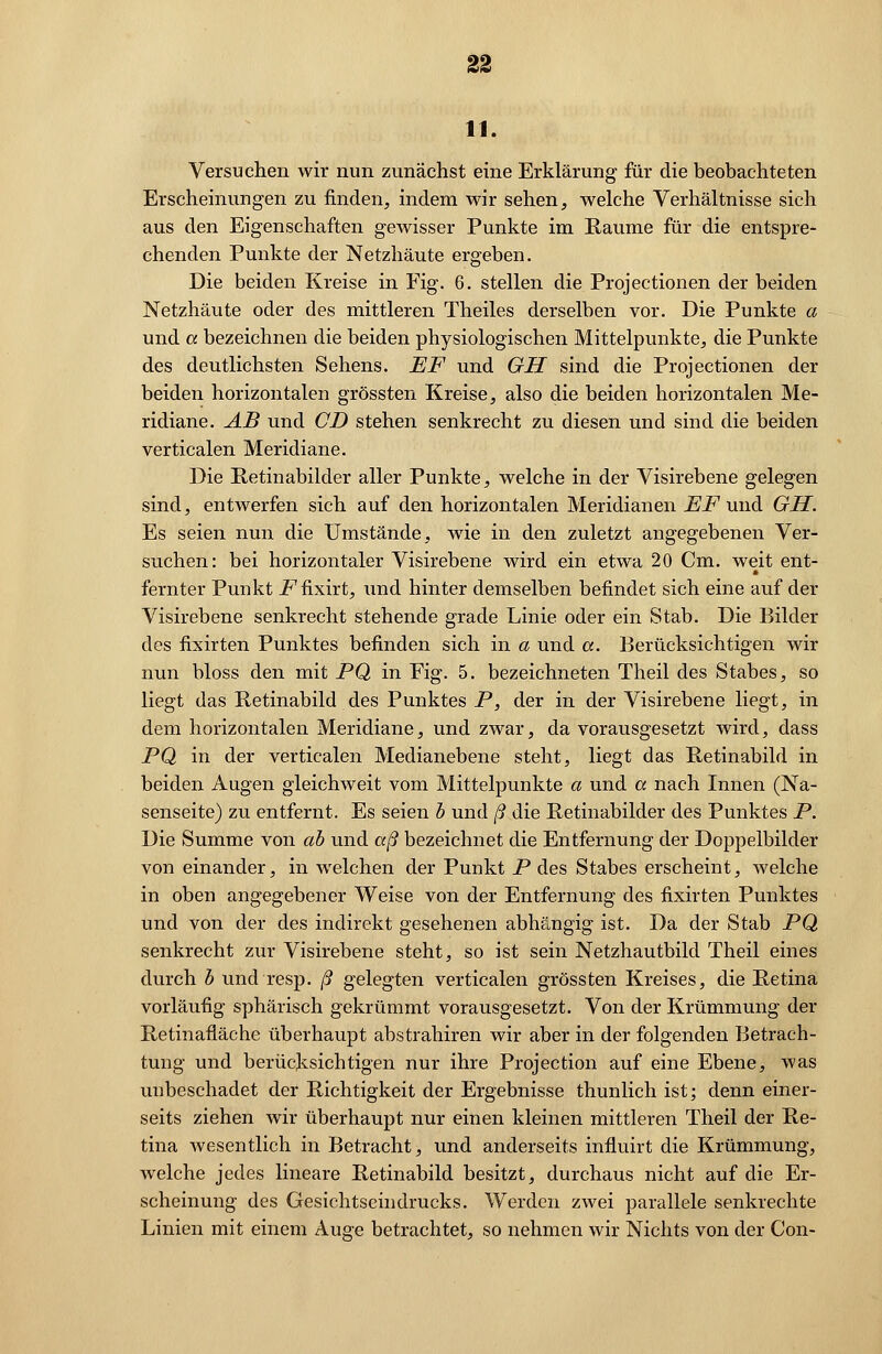 Versuchen wir nun zunächst eine Erklärung für die beobachteten Erscheinungen zu finden, indem wir sehen, welche Verhältnisse sich aus den Eigenschaften gewisser Punkte im Räume für die entspre- chenden Punkte der Netzhäute ergeben. Die beiden Kreise in Fig. 6. stellen die Projectionen der beiden Netzhäute oder des mittleren Theiles derselben vor. Die Punkte a und a bezeichnen die beiden physiologischen Mittelpunkte, die Punkte des deutlichsten Sehens. EF und GH sind die Projectionen der beiden horizontalen grössten Kreise, also die beiden horizontalen Me- ridiane. AB und CD stehen senkrecht zu diesen und sind die beiden verticalen Meridiane. Die Retinabilder aller Punkte, welche in der Visirebene gelegen sind, entwerfen sich auf den horizontalen Meridianen EF und GH. Es seien nun die Umstände, wie in den zuletzt angegebenen Ver- suchen: bei horizontaler Visirebene wird ein etwa 20 Cm. weit ent- fernter Punkt _Ffixirt, und hinter demselben befindet sich eine auf der Visirebene senkrecht stehende grade Linie oder ein Stab. Die Bilder des fixirten Punktes befinden sich in a und a. Berücksichtigen wir nun bloss den mit PQ in Fig. 5. bezeichneten Theil des Stabes, so liegt das Retinabild des Punktes P, der in der Visirebene liegt, in dem horizontalen Meridiane, und zwar, da vorausgesetzt wird, dass PQ in der verticalen Medianebene steht, liegt das Retinabild in beiden Augen gleichweit vom Mittelpunkte a und a nach Innen (Na- senseite) zu entfernt. Es seien b und ß die Retinabilder des Punktes P. Die Summe von ab und aß bezeichnet die Entfernung der Doppelbilder von einander, in welchen der Punkt P des Stabes erscheint, welche in oben angegebener Weise von der Entfernung des fixirten Punktes und von der des indirekt gesehenen abhängig ist. Da der Stab PQ senkrecht zur Visirebene steht, so ist sein Netzhautbild Theil eines durch b und resp. ß gelegten verticalen grössten Kreises, die Retina vorläufig sphärisch gekrümmt vorausgesetzt. Von der Krümmung der Retinafläche überhaupt abstrahiren wir aber in der folgenden Betrach- tung und berücksichtigen nur ihre Protection auf eine Ebene, was unbeschadet der Richtigkeit der Ergebnisse thunlich ist; denn einer- seits ziehen wir überhaupt nur einen kleinen mittleren Theil der Re- tina wesentlich in Betracht, und anderseits influirt die Krümmung, welche jedes lineare Retinabild besitzt, durchaus nicht auf die Er- scheinung des Gesichtseindrucks. Werden zwei parallele senkrechte Linien mit einem Auge betrachtet, so nehmen wir Nichts von der Con-