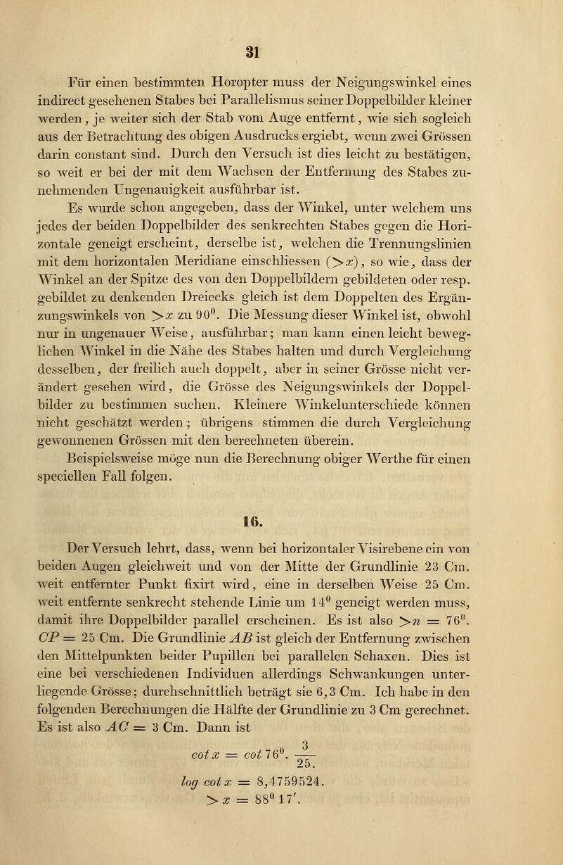 Für einen bestimmten Horopter muss der Neigungswinkel eines indirect gesehenen Stabes bei Parallelismus seiner Doppelbilder kleiner werden, je weiter sich der Stab vom Auge entfernt, wie sich sogleich aus der Betrachtung des obigen Ausdrucks ergiebt, wenn zwei Grössen darin constant sind. Durch den Versuch ist dies leicht zu bestätigen, so weit er bei der mit dem Wachsen der Entfernung des Stabes zu- nehmenden Ungenauigkeit ausführbar ist. Es wurde schon angegeben, dass der Winkel, unter welchem uns jedes der beiden Doppelbilder des senkrechten Stabes gegen die Hori- zontale geneigt erscheint, derselbe ist, welchen die Trennungslinien mit dem horizontalen Meridiane einschliessen (>#), so wie, dass der Winkel an der Spitze des von den Doppelbildern gebildeten oder resp. gebildet zu denkenden Dreiecks gleich ist dem Doppelten des Ergän- zungswinkels von ># zu 90°. Die Messung dieser Winkel ist, obwohl nur in ungenauer Weise, ausführbar; man kann einen leicht beweg- lichen Winkel in die Nähe des Stabes halten und durch Vergleichung desselben, der freilich auch doppelt, aber in seiner Grösse nicht ver- ändert gesehen wird, die Grösse des Neigungswinkels der Doppel- bilder zu bestimmen suchen. Kleinere Winkelunterschiede können nicht geschätzt werden; übrigens stimmen die durch Vergleichung gewonnenen Grössen mit den berechneten überein. Beispielsweise möge nun die Berechnung obiger Werthe für einen speciellen Fall folgen. 16. Der Versuch lehrt, dass, wenn bei horizontaler Visirebene ein von beiden Augen gleichweit und von der Mitte der Grundlinie 23 Cm. weit entfernter Punkt fixirt wird, eine in derselben Weise 2 5 Cm. weit entfernte senkrecht stehende Linie um 14° geneigt werden muss, damit ihre Doppelbilder parallel erscheinen. Es ist also >w = 76°. CP = 25 Cm. Die Grundlinie AB ist gleich der Entfernung zwischen den Mittelpunkten beider Pupillen bei parallelen Sehaxen. Dies ist eine bei verschiedenen Individuen allerdings Schwankungen unter- liegende Grösse; durchschnittlich beträgt sie 6,3 Cm. Ich habe in den folgenden Berechnungen die Hälfte der Grundlinie zu 3 Cm gerechnet. Es ist also AC = 3 Cm. Dann ist n 3 cotx = cot7Qv. —— 25. log cotx = 8,4759524. ->x = 88° 17'.