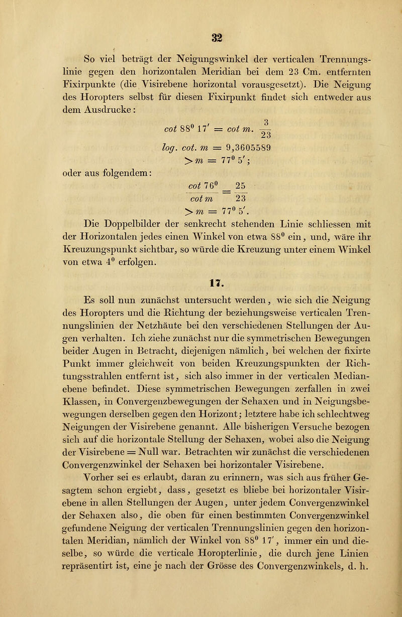 So viel beträgt der Neigungswinkel der verticalen Trennungs- linie gegen den horizontalen Meridian bei dem 23 Cm. entfernten Fixirpunkte (die Visirebene horizontal vorausgesetzt). Die Neigung des Horopters selbst für diesen Fixirpunkt findet sich entweder aus dem Ausdrucke: cot 88° 17' = cotm. —- 23 log. cot. m = 9,3605589 >m = 77° 5'; oder aus folgendem: cot 76° _ 25 cotm 23 >m = 77° 5'. Die Doppelbilder der senkrecht stehenden Linie schliessen mit der Horizontalen jedes einen Winkel von etwa 88° ein, und, wäre ihr Kreuzungspunkt sichtbar, so würde die Kreuzung unter einem Winkel von etwa 4° erfolgen. 11. Es soll nun zunächst untersucht werden, wie sich die Neigung des Horopters und die Richtung der beziehungsweise verticalen Tren- nungslinien der Netzhäute bei den verschiedenen Stellungen der Au- gen verhalten. Ich ziehe zunächst nur die symmetrischen Bewegungen beider Augen in Betracht, diejenigen nämlich, bei welchen der fixirte Punkt immer gleichweit von beiden Kreuzungspunkten der Rich- tungsstrahlen entfernt ist, sich also immer in der verticalen Median- ebene befindet. Diese symmetrischen Bewegungen zerfallen in zwei Klassen, in Convergenzbewegungen der Sehaxen und in Neigungsbe- wegungen derselben gegen den Horizont; letztere habe ich schlechtweg Neigungen der Visirebene genannt. Alle bisherigen Versuche bezogen sich auf die horizontale Stellung der Sehaxen, wobei also die Neigung der Visirebene = Null war. Betrachten wir zunächst die verschiedenen Convergenzwinkel der Sehaxen bei horizontaler Visirebene. Vorher sei es erlaubt, daran zu erinnern, was sich aus früher Ge- sagtem schon ergiebt, dass, gesetzt es bliebe bei horizontaler Visir- ebene in allen Stellungen der Augen, unter jedem Convergenzwinkel der Sehaxen also, die oben für einen bestimmten Convergenzwinkel gefundene Neigung der verticalen Trennungslinien gegen den horizon- talen Meridian, nämlich der Winkel von 88° 17', immer ein und die- selbe, so würde die verticale Horopterlinie, die durch jene Linien repräsentirt ist, eine je nach der Grösse des Convergenzwinkeis, d. h.