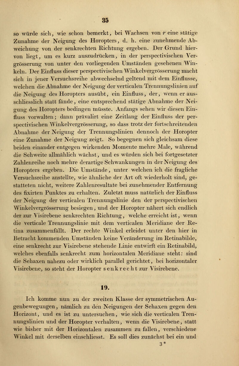 so würde sich, wie schon bemerkt, bei Wachsen von r eine stätige Zunahme der Neigung des Horopters, d. h. eine zunehmende Ab- weichung von der senkrechten Richtung ergeben. Der Grund hier- von liegt, um es kurz auszudrücken, in der perspectivischen Ver- grösserung von unter den vorliegenden Umständen gesehenen Win- keln. Der Einfluss dieser perspectivischen Winkelvergrösserung macht sich in jener Versuchsreihe abwechselnd geltend mit dem Einflüsse, welchen die Abnahme der Neigung der verticalen Trennungslinien auf die Neigung des Horopters ausübt, ein Einfluss, der, wenn er aus- schliesslich statt fände, eine entsprechend stätige Abnahme der Nei- gung des Horopters bedingen müsste. Anfangs sehen wir diesen Ein- fluss vorwalten; dann prävalirt eine Zeitlang der Einfluss der per- spectivischen Winkelvergrösserung, so dass trotz der fortschreitenden Abnahme der Neigung der Trennungslinien dennoch der Horopter eine Zunahme der Neigung zeigt. So begegnen sich gleichsam diese beiden einander entgegen wirkenden Momente mehre Male, während die Sehweite allmählich wächst, und es würden sich bei fortgesetzter Zahlenreihe noch mehre derartige Schwankungen in der Neigung des Horopters ergeben. Die Umstände, unter welchen ich die fragliche Versuchsreihe anstellte, wie ähnliche der Art oft wiederholt sind, ge- statteten nicht, weitere Zahlenresultate bei zunehmender Entfernung des fixirten Punktes zu erhalten. Zuletzt muss natürlich der Einfluss der Neigung der verticalen Trennungslinie den der perspectivischen Winkelvergrösserung besiegen, und der Horopter nähert sich endlich der zur Visirebene senkrechten Richtung, welche erreicht ist, wenn die verticale Trennungslinie mit dem verticalen Meridiane der Re- tina zusammenfällt. Der rechte Winkel erleidet unter den hier in Betracht kommenden Umständen keine Veränderung im Retinabilde, eine senkrecht zur Visirebene stehende Linie entwirft ein Retinabild, welches ebenfalls senkrecht zum horizontalen Meridiane steht: sind die Sehaxen nahezu oder wirklich parallel gerichtet, bei horizontaler Visirebene, so steht der Horopter senkrecht zur Visirebene. 19. Ich komme nun zu der zweiten Klasse der symmetrischen Au- genbewegungen, nämlich zu den Neigungen der Sehaxen gegen den Horizont, und es ist zu untersuchen, wie sich die verticalen Tren- nungslinien und der Horopter verhalten, wenn die Visirebene, statt wie bisher mit der Horizontalen zusammen zu fallen, verschiedene Winkel mit derselben einschliesst. Es soll dies zunächst bei ein und 3*