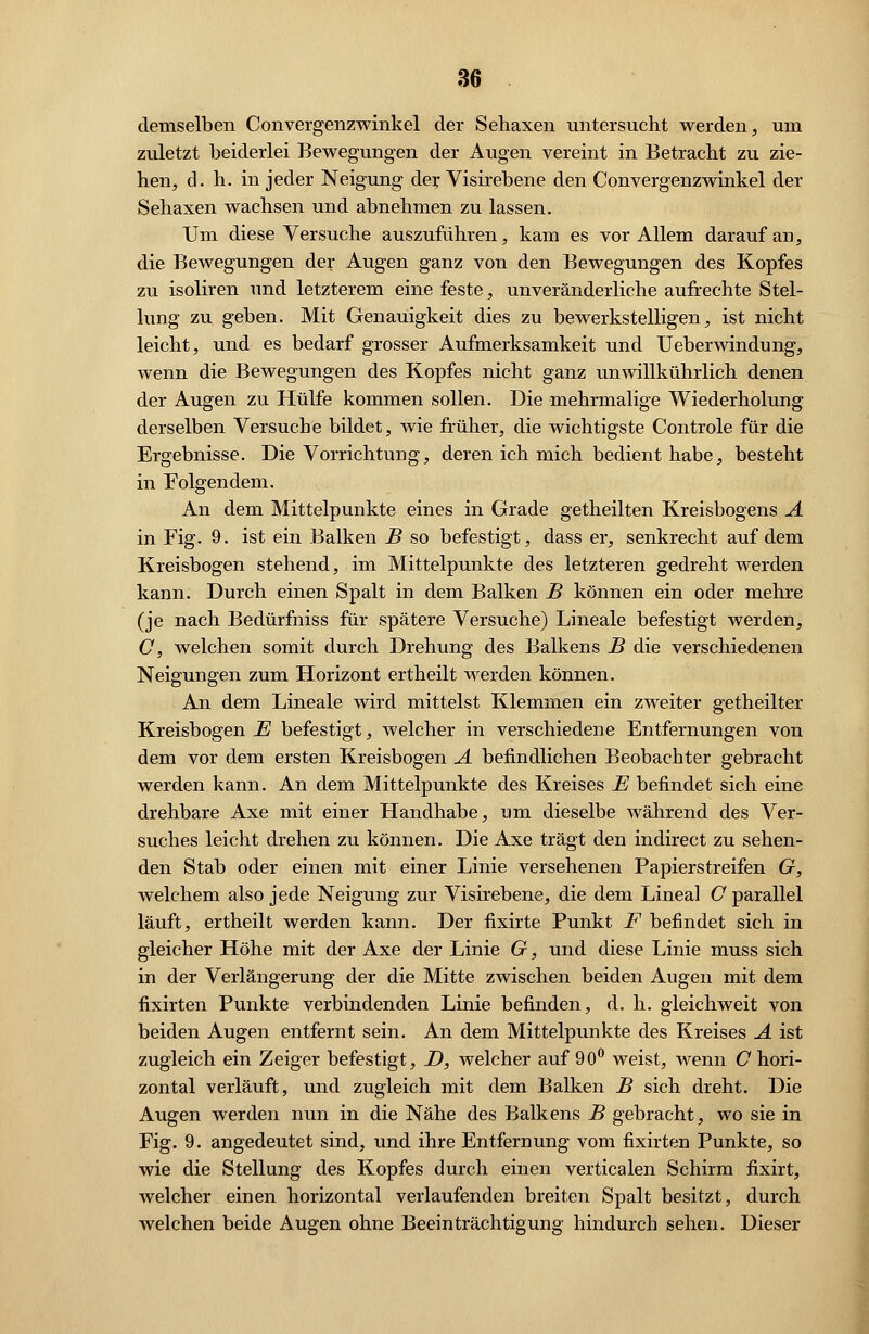 demselben Convergenzwinkel der Sehaxen untersucht werden, um zuletzt beiderlei Bewegungen der Augen vereint in Betracht zu zie- hen, d. h. in jeder Neigung der Visirebene den Convergenzwinkel der Sehaxen wachsen und abnehmen zu lassen. Um diese Versuche auszuführen, kam es vor Allem darauf an, die Bewegungen der Augen ganz von den Bewegungen des Kopfes zu isoliren und letzterem eine feste, unveränderliche aufrechte Stel- lung zu geben. Mit Genauigkeit dies zu bewerkstelligen, ist nicht leicht, und es bedarf grosser Aufmerksamkeit und Ueberwindung, wenn die Bewegungen des Kopfes nicht ganz unwillkührlich denen der Augen zu Hülfe kommen sollen. Die mehrmalige Wiederholung derselben Versuche bildet, wie früher, die wichtigste Controle für die Ergebnisse. Die Vorrichtung, deren ich mich bedient habe, besteht in Folgendem. An dem Mittelpunkte eines in Grade getheilten Kreisbogens A in Fig. 9. ist ein Balken B so befestigt, dass er, senkrecht auf dem Kreisbogen stehend, im Mittelpunkte des letzteren gedreht werden kann. Durch einen Spalt in dem Balken B können ein oder mehre (je nach Bedürfniss für spätere Versuche) Lineale befestigt werden, C, welchen somit durch Drehung des Balkens B die verschiedenen Neigungen zum Horizont ertheilt werden können. An dem Lineale wird mittelst Klemmen ein zweiter getheilter Kreisbogen E befestigt, welcher in verschiedene Entfernungen von dem vor dem ersten Kreisbogen A befindlichen Beobachter gebracht werden kann. An dem Mittelpunkte des Kreises E befindet sich eine drehbare Axe mit einer Handhabe, um dieselbe während des Ver- suches leicht drehen zu können. Die Axe trägt den indirect zu sehen- den Stab oder einen mit einer Linie versehenen Papierstreifen G, welchem also jede Neigung zur Visirebene, die dem Lineal O parallel läuft, ertheilt werden kann. Der fixirte Punkt F befindet sich in gleicher Höhe mit der Axe der Linie G, und diese Linie muss sich in der Verlängerung der die Mitte zwischen beiden Augen mit dem fixirten Punkte verbindenden Linie befinden, d. h. gleichweit von beiden Augen entfernt sein. An dem Mittelpunkte des Kreises A ist zugleich ein Zeiger befestigt, D, welcher auf 90° weist, wenn C hori- zontal verläuft, und zugleich mit dem Balken B sich dreht. Die Augen werden nun in die Nähe des Balkens B gebracht, wo sie in Fig. 9. angedeutet sind, und ihre Entfernung vom fixirten Punkte, so wie die Stellung des Kopfes durch einen verticalen Schirm fixirt, welcher einen horizontal verlaufenden breiten Spalt besitzt, durch welchen beide Augen ohne Beeinträchtigung hindurch sehen. Dieser