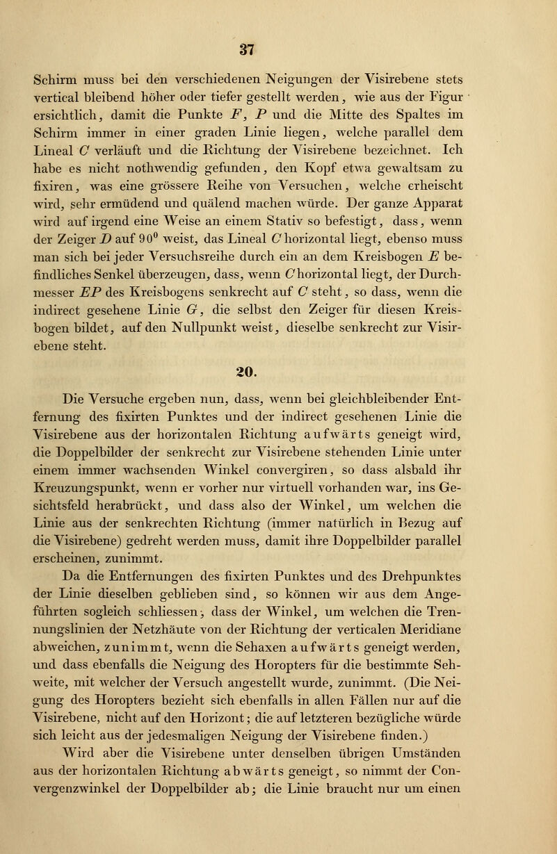 Schirm muss bei den verschiedenen Neigungen der Visirebene stets vertical bleibend höher oder tiefer gestellt werden, wie aus der Figur ersichtlich, damit die Punkte F, P und die Mitte des Spaltes im Schirm immer in einer graden Linie liegen, welche parallel dem Lineal C verläuft und die Richtung der Visirebene bezeichnet. Ich habe es nicht nothwendig gefunden, den Kopf etwa gewaltsam zu fixiren, was eine grössere Reihe von Versuchen, welche erheischt wird, sehr ermüdend und quälend machen würde. Der ganze Apparat wird auf irgend eine Weise an einem Stativ so befestigt, dass, wenn der Zeiger D auf 90° weist, das Lineal C horizontal liegt, ebenso muss man sich bei jeder Versuchsreihe durch ein an dem Kreisbogen JE be- findliches Senkel überzeugen, dass, wenn Chorizontal liegt, der Durch- messer EP des Kreisbogens senkrecht auf C steht, so dass, wenn die indirect gesehene Linie G, die selbst den Zeiger für diesen Kreis- bogen bildet, auf den Nullpunkt weist, dieselbe senkrecht zur Visir- ebene steht. 20. Die Versuche ergeben nun, dass, wenn bei gleichbleibender Ent- fernung des fixirten Punktes und der indirect gesehenen Linie die Visirebene aus der horizontalen Richtung aufwärts geneigt wird, die Doppelbilder der senkrecht zur Visirebene stehenden Linie unter einem immer wachsenden Winkel convergiren, so dass alsbald ihr Kreuzungspunkt, wenn er vorher nur virtuell vorhanden war, ins Ge- sichtsfeld herabrückt, und dass also der Winkel, um welchen die Linie aus der senkrechten Richtung (immer natürlich in Bezug auf die Visirebene) gedreht werden muss, damit ihre Doppelbilder parallel erscheinen, zunimmt. Da die Entfernungen des fixirten Punktes und des Drehpunktes der Linie dieselben geblieben sind, so können wir aus dem Ange- führten sogleich schliessen> dass der Winkel, um welchen die Tren- nungslinien der Netzhäute von der Richtung der verticalen Meridiane abweichen, zunimmt, wenn die Sehaxen aufwärts geneigt werden, und dass ebenfalls die Neigung des Horopters für die bestimmte Seh- weite, mit welcher der Versuch angestellt wurde, zunimmt. (Die Nei- gung des Horopters bezieht sich ebenfalls in allen Fällen nur auf die Visirebene, nicht auf den Horizont; die auf letzteren bezügliche würde sich leicht aus der jedesmaligen Neigung der Visirebene finden.) Wird aber die Visirebene unter denselben übrigen Umständen aus der horizontalen Richtung abwärts geneigt, so nimmt der Con- vergenzwinkel der Doppelbilder ab ', die Linie braucht nur um einen