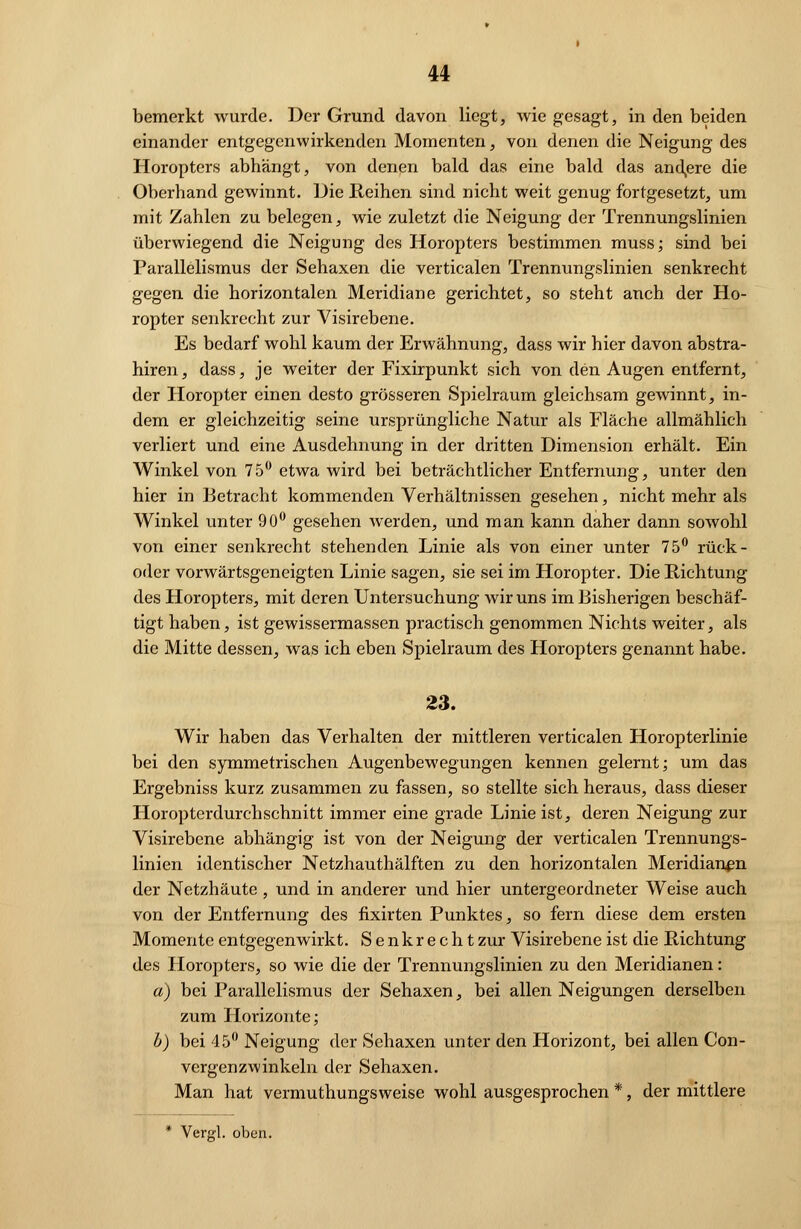 bemerkt wurde. Der Grund davon liegt, wie gesagt, in den beiden einander entgegenwirkenden Momenten, von denen die Neigung des Horopters abhängt, von denen bald das eine bald das andere die Oberhand gewinnt. Die Reihen sind nicht weit genug fortgesetzt, um mit Zahlen zu belegen, wie zuletzt die Neigung der Trennungslinien überwiegend die Neigung des Horopters bestimmen muss; sind bei Parallelismus der Sehaxen die verticalen Trennungslinien senkrecht gegen die horizontalen Meridiane gerichtet, so steht anch der Ho- ropter senkrecht zur Visirebene. Es bedarf wohl kaum der Erwähnung, dass wir hier davon abstra- hiren, dass, je weiter der Fixirpunkt sich von den Augen entfernt, der Horopter einen desto grösseren Spielraum gleichsam gewinnt, in- dem er gleichzeitig seine ursprüngliche Natur als Fläche allmählich verliert und eine Ausdehnung in der dritten Dimension erhält. Ein Winkel von 75° etwa wird bei beträchtlicher Entfernung, unter den hier in Betracht kommenden Verhältnissen gesehen, nicht mehr als Winkel unter 90° gesehen werden, und man kann daher dann sowohl von einer senkrecht stehenden Linie als von einer unter 75° rück- oder vorwärtsgeneigten Linie sagen, sie sei im Horopter. Die Richtung des Horopters, mit deren Untersuchung wir uns im Bisherigen beschäf- tigt haben, ist gewissermassen practisch genommen Nichts weiter, als die Mitte dessen, was ich eben Spielraum des Horopters genannt habe. 23. Wir haben das Verhalten der mittleren verticalen Horopterlinie bei den symmetrischen Augenbewegungen kennen gelernt; um das Ergebniss kurz zusammen zu fassen, so stellte sich heraus, dass dieser Horoptcrdurchschnitt immer eine grade Linie ist, deren Neigung zur Visirebene abhängig ist von der Neigung der verticalen Trennungs- linien identischer Netzhauthälften zu den horizontalen Meridianen der Netzhäute , und in anderer und hier untergeordneter Weise auch von der Entfernung des fixirten Punktes, so fern diese dem ersten Momente entgegenwirkt. Senkrecht zur Visirebene ist die Richtung des Horopters, so wie die der Trennungslinien zu den Meridianen: a) bei Parallelismus der Sehaxen, bei allen Neigungen derselben zum Horizonte; b) bei 45° Neigung der Sehaxen unter den Horizont, bei allen Con- vergenzwinkeln der Sehaxen. Man hat vermuthungsweise wohl ausgesprochen *, der mittlere * Vero'l. oben.