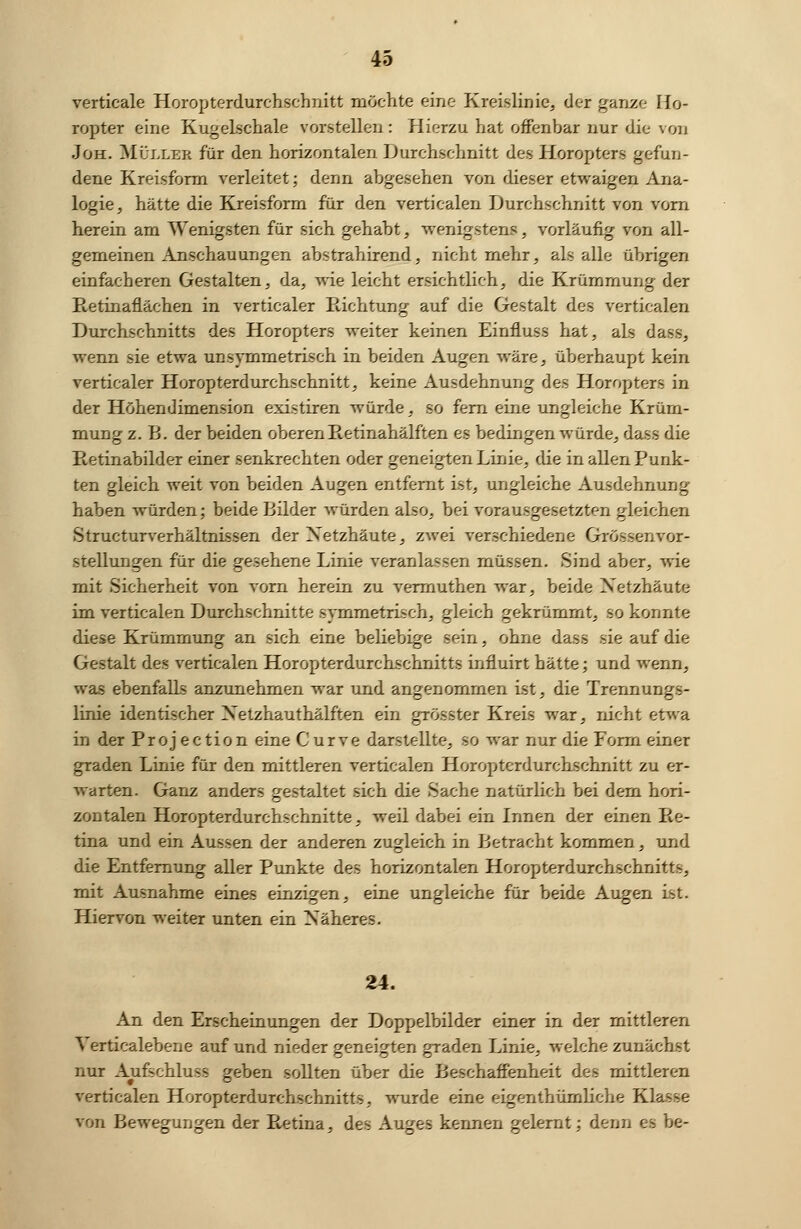verticale Horopterdurchschnitt möchte eine Kreislinie, der ganze Ho- ropter eine Kugelschale vorstellen : Hierzu hat offenbar nur die von Joh. Müller für den horizontalen Durchschnitt des Horopters gefun- dene Kreisform verleitet; denn abgesehen von dieser etwaigen Ana- logie, hätte die Kreisform für den verticalen Durchschnitt von vorn herein am Wenigsten für sich gehabt, wenigstens, vorläufig von all- gemeinen Anschauungen abstrahirend, nicht mehr, als alle übrigen einfacheren Gestalten, da, wie leicht ersichtlich, die Krümmung der Retinaflächen in verticaler Richtung auf die Gestalt des verticalen Durchschnitts des Horopters weiter keinen Einfluss hat, als dass, wenn sie etwa unsymmetrisch in beiden Augen wäre, überhaupt kein verticaler Horopterdurchschnitt, keine Ausdehnung des Horopters in der Höhendimension existiren würde, so fern eine ungleiche Krüm- mung z. B. der beiden oberen Retinahälften es bedingen würde, dass die Retinabilder einer senkrechten oder geneigten Linie, die in allen Punk- ten gleich weit von beiden Augen entfernt ist, ungleiche Ausdehnung haben würden; beide Bilder würden also, bei vorausgesetzten gleichen Structurverhältnissen der Netzhäute, zwei verschiedene Grössen Vor- stellungen für die gesehene Linie veranlassen müssen. Sind aber, wie mit Sicherheit von vorn herein zu vermuthen war, beide Netzhäute im verticalen Durchschnitte symmetrisch, gleich gekrümmt, so konnte diese Krümmung an sich eine beliebige sein, ohne dass sie auf die Gestalt des verticalen Horopterdurchschnitts influirt hätte; und wenn, was ebenfalls anzunehmen war und angenommen ist, die Trennungs- linie identischer Netzhauthälften ein grösster Kreis war, nicht etwa in der Projection eine Curve darstellte, so war nur die Form einer graden Linie für den mittleren verticalen Horopterdurchschnitt zu er- warten. Ganz anders gestaltet sich die Sache natürlich bei dem hori- zontalen Horopterdurchschnitte, weil dabei ein Innen der einen Re- tina und ein Aussen der anderen zugleich in Betracht kommen, und die Entfernung aller Punkte des horizontalen Horopterdurchschnitts, mit Ausnahme eines einzigen, eine ungleiche für beide Augen Ist. Hiervon weiter unten ein Näheres. 24. An den Erscheinungen der Doppelbilder einer in der mittleren Verticalebene auf und nieder geneigten graden Linie, welche zunächst nur Aufschluss geben sollten über die Beschaffenheit des mittleren verticalen Horopterdurchschnitts, wurde eine eigentümliche Klasse von Bewegungen der Retina, des Auges kennen gelernt; denn es be-
