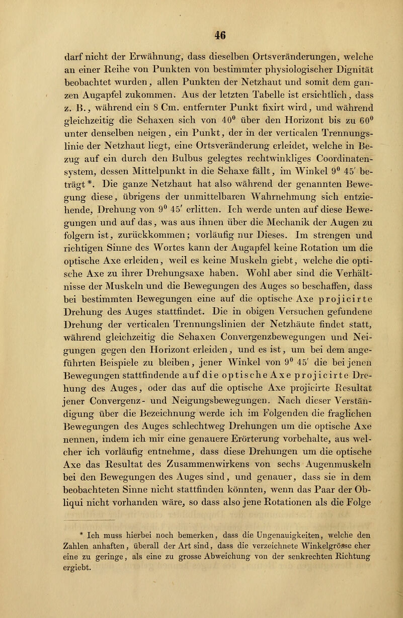 darf nicht der Erwähnung, dass dieselben Ortsveränderungen, welche an einer Reihe von Punkten von bestimmter physiologischer Dignität beobachtet wurden, allen Punkten der Netzhaut und somit dem gan- zen Augapfel zukommen. Aus der letzten Tabelle ist ersichtlich, dass z. B., während ein 8 Cm. entfernter Punkt fixirt wird, und während gleichzeitig die Sehaxen sich von 40° über den Horizont bis zu 60° unter denselben neigen, ein Punkt, der in der verticalen Trennungs- linie der Netzhaut liegt, eine Ortsveränderung erleidet, welche in Be- zug auf ein durch den Bulbus gelegtes rechtwinkliges Coordinaten- system, dessen Mittelpunkt in die Sehaxe fällt, im Winkel 9° 45' be- trägt *. Die ganze Netzhaut hat also während der genannten Bewe- gung diese, übrigens der unmittelbaren Wahrnehmung sich entzie- hende, Drehung von 9° 45' erlitten. Ich werde unten auf diese Bewe- gungen und auf das, was aus ihnen über die Mechanik der Augen zu folgern ist, zurückkommen; vorläufig nur Dieses. Im strengen und richtigen Sinne des Wortes kann der Augapfel keine Rotation um die optische Axe erleiden, weil es keine Muskeln giebt, welche die opti- sche Axe zu ihrer Drehungsaxe haben. Wohl aber sind die Verhält- nisse der Muskeln und die Bewegungen des Auges so beschaffen, dass bei bestimmten Bewegungen eine auf die optische Axe projicirte Drehung des Auges stattfindet. Die in obigen Versuchen gefundene Drehung der verticalen Trennungslinien der Netzhäute findet statt, während gleichzeitig die Sehaxen Convergenzbewegungen und Nei- gungen gegen den Horizont erleiden, und es ist, um bei dem ange- führten Beispiele zu bleiben, jener Winkel von 9° 45' die bei jenen Bewegungen stattfindende auf die optischeAxe projicirte Dre- hung des Auges, oder das auf die optische Axe projicirte Resultat jener Convergenz- und Neigungsbewegungen. Nach dieser Verstän- digung über die Bezeichnung werde ich im Folgenden die fraglichen Bewegungen des Auges schlechtweg Drehungen um die optische Axe nennen, indem ich mir eine genauere Erörterung vorbehalte, aus wel- cher ich vorläufig entnehme, dass diese Drehungen um die optische Axe das Resultat des Zusammenwirkens von sechs Augenmuskeln bei den Bewegungen des Auges sind, und genauer, dass sie in dem beobachteten Sinne nicht stattfinden könnten, wenn das Paar der Ob- liqui nicht vorhanden wäre, so dass also jene Rotationen als die Folge * Ich muss hierbei noch bemerken, dass die Ungenauigkeiten, welche den Zahlen anhaften, überall der Art sind, dass die verzeichnete Winkelgröase eher eine zu geringe, als eine zu grosse Abweichung von der senkrechten Richtung ergiebt.