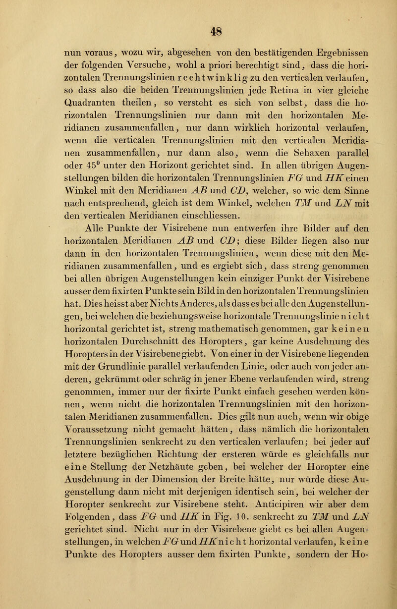 nun voraus, wozu wir, abgesehen von den bestätigenden Ergebnissen der folgenden Versuche, wohl a priori berechtigt sind, dass die hori- zontalen Trennungslinien rechtwinklig zu den verticalen verlaufen, so dass also die beiden Trennungslinien jede Retina in vier gleiche Quadranten theilen, so versteht es sich von selbst, dass die ho- rizontalen Trennungslinien nur dann mit den horizontalen Me- ridianen zusammenfallen, nur dann wirklich horizontal verlaufen, wenn die verticalen Trennungslinien mit den verticalen Meridia- nen zusammenfallen, nur dann also, wenn die Sehaxen parallel oder 45° unter den Horizont gerichtet sind. In allen übrigen Augen- stellungen bilden die horizontalen Trennungslinien FG und HK einen Winkel mit den Meridianen AB und CD, welcher, so wie dem Sinne nach entsprechend, gleich ist dem Winkel, welchen TM und LN mit den verticalen Meridianen einschliessen. Alle Punkte der Visirebene nun entwerfen ihre Bilder auf den horizontalen Meridianen AB und CD; diese Bilder liegen also nur dann in den horizontalen Trennungslinien, wenn diese mit den Me- ridianen zusammenfallen, und es ergiebt sich, dass streng genommen bei allen übrigen Augenstellungen kein einziger Punkt der Visirebene ausser dem fixirten Punkte sein Bild in den horizontalen Trennungslinien hat. Diesheisst aber Nichts Anderes, als dass es bei alle den Augenstellun- gen, bei welchen die beziehungsweise horizontale Trennungslinie nicht horizontal gerichtet ist, streng mathematisch genommen, gar keinen horizontalen Durchschnitt des Horopters, gar keine Ausdehnung des Horopters in der Visirebene giebt. Von einer in der Visirebene liegenden mit der Grundlinie parallel verlaufenden Linie, oder auch von jeder an- deren, gekrümmt oder schräg in jener Ebene verlaufenden wird, streng genommen, immer nur der fixirte Punkt einfach gesehen werden kön- nen, wenn nicht die horizontalen Trennungslinien mit den horizon- talen Meridianen zusammenfallen. Dies gilt nun auch, wenn wir obige Voraussetzung nicht gemacht hätten, dass nämlich die horizontalen Trennungslinien senkrecht zu den verticalen verlaufen; bei jeder auf letztere bezüglichen Richtung der ersteren würde es gleichfalls nur eine Stellung der Netzhäute geben, bei welcher der Horopter eine Ausdehnung in der Dimension der Breite hätte, nur würde diese Au- genstellung dann nicht mit derjenigen identisch sein, bei welcher der Horopter senkrecht zur Visirebene steht. Anticipiren wir aber dem Folgenden, dass FG und HK in Fig. 10. senkrecht zu TM und LN gerichtet sind. Nicht nur in der Visirebene giebt es bei allen Augen- stellungen, in welchen FG und HKn i c h t horizontal verlaufen, keine Punkte des Horopters ausser dem fixirten Punkte, sondern der Ho-