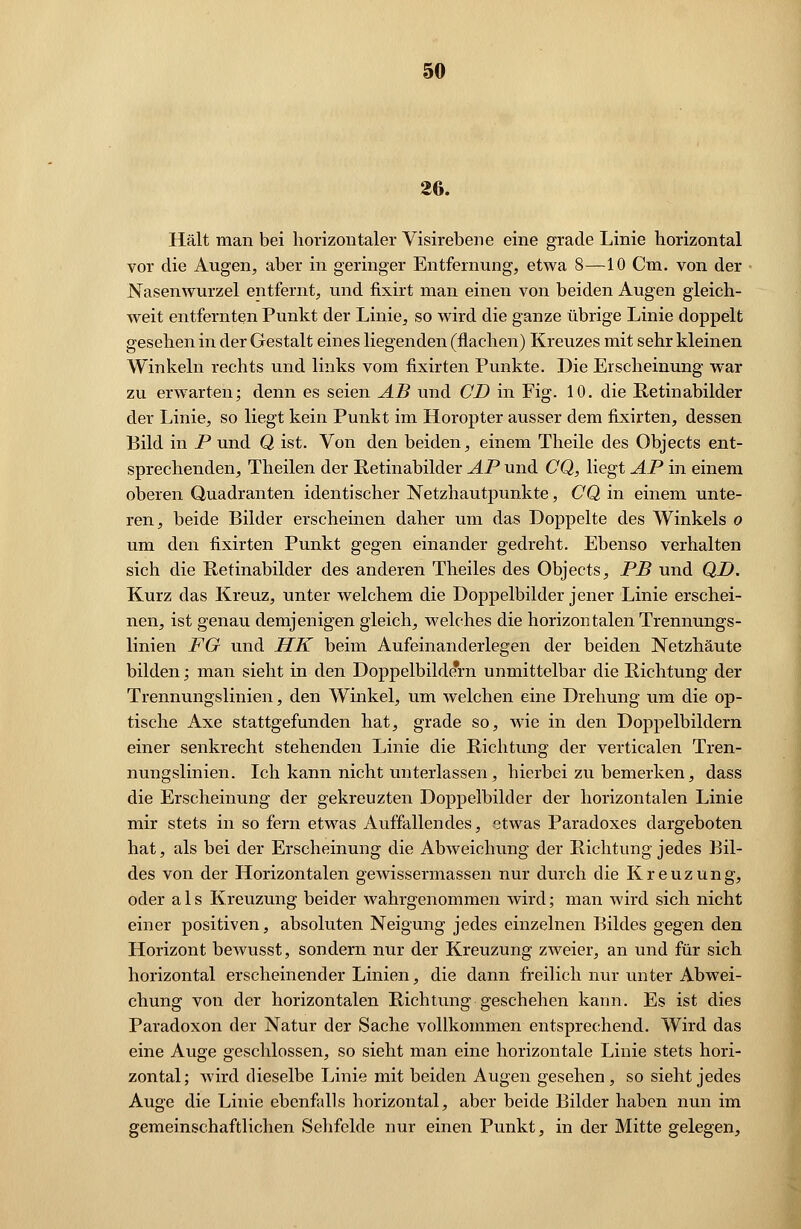 26. Hält man bei horizontaler Visirebene eine gracle Linie horizontal vor die Augen, aber in geringer Entfernung, etwa 8—10 Cm. von der Nasenwurzel entfernt, und fixirt man einen von beiden Augen gleich- weit entfernten Punkt der Linie, so wird die ganze übrige Linie doppelt gesehen in der Gestalt eines liegenden (flachen) Kreuzes mit sehr kleinen Winkeln rechts und links vom fixirten Punkte. Die Erscheinung war zu erwarten; denn es seien AB und CD in Fig. 10. die Pvetinabilder der Linie, so liegt kein Punkt im Horopter ausser dem fixirten, dessen Bild in P und Q ist. Von den beiden, einem Theile des Objects ent- sprechenden, Theilen der Pvetinabilder AP und CQ, liegt AP in einem oberen Quadranten identischer Netzhautpunkte, CQ in einem unte- ren, beide Bilder erscheinen daher um das Doppelte des Winkels o um den fixirten Punkt gegen einander gedreht. Ebenso verhalten sich die Retinabilder des anderen Theiles des Objects, PB und QD. Kurz das Kreuz, unter welchem die Doppelbilder jener Linie erschei- nen, ist genau demjenigen gleich, welches die horizon talen Trennungs- linien FG und HK beim Aufeinanderlegen der beiden Netzhäute bilden; man sieht in den Doppelbildern unmittelbar die Richtung der Trennungslinien, den Winkel, um welchen eine Drehung um die op- tische Axe stattgefunden hat, grade so, wie in den Doppelbildern einer senkrecht stehenden Linie die Richtung der verticalen Tren- nungslinien. Ich kann nicht unterlassen, hierbei zu bemerken, dass die Erscheinung der gekreuzten Doppelbilder der horizontalen Linie mir stets in so fern etwas Auffallendes, etwas Paradoxes dargeboten hat, als bei der Erscheinung die Abweichung der Richtung jedes Bil- des von der Horizontalen gewissermassen nur durch die Kreuzung, oder als Kreuzung beider wahrgenommen wird; man wird sich nicht einer positiven, absoluten Neigung jedes einzelnen Bildes gegen den Horizont bewusst, sondern nur der Kreuzung zweier, an und für sich horizontal erscheinender Linien, die dann freilich nur unter Abwei- chung von der horizontalen Richtung geschehen kann. Es ist dies Paradoxon der Natur der Sache vollkommen entsprechend. Wird das eine Auge geschlossen, so sieht man eine horizontale Linie stets hori- zontal; wird dieselbe Linie mit beiden Augen gesehen, so sieht jedes Auge die Linie ebenfalls horizontal, aber beide Bilder haben nun im gemeinschaftlichen Sehfelde nur einen Punkt, in der Mitte gelegen,