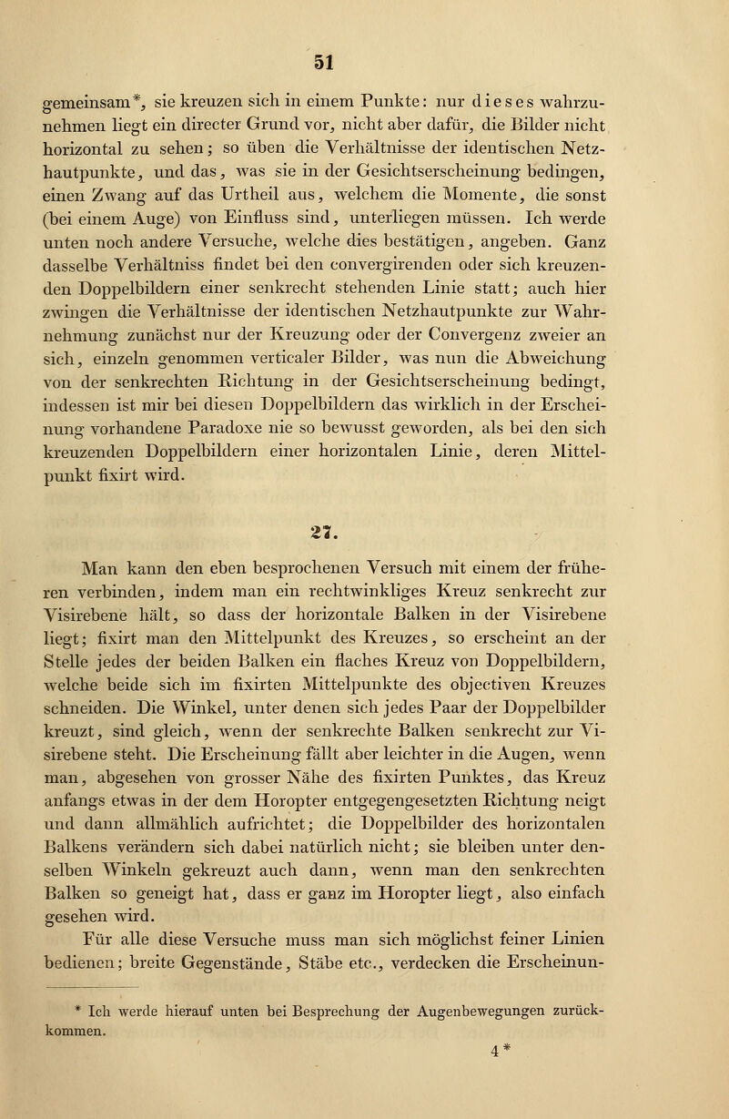 gemeinsam*, sie kreuzen sich in einem Punkte: nur dieses wahrzu- nehmen liegt ein directer Grund vor, nicht aber dafür, die Bilder nicht horizontal zu sehen; so üben die Verhältnisse der identischen Netz- hautpunkte, und das, was sie in der Gesichtserscheinung bedingen, einen Zwang auf das Urtheil aus, welchem die Momente, die sonst (bei einem Auge) von Einfluss sind, unterliegen müssen. Ich werde unten noch andere Versuche, welche dies bestätigen, angeben. Ganz dasselbe Verhältniss findet bei den convergirenden oder sich kreuzen- den Doppelbildern einer senkrecht stehenden Linie statt; auch hier zwingen die Verhältnisse der identischen Netzhautpunkte zur Wahr- nehmung zunächst nur der Kreuzung oder der Convergenz zweier an sich, einzeln genommen verticaler Bilder, was nun die Abweichung von der senkrechten Sichtung in der Gesichtserscheinung bedingt, indessen ist mir bei diesen Doppelbildern das wirklich in der Erschei- nung vorhandene Paradoxe nie so bewusst geworden, als bei den sich kreuzenden Doppelbildern einer horizontalen Linie, deren Mittel- punkt fixirt wird. 27. Man kann den eben besprochenen Versuch mit einem der frühe- ren verbinden, indem man ein rechtwinkliges Kreuz senkrecht zur Visirebene hält, so dass der horizontale Balken in der Visirebene liegt; fixirt man den Mittelpunkt des Kreuzes, so erscheint an der Stelle jedes der beiden Balken ein flaches Kreuz von Doppelbildern, welche beide sich im fixirten Mittelpunkte des objeetiven Kreuzes schneiden. Die Winkel, unter denen sich jedes Paar der Doppelbilder kreuzt, sind gleich, wenn der senkrechte Balken senkrecht zur Vi- sirebene steht. Die Erscheinung fällt aber leichter in die Augen, wenn man, abgesehen von grosser Nähe des fixirten Punktes, das Kreuz anfangs etwas in der dem Horopter entgegengesetzten Richtung neigt und dann allmählich aufrichtet; die Doppelbilder des horizontalen Balkens verändern sich dabei natürlich nicht; sie bleiben unter den- selben Winkeln gekreuzt auch dann, wenn man den senkrechten Balken so geneigt hat, dass er ganz im Horopter liegt, also einfach gesehen wird. Für alle diese Versuche muss man sich möglichst feiner Linien bedienen; breite Gegenstände, Stäbe etc., verdecken die Erscheinun- * Ich werde hierauf unten bei Besprechung der Augenbewegungen zurück- kommen. 4*