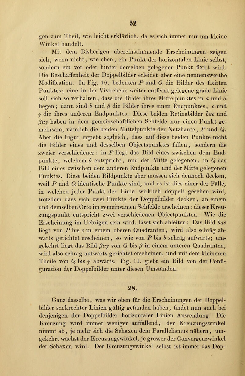 gen zum Theil, wie leicht erklärlich, da es sich immer nur um kleine Winkel handelt. Mit dem Bisherigen übereinstimmende Erscheinungen zeigen sich, wenn nicht, wie eben, ein Punkt der horizontalen Linie selbst, sondern ein vor oder hinter derselben gelegener Punkt fixirt wird. Die Beschaffenheit der Doppelbilder erleidet aber eine nennenswerthe Modifikation. In Fig. 10. bedeuten P und Q die Bilder des fixirten Punktes; eine in der Visirebene weiter entfernt gelegene grade Linie soll sich so verhalten, dass die Bilder ihres Mittelpunktes in a und a liegen; dann sind b und ß die Bilder ihres einen Endpunktes, c und y die ihres anderen Endpunktes. Diese beiden Retinabilder bac und ßay haben in dem gemeinschaftlichen Sehfelde nur einen Punkt ge- meinsam, nämlich die beiden Mittelpunkte der Netzhäute, P und Q. Aber die Figur ergiebt sogleich, dass auf diese beiden Punkte nicht die Bilder eines und desselben Objectspunktes fallen, sondern die zweier verschiedener : in P liegt das Bild eines zwischen dem End- punkte, welchem b entspricht, und der Mitte gelegenen, in Q das Bild eines zwischen dem anderen Endpunkte und der Mitte gelegenen Punktes. Diese beiden Bildpunkte aber müssen sich dennoch decken, Aveil P und Q identische Punkte sind, und es ist dies einer der Fälle, in welchen jeder Punkt der Linie wirklich doppelt gesehen wird, trotzdem dass sich zwei Punkte der Doppelbilder decken, an einem und demselben Orte im gemeinsamen Sehfelde erscheinen: dieser Kreu- zungspunkt entspricht zwei verschiedenen Objectpunkten. Wie die Erscheinung im Uebrigen sein wird, lässt sich ableiten: Das Bild bac liegt von P bis c in einem oberen Quadranten, wird also schräg ab- wärts gerichtet erscheinen, so wie von Pbis b schräg aufwärts; um- gekehrt liegt das Bild ßay von Q bis ß in einem unteren Quadranten, wird also schräg aufwärts gerichtet erscheinen, und mit dem kleineren Theile von Q bis / abwärts. Fig. 11. giebt ein Bild von der Confi- guration der Doppelbilder unter diesen Umständen. 28. Ganz dasselbe, was wir oben für die Erscheinungen der Doppel- bilder senkrechter Linien gültig gefunden haben, findet nun auch bei denjenigen der Doppelbilder horizontaler Linien Anwendung. Die Kreuzung wird immer weniger auffallend, der Kreuzungswinkel nimmt ab, je mehr sich die Sehaxen dem Parallelismus nähern, um- gekehrt wächst der Kreuzungswinkel, je grösser der Convergenzwinkel der Sehaxen wird. Der Kreuzungswinkel selbst ist immer das Dop-