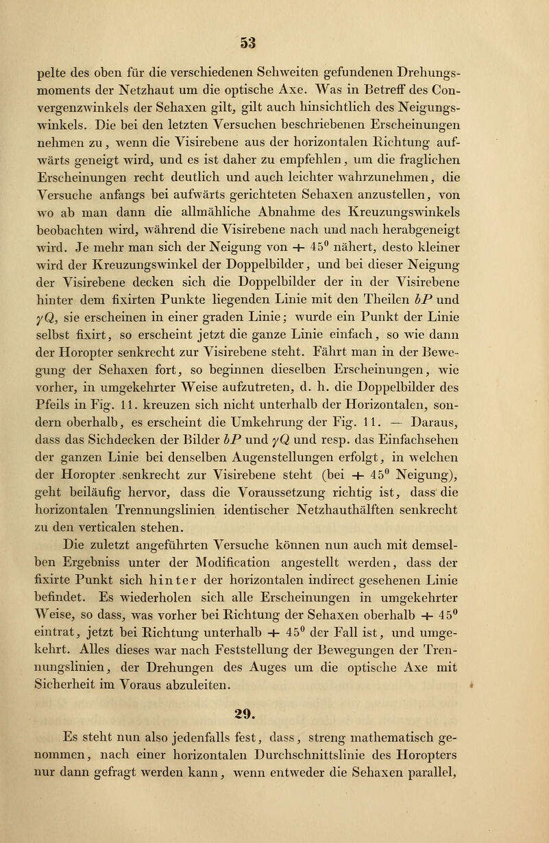 pelte des oben für die verschiedenen Sehweiten gefundenen Drehungs- moments der Netzhaut um die optische Axe. Was in Betreff des Con- vergenzwinkels der Sehaxen gilt, gilt auch hinsichtlich des Neigungs- winkels. Die bei den letzten Versuchen beschriebenen Erscheinungen nehmen zu, wenn die Visirebene aus der horizontalen Richtung auf- wärts geneigt wird, und es ist daher zu empfehlen, um die fraglichen Erscheinungen recht deutlich und auch leichter wahrzunehmen, die Versuche anfangs bei aufwärts gerichteten Sehaxen anzustellen, von wo ab man dann die allmähliche Abnahme des Kreuzungswinkels beobachten wird, während die Visirebene nach und nach herabgeneigt wird. Je mehr man sich der Neigung von + 45° nähert, desto kleiner wird der Kreuzungswinkel der Doppelbilder, und bei dieser Neigung der Visirebene decken sich die Doppelbilder der in der Visirebene hinter dem fixirten Punkte liegenden Linie mit den Theilen bP und yQ, sie erscheinen in einer graden Linie; wurde ein Punkt der Linie selbst fixirt, so erscheint jetzt die ganze Linie einfach, so wie dann der Horopter senkrecht zur Visirebene steht. Fährt man in der Bewe- gung der Sehaxen fort, so beginnen dieselben Erscheinungen, wie vorher, in umgekehrter Weise aufzutreten, d. h. die Doppelbilder des Pfeils in Fig. 11. kreuzen sich nicht unterhalb der Horizontalen, son- dern oberhalb, es erscheint die Umkehrung der Fig. 11. — Daraus, dass das Sichdecken der Bilder bP und yQ und resp. das Einfachsehen der ganzen Linie bei denselben Augenstellungen erfolgt, in welchen der Horopter senkrecht zur Visirebene steht (bei +45° Neigung), geht beiläufig hervor, dass die Voraussetzung richtig ist, dass die horizontalen Trennungslinien identischer Netzhauthälften senkrecht zu den verticalen stehen. Die zuletzt angeführten Versuche können nun auch mit demsel- ben Ergebniss unter der Modification angestellt werden, dass der fixirte Punkt sich hinter der horizontalen indirect gesehenen Linie befindet. Es wiederholen sich alle Erscheinungen in umgekehrter Weise, so dass, was vorher bei Richtung der Sehaxen oberhalb + 45° eintrat, jetzt bei Richtung unterhalb + 45° der Fall ist, und umge- kehrt. Alles dieses war nach Feststellung der Bewegungen der Tren- nungslinien, der Drehungen des Auges um die optische Axe mit Sicherheit im Voraus abzuleiten. 29. Es steht nun also jedenfalls fest, dass, streng mathematisch ge- nommen, nach einer horizontalen Durchschnittslinie des Horopters nur dann gefragt werden kann, wenn entweder die Sehaxen parallel,