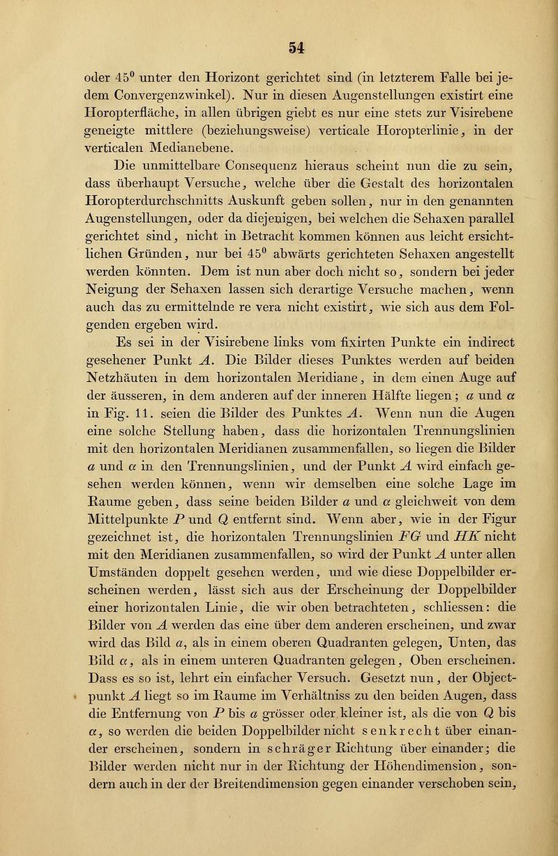 oder 45° unter den Horizont gerichtet sind (in letzterem Falle bei je- dem Convergenzwinkel). Nur in diesen Augenstellungen existirt eine Horopterfläche, in allen übrigen giebt es nur eine stets zur Visirebene geneigte mittlere (beziehungsweise) verticale Horopterlinie, in der verticalen Median ebene. Die unmittelbare Consequenz hieraus scheint nun die zu sein, dass überhaupt Versuche, welche über die Gestalt des horizontalen Horopterdurchschnitts Auskunft geben sollen, nur in den genannten Augenstellungen, oder da diejenigen, bei welchen die Sehaxen parallel gerichtet sind, nicht in Betracht kommen können aus leicht ersicht- lichen Gründen, nur bei 45° abwärts gerichteten Sehaxen angestellt werden könnten. Dem ist nun aber doch nicht so, sondern bei jeder Neigung der Sehaxen lassen sich derartige Versuche machen, wenn auch das zu ermittelnde re vera nicht existirt, wie sich aus dem Fol- genden ergeben wird. Es sei in der Visirebene links vom flxirten Punkte ein indirect gesehener Punkt A. Die Bilder dieses Punktes werden auf beiden Netzhäuten in dem horizontalen Meridiane, in dem einen Auge auf der äusseren, in dem anderen auf der inneren Hälfte liegen; a und a in Fig. 11. seien die Bilder des Punktes A. Wenn nun die Augen eine solche Stellung haben, dass die horizontalen Trennungslinien mit den horizontalen Meridianen zusammenfallen, so liegen die Bilder a und a in den Trennungslinien, und der Punkt A wird einfach ge- sehen werden können, wenn wir demselben eine solche Lage im Räume geben, dass seine beiden Bilder a und a gleichweit von dem Mittelpunkte P und Q entfernt sind. Wenn aber, wie in der Figur gezeichnet ist, die horizontalen Trennungslinien FG und HKnicht mit den Meridianen zusammenfallen, so wird der Punkt A unter allen Umständen doppelt gesehen werden, und wie diese Doppelbilder er- scheinen werden, lässt sich aus der Erscheinung der Doppelbilder einer horizontalen Linie, die wir oben betrachteten, schliessen: die Bilder von A werden das eine über dem anderen erscheinen, und zwar wird das Bild a, als in einem oberen Quadranten gelegen, Unten, das Bild a, als in einem unteren Quadranten gelegen, Oben erscheinen. Dass es so ist, lehrt ein einfacher Versuch. Gesetzt nun, der Object- punkt A liegt so im Räume im Verhältniss zu den beiden Augen, dass die Entfernung von P bis a grösser oder kleiner ist, als die von Q bis a, so werden die beiden Doppelbilder nicht senkrecht über einan- der erscheinen, sondern in schräger Richtung übereinander; die Bilder werden nicht nur in der Richtung der Höhendimension, son- dern auch in der der Breitendimension gegen einander verschoben sein,