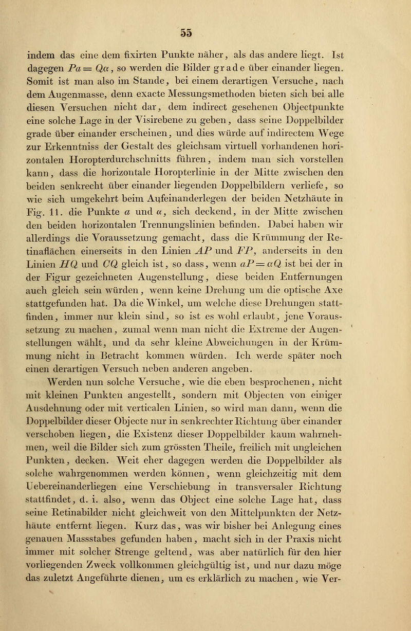 indem das eine dem fixirten Punkte näher, als das andere liegt. Ist dagegen Pa= Qa, so werden die Bilder grade über einander liegen. Somit ist man also im Stande, bei einem derartigen Versuche, nach dem Augenmasse, denn exacte Messungsmethoden bieten sich bei alle diesen Versuchen nicht dar, dem indirect gesehenen Objectpunkte eine solche Lage in der Visirebene zu geben, dass seine Doppelbilder grade über einander erscheinen, und dies würde auf indirectem Wege zur Erkenntniss der Gestalt des gleichsam virtuell vorhandenen hori- zontalen Horopterdurchschnitts führen, indem man sich vorstellen kann, dass die horizontale Horopterlinie in der Mitte zwischen den beiden senkrecht über einander liegenden Doppelbildern verliefe, so wie sich umgekehrt beim Aufeinanderlegen der beiden Netzhäute in Fig. 11. die Punkte a und a, sich deckend, in der Mitte zwischen den beiden horizontalen Trennungslinien befinden. Dabei haben wir allerdings die Voraussetzung gemacht, dass die Krümmung der Re- tinaflächen einerseits in den Linien AP und FP, anderseits in den Linien HQ und CQ gleich ist, so dass, wenn aP=aQ ist bei der in der Figur gezeichneten Augenstellung, diese beiden Entfernungen auch gleich sein würden, wenn keine Drehung um die optische Axe stattgefunden hat. Da die Winkel, um welche diese Drehungen statt- finden, immer nur klein sind, so ist es wohl erlaubt, jene Voraus- setzung zu machen, zumal wenn man nicht die Extreme der Augen- stellungen wählt, und da sehr kleine Abweichungen in der Krüm- mung nicht in Betracht kommen würden. Ich werde später noch einen derartigen Versuch neben anderen angeben. Werden nun solche Versuche, wie die eben besprochenen, nicht mit kleinen Punkten angestellt, sondern mit Objecten von einiger Ausdehnung oder mit verticalen Linien, so wird man dann, wenn die Doppelbilder dieser Objecte nur in senkrechter Pachtung über einander verschoben liegen, die Existenz dieser Doppelbilder kaum wahrneh- men, weil die Bilder sich zum grössten Theile, freilich mit ungleichen Punkten, decken. Weit eher dagegen werden die Doppelbilder als solche wahrgenommen werden können, wenn gleichzeitig mit dem Uebereinanderliegen eine Verschiebung in transversaler Richtung stattfindet, d. i. also, wenn das Object eine solche Lage hat, dass seine Retinabilder nicht gleich weit von den Mittelpunkten der Netz- häute entfernt liegen. Kurz das, was wir bisher bei Anlegung eines genauen Massstabes gefunden haben, macht sich in der Praxis nicht immer mit solcher Strenge geltend, was aber natürlich für den hier vorliegenden Zweck vollkommen gleichgültig ist, und nur dazu möge das zuletzt Angeführte dienen, um es erklärlich zu machen, wie Ver-