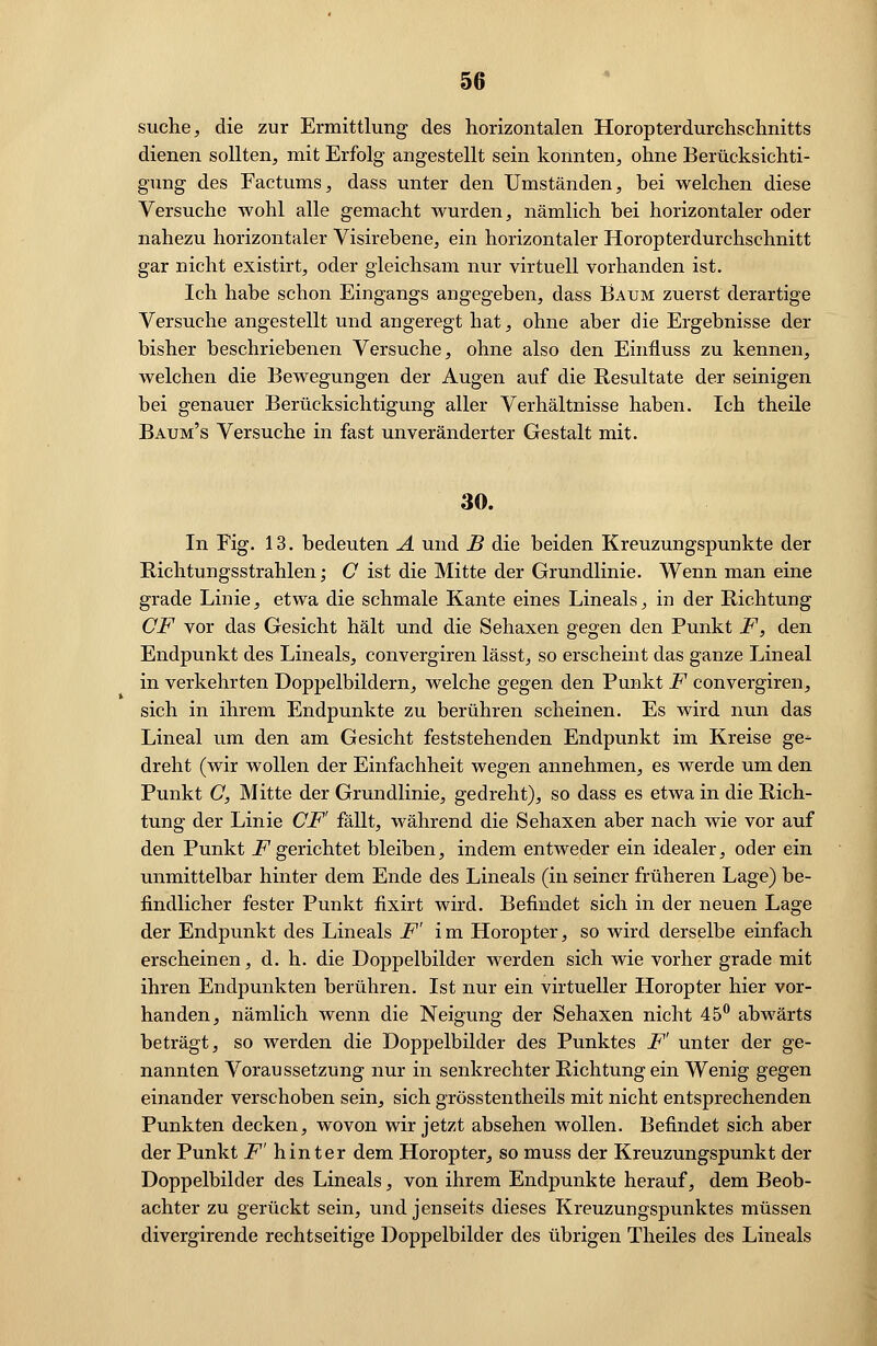 suche, die zur Ermittlung des horizontalen Horopterdurchschnitts dienen sollten, mit Erfolg angestellt sein konnten, ohne Berücksichti- gung des Factums, dass unter den Umständen, bei welchen diese Versuche wohl alle gemacht wurden, nämlich bei horizontaler oder nahezu horizontaler Visirebene, ein horizontaler Horopterdurchschnitt gar nicht existirt, oder gleichsam nur virtuell vorhanden ist. Ich habe schon Eingangs angegeben, dass Baum zuerst derartige Versuche angestellt und angeregt hat, ohne aber die Ergebnisse der bisher beschriebenen Versuche, ohne also den Einfluss zu kennen, welchen die Bewegungen der Augen auf die Resultate der seinigen bei genauer Berücksichtigung aller Verhältnisse haben. Ich theile Batjm's Versuche in fast unveränderter Gestalt mit. 30. In Fig. 13. bedeuten A und B die beiden Kreuzungspunkte der Bichtungsstrahlen; C ist die Mitte der Grundlinie. Wenn man eine grade Linie, etwa die schmale Kante eines Lineals, in der Richtung CF vor das Gesicht hält und die Sehaxen gegen den Punkt F, den Endpunkt des Lineals, convergiren lässt, so erscheint das ganze Lineal in verkehrten Doppelbildern, welche gegen den Punkt F convergiren, sich in ihrem Endpunkte zu berühren scheinen. Es wird nun das Lineal um den am Gesicht feststehenden Endpunkt im Kreise ge^ dreht (wir wollen der Einfachheit wegen annehmen, es werde um den Punkt C, Mitte der Grundlinie, gedreht), so dass es etwa in die Rich- tung der Linie CF' fällt, während die Sehaxen aber nach wie vor auf den Punkt F gerichtet bleiben, indem entweder ein idealer, oder ein unmittelbar hinter dem Ende des Lineals (in seiner früheren Lage) be- findlicher fester Punkt fixirt wird. Befindet sich in der neuen Lage der Endpunkt des Lineals F' im Horopter, so wird derselbe einfach erscheinen, d. h. die Doppelbilder werden sich wie vorher grade mit ihren Endpunkten berühren. Ist nur ein virtueller Horopter hier vor- handen, nämlich wenn die Neigung der Sehaxen nicht 45° abwärts beträgt, so werden die Doppelbilder des Punktes F' unter der ge- nannten Voraussetzung nur in senkrechter Richtung ein Wenig gegen einander verschoben sein, sich grösstentheils mit nicht entsprechenden Punkten decken, wovon wir jetzt absehen wollen. Befindet sich aber der Punkt F' hinter dem Horopter, so muss der Kreuzungspunkt der Doppelbilder des Lineals, von ihrem Endpunkte herauf, dem Beob- achter zu gerückt sein, und jenseits dieses Kreuzungspunktes müssen divergirende rechtseitige Doppelbilder des übrigen Theiles des Lineals