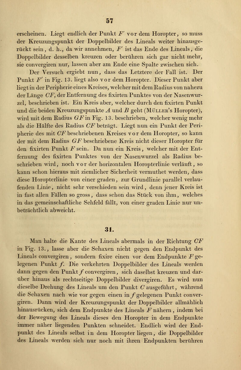 erscheinen. Liegt endlich der Punkt F' vor dem Horopter, so muss der Kreuzungspunkt der Doppelbilder des Lineals weiter hinausge- rückt sein, d. h., da wir annehmen, F' ist das Ende des Lineals, die Doppelbilder desselben kreuzen oder berühren sich gar nicht mehr, sie convergiren nur, lassen aber am Ende eine Spalte zwischen sich. Der Versuch ergiebt nun, dass das Letztere der Fall ist. Der Punkt F' in Fig. 13. liegt also vor dem Horopter. Dieser Punkt aber liegt in der Peripherie eines Kreises, welcher mit dem Eadius von nahezu der Länge CF, der Entfernung des fixirten Punktes von der Nasenwur- zel, beschrieben ist. Ein Kreis aber, welcher durch den fixirten Punkt und die beiden Kreuzungspunkte A und B geht (Müller's Horopter), wird mit dem Eadius GF in Fig. 13. beschrieben, welcher wenig mehr als die Hälfte des Eadius CF beträgt. Liegt nun ein Punkt der Peri- pherie des mit CF beschriebenen Kreises vor dem Horopter, so kann der mit dem Eadius GF beschriebene Kreis nicht dieser Horopter fin- den fixirten Punkt .Fsein. Da nun ein Kreis, welcher mit der Ent- fernung des fixirten Punktes von der Nasenwurzel als Eadius be- schrieben wird, noch vor der horizontalen Horopterlinie verläuft, so kann schon hieraus mit ziemlicher Sicherheit vermuthet werden, dass diese Horopterlinie von einer graden, zur Grundlinie parallel verlau- fenden Linie, nicht sehr verschieden sein wird, denn jener Kreis ist in fast allen Fällen so gross, dass schon das Stück von ihm, welches in das gemeinschaftliche Sehfeld fällt, von einer graden Linie nur un- beträchtlich abweicht. 31. Man halte die Kante des Lineals abermals in der Eichtung CF in Fig. 13., lasse aber die Sehaxen nicht gegen den Endpunkt des Lineals convergiren, sondern fixire einen vor dem Endpunkte F ge- legenen Punkt f. Die verkehrten Doppelbilder des Lineals werden dann gegen den Punkt f convergiren, sich daselbst kreuzen und dar- über hinaus als rechtseitige Doppelbilder divergiren. Es wird nun dieselbe Drehung des Lineals um den Punkt C ausgeführt, während die Sehaxen nach wie vor gegen einen in f gelegenen Punkt conver- giren. Dann wird der Kreuzungspunkt der Doppelbilder allmählich hinausrücken, sich dem Endpunkte des Lineals F nähern, indem bei der Bewegung des Lineals dieses den Horopter in dem Endpunkte immer näher liegenden Punkten schneidet. Endlich wird der End- punkt des Lineals selbst in dem Horopter liegen, die Doppelbilder des Lineals werden sich nur noch mit ihren Endpunkten berühren