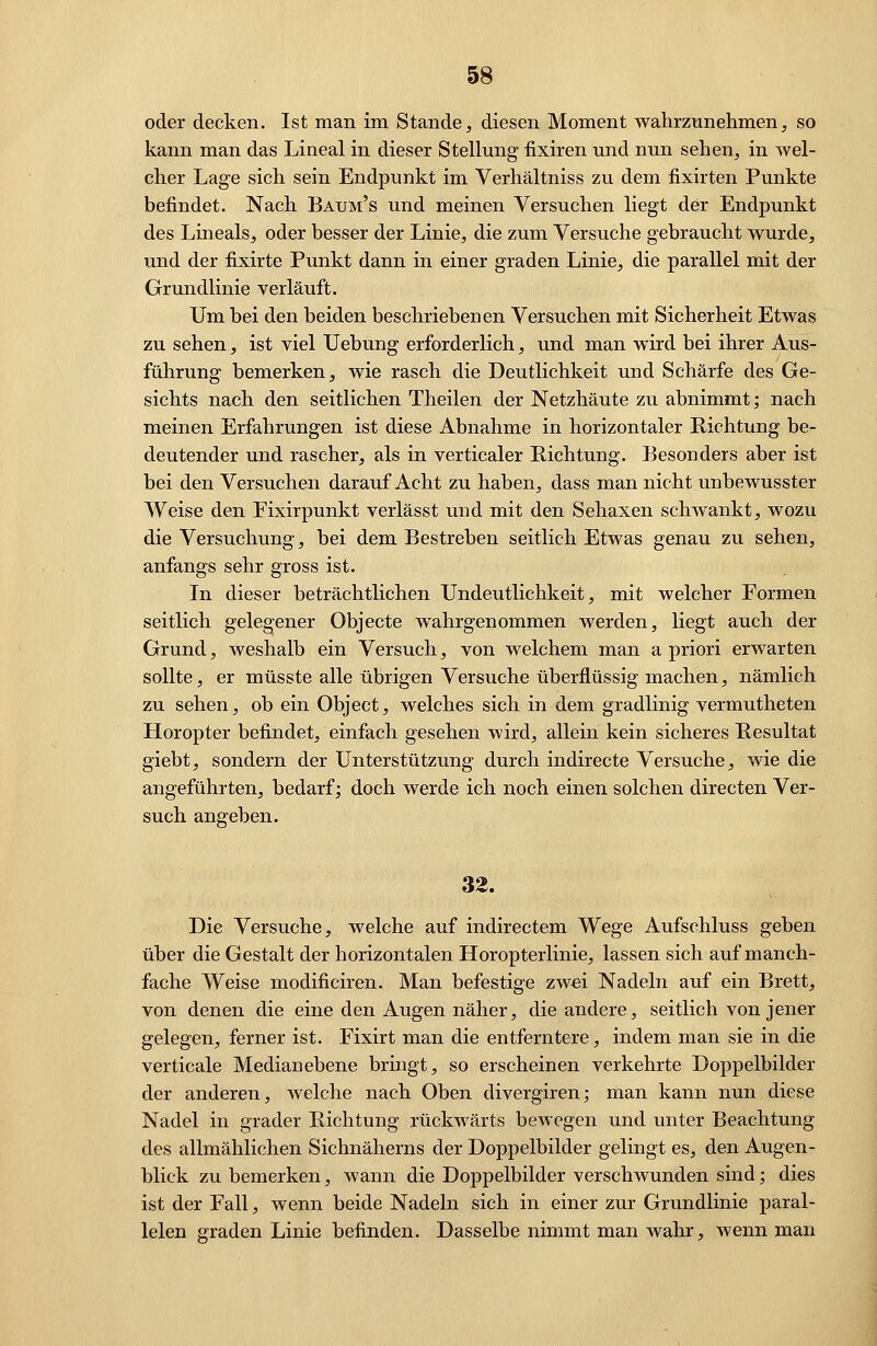 oder decken. Ist man im Stande, diesen Moment wahrzunehmen, so kann man das Lineal in dieser Stellung fixiren und nun sehen, in wel- cher Lage sich sein Endpunkt im Verhältniss zu dem fixirten Punkte befindet. Nach Baxjm's und meinen Versuchen liegt der Endpunkt des Lineals, oder besser der Linie, die zum Versuche gebraucht wurde, und der fixirte Punkt dann in einer graden Linie, die parallel mit der Grundlinie verläuft. Um bei den beiden beschriebenen Versuchen mit Sicherheit Etwas zu sehen, ist viel Uebung erforderlich, und man wird bei ihrer Aus- führung bemerken, wie rasch die Deutlichkeit und Schärfe des Ge- sichts nach den seitlichen Theilen der Netzhäute zu abnimmt; nach meinen Erfahrungen ist diese Abnahme in horizontaler Richtung be- deutender und rascher, als in verticaler Sichtung. Besonders aber ist bei den Versuchen darauf Acht zu haben, dass man nicht unbewusster Weise den Fixirpunkt verlässt und mit den Sehaxen schwankt, wozu die Versuchung, bei dem Bestreben seitlich Etwas genau zu sehen, anfangs sehr gross ist. In dieser beträchtlichen Undeutlichkeit, mit welcher Formen seitlich gelegener Objecte wahrgenommen werden, liegt auch der Grund, weshalb ein Versuch, von welchem man a priori erwarten sollte, er müsste alle übrigen Versuche überflüssig machen, nämlich zu sehen, ob ein Object, welches sich in dem gradlinig vermutheten Horopter befindet, einfach gesehen wird, allein kein sicheres Resultat giebt, sondern der Unterstützung durch indirecte Versuche, wie die angeführten, bedarf; doch werde ich noch einen solchen directen Ver- such angeben. 32. Die Versuche, welche auf indirectem Wege Aufschluss geben über die Gestalt der horizontalen Horopterlinie, lassen sich auf manch- fache Weise modificiren. Man befestige zwei Nadeln auf ein Brett, von denen die eine den Augen näher, die andere, seitlich von jener gelegen, ferner ist. Fixirt man die entferntere, indem man sie in die verticale Medianebene bringt, so erscheinen verkehrte Doppelbilder der anderen, welche nach Oben divergiren; man kann nun diese Nadel in grader Richtung rückwärts bewegen und unter Beachtung des allmählichen Sichnäherns der Doppelbilder gelingt es, den Augen- blick zu bemerken, wann die Doppelbilder verschwunden sind; dies ist der Fall, wenn beide Nadeln sich in einer zur Grundlinie paral- lelen graden Linie befinden. Dasselbe nimmt man wahr, wenn man
